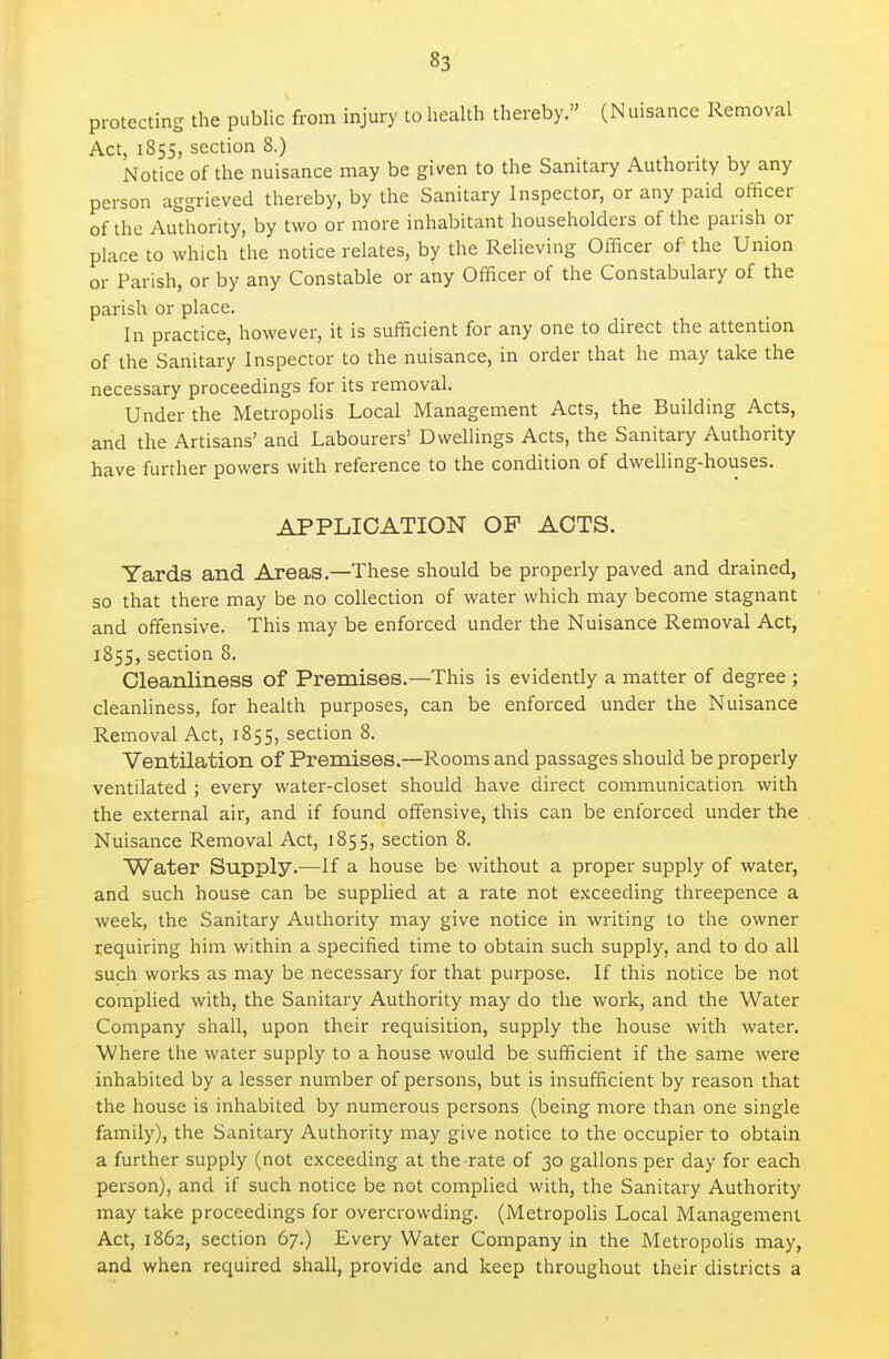 protecting the public from injury to health thereby. (Nuisance Removal Act, 1855, section 8.) , . , Notice of the nuisance may be given to the Sanitary Authority by any person aggrieved thereby, by the Sanitary Inspector, or any paid officer of the Authority, by two or more inhabitant householders of the parish or place to which the notice relates, by the Relieving Officer of the Union or Parish, or by any Constable or any Officer of the Constabulary of the parish or place. In practice, however, it is sufficient for any one to direct the attention of the Sanitary Inspector to the nuisance, in order that he may take the necessary proceedings for its removal. Under the Metropolis Local Management Acts, the Building Acts, and the Artisans' and Labourers' Dwellings Acts, the Sanitary Authority have further powers with reference to the condition of dwelling-houses. APPLICATION OF ACTS. Yards and Areas.—These should be properly paved and drained, so that there may be no collection of water which may become stagnant and offensive. This may be enforced under the Nuisance Removal Act, 1855, section 8. Cleanliness of Premises.—This is evidently a matter of degree ; cleanliness, for health purposes, can be enforced under the Nuisance Removal Act, 1855, section 8. Ventilation of Premises.—Rooms and passages should be properly ventilated ; every water-closet should have direct communication with the external air, and if found offensive, this can be enforced under the Nuisance Removal Act, 1855, section 8. Water Supply.—If a house be without a proper supply of water, and such house can be supplied at a rate not exceeding threepence a week, the Sanitary Authority may give notice in writing to the owner requiring him within a specified time to obtain such supply, and to do all such works as may be necessary for that purpose. If this notice be not complied with, the Sanitary Authority may do the work, and the Water Company shall, upon their requisition, supply the house with water. Where the water supply to a house would be sufficient if the same were inhabited by a lesser number of persons, but is insufficient by reason that the house is inhabited by numerous persons (being more than one single family), the Sanitary Authority may give notice to the occupier to obtain a further supply (not exceeding at the rate of 30 gallons per day for each person), and if such notice be not complied with, the Sanitary Authority may take proceedings for overcrowding. (Metropolis Local Management Act, 1862, section 67.) Every Water Company in the Metropolis may, and when required shall, provide and keep throughout their districts a