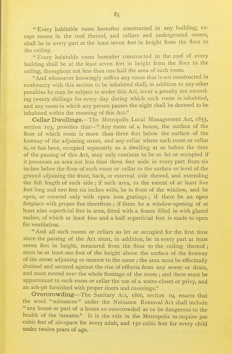 8s Every habitable room hereafter constructed in any building, ex- cept rooms in the roof thereof, and cellars and underground rooms, shall be in every part at the least seven feet in height from the floor to the ceiling.  Every habitable room hereafter constructed in the roof of every building shall be at the least seven feet in height from the floor to the ceiling, throughout not less than one-half the area of such room. And whosoever knowingly suffers any room that is not constructed in conformity with this section to be inhabited shall, in addition to any other penalties he may be subject to under this Act, incur a penalty not exceed- ing twenty shillings for every day during which such room is inhabited, and any room in which any person passes the night shall be deemed to be inhabited within the meaning of this Act. Cellar Dwellings.—The MetropoUs Local Management Act, 1855, section 103, provides that— Any room of a house, the surface of the floor of which room is more than three feet below the surface of the footway of the adjoining street, and any cellar where such room or cellar is, or has been, occupied separately as a dwelling at or before the time of the passing of this Act, may only continue to be so let or occupied if it possesses an area not less than three feet wide in every part from six inches below the floor of such room or cellar to the surface or level of the ground adjoining the front, back, or external side thereof, and extending the full length of such side ; if such area, to the extent of at least five feet long and two feet six inches wide, be in front of the window, and be open, or covered only with open iron gratings ; if there be an open fireplace with proper flue therefrom ; if there be a window-opening of at least nine superficial feet in area, fitted with a firame filled in with glazed sashes, of which at least four and a half superficial feet is made to open for ventilation.  And all such rooms or cellars so let or occupied for the first time since the passing of the Act must, in addition, be in every part at least seven feet in height, measured from the floor to the ceiling thereof; must be at least one foot of the height above the surface of the footway of the street adjoining or nearest to the same ; the area must be effectually drained and secured against the rise of effluvia from any sewer or drain, and must extend over the whole frontage of the room ; and there must be appurtenant to such room or cellar the use of a water-closet or privy, and an ash-pit furnished with proper doors and coverings. Overcrowding.—The Sanitary Act, 1866, section 19, enacts that the word nuisances under the Nuisance Removal Act shall include  any house or part of a house so overcrowded as to be dangerous to the health of the inmates. It is the rule in the Metropolis to require 300 cubic feet of air-space for every adult, and 150 cubic feet for every child under twelve years of age.
