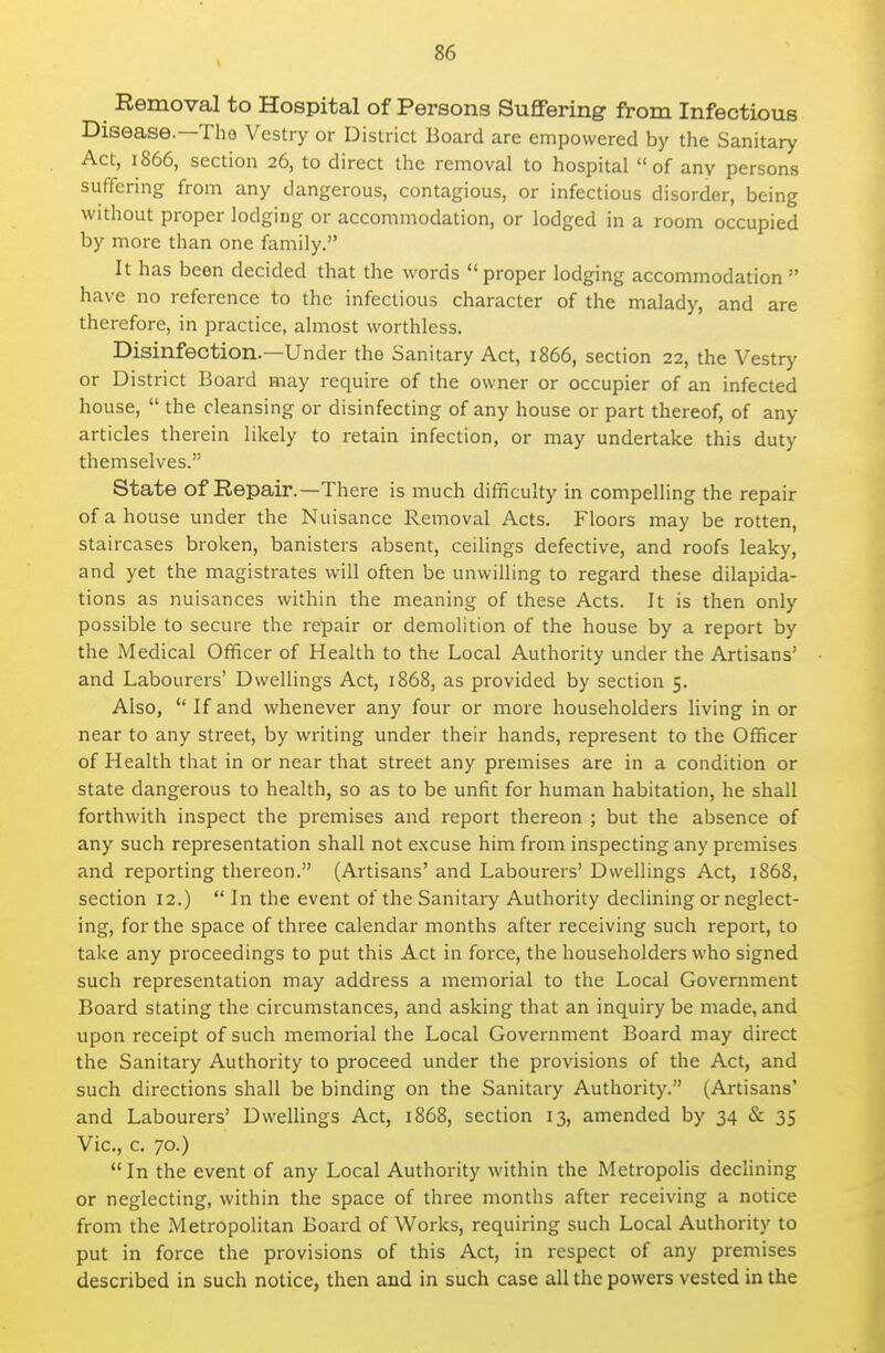 Removal to Hospital of Persons Suffering from Infectious Disease.—The Vestry or District Board are empowered by the Sanitary Act, 1866, section 26, to direct the removal to hospital of any persons suffering from any dangerous, contagious, or infectious disorder, being without proper lodging or accommodation, or lodged in a room occupied by more than one family. It has been decided that the words proper lodging accommodation have no reference to the infectious character of the malady, and are therefore, in practice, almost worthless. Disinfection.—Under the Sanitary Act, 1866, section 22, the Vestry or District Board may require of the owner or occupier of an infected house,  the cleansing or disinfecting of any house or part thereof, of any articles therein likely to retain infection, or may undertake this duty themselves. State of Repair.—There is much difficulty in compelling the repair of a house under the Nuisance Removal Acts. Floors may be rotten, staircases broken, banisters absent, ceilings defective, and roofs leaky, and yet the magistrates will often be unwilling to regard these dilapida- tions as nuisances within the meaning of these Acts. It is then only possible to secure the repair or demolition of the house by a report by the Medical Officer of Health to the Local Authority under the Artisans' and Labourers' Dwellings Act, 1868, as provided by section 5. Also, If and whenever any four or more householders living in or near to any street, by writing under their hands, represent to the Officer of Health that in or near that street any premises are in a condition or state dangerous to health, so as to be unfit for human habitation, he shall forthwith inspect the premises and report thereon ; but the absence of any such representation shall not excuse him from inspecting any premises and reporting thereon. (Artisans' and Labourers' Dwellings Act, 1868, section 12.)  In the event of the Sanitary Authority declining or neglect- ing, for the space of three calendar months after receiving such report, to take any proceedings to put this Act in force, the householders who signed such representation may address a memorial to the Local Government Board stating the circumstances, and asking that an inquiry be made, and upon receipt of such memorial the Local Government Board may direct the Sanitary Authority to proceed under the provisions of the Act, and such directions shall be binding on the Sanitary Authority. (Artisans' and Labourers' DweUings Act, 1868, section 13, amended by 34 & 35 Vic, c. 70.)  In the event of any Local Authority within the Metropolis declining or neglecting, within the space of three months after receiving a notice from the Metropolitan Board of Works, requiring such Local Authority to put in force the provisions of this Act, in respect of any premises described in such notice, then and in such case all the powers vested in the