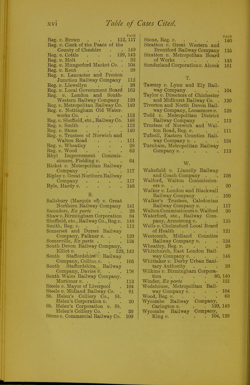 p\(;e Reg. V. Brown . . . 112, 117 Reg. V. Clerk of the Peace of the County of Cheshire . . 149 Reg. V. Cottle . . . 129, 143 Reg. V. Holt .... 32 Reg. V. Hungerford Market Co. . 104 Reg. V. Kent .... 28 Reg. V. Lancaster and Preston Junction Railway Company 112 Reg. V. Llewelljm ... 28 Reg. V. Local Government Board 162 Reg. V. London and South- western Railway Company 129 Reg. V. IMetropolitan Railway Co. 149 Reg. V. Nottingham Old Water- works Co 112 Reg. V. Sheffield, etc., Railway Co. 148 Reg. v. Smith . . . .113 Reg. V. Stone . . . .140 Reg. V. Trustees of Norwich and Walton Road . . .111 Reg. V. Wheatley ... 28 Reg. V. Wood .... 63 Rhyl Improvement Commis- sioners, Fielding v. . .64 Ricket V. Metropolitan Railway Company .... 117 Ripley v. Great Northern Railway Company .... 117 Rylo, Hardy v 148 S. Salisbury (Marquis of) v. Great Northern Railway Company 141 Saunders, Ex parte ... 28 Shaw V. Birmingham Corporation 84 Sheffield, etc., Railway Co., Reg.u. 148 Smith, Reg. v 113 Somerset and Dorset Railway Company, Palkner v. . . 129 Somerville, Ex parte . . . 124 South Devon Railway Company, Elliot V. . . . 129, 143 South Staffordshire Railway Company, Coll'. v. . . 105 South Stafiordshire Railway Company, Davies v. . . 108 South Wales Railway Company. Mortimer v. . . . 112 Steele v. Mayor of Liverpool . 104 Steele v. Midland Railway Co. . 81 St. Helen's Colliery Co., St. Helen's Corporation v. . 20 St. Helen's Corporation v. St. Helen's Colliery Co. . . 20 TAUK Stone, Reg. v 140 Stratton v. Great Western and Brentford Railway Company 125 Stratton v. Metropolitan Board of Works .... 145 Sunderland Corporations. Alcock 161 T. Tawney v. Lynn and Ely Rail- way Company . . . 104 Taylor v. Directors of Chichester and Midhurst Railway Co. . 120 Tiverton and North Devon Rail- way Company, Loosemorei;. 128 Todd V. Metropolitan District Railway Company . . 113 Trustees of Norwich and Wal- ton Road, Reg. v. . . Ill Tufnell, Eastern Counties Rail- way Company v. . . . 124 Turnham, Metropolitan Railway Company v 113 W. Wakefield v. Llanelly Railway and Coach Company . ■. 108 Walford, Walton Commission- ers v 20 Walker v. London and Blackwall Railway Company . . 109 Walker's 'Trustees, Caledonian Railway Company v. . . 117 Walton Commissioners u. Walford 30 Waterford, etc.. Railway Com- pany, Armstrong v. . . 125 Wells V. Chelmsford Local Board of Health . . . .121 Westcomb, Midland Counties Railway Company v. . . 124 Wheatley, Reg. v. ... 28 Whitchurch, East London Rail- way Company v. . . . 146 Whittaker v. Derby Urban Sani- tary Authority ... 28 Wilkins v. Birmingham Corpora- tion .... 80,140 Winder, Ex parte . . . 121 Wodehouse, Metropolitan Rail- way Company v. . . . 104 Wood, Reg. V 63 Wycombe Railway Company, Carington v. . ■ 129, 143 Wycombe Railway Company,