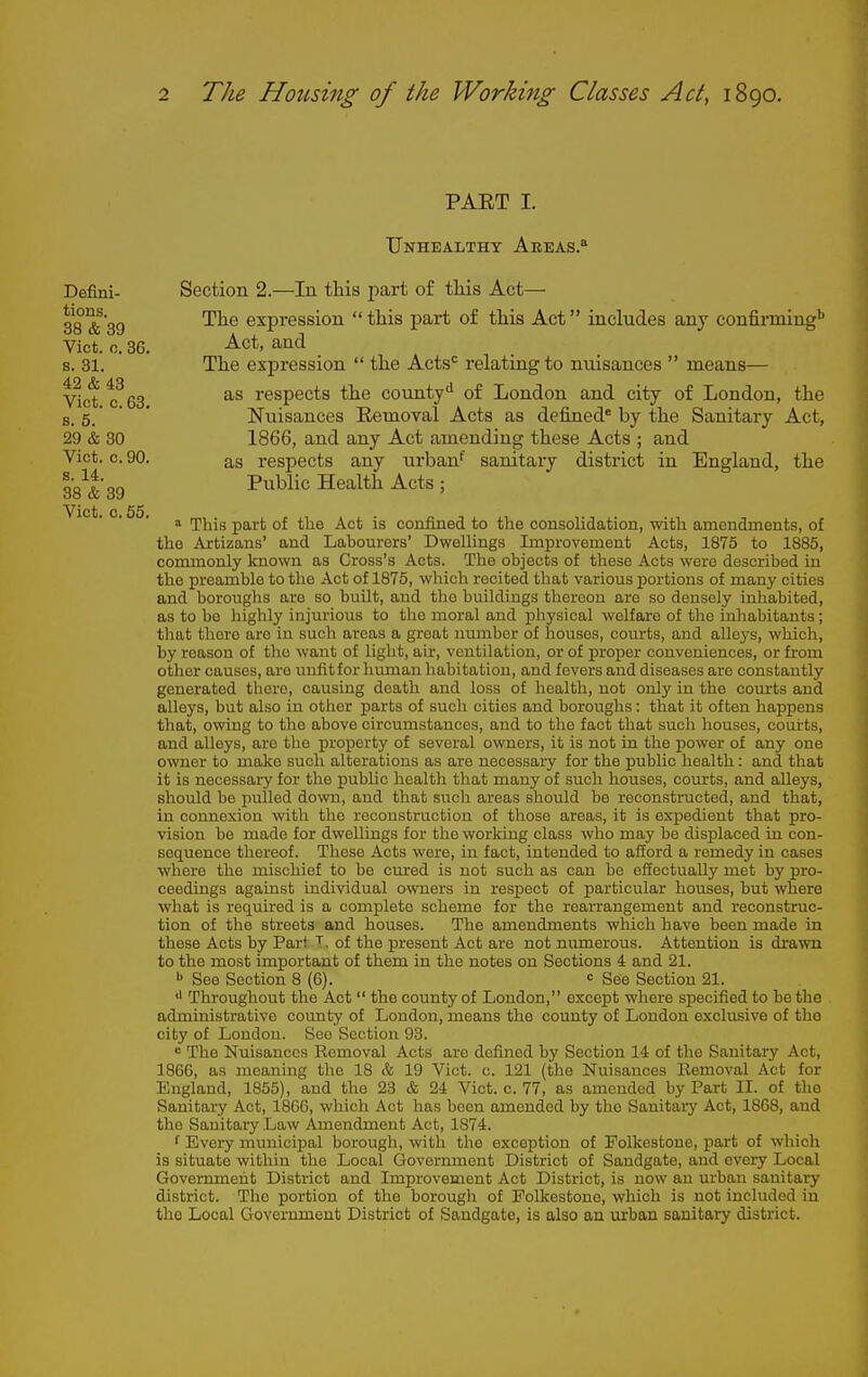 PAET I. Unhealthy Aeeas. Defini- Section 2.—In this \)ajy:t of tliis Act— 38 &^39 '^^^ expression this part of this Act includes any confirming'* Vict. 0.36. -^ct, and s. 31. The expression  the Acts'= relating to nuisances  means— vIct tfes respects the county'' of London and city of London, the s. 6.' ' ' Nuisances Eemoval Acts as defined^ by the Sanitary Act, 29 & 30 1866, and any Act amending these Acts ; and Vict. c. 90. as respects any urban* sanitary district in England, the ^•g^|-gg Public Health Acts ; Vict. c. 55. ^ ^^^^ ^^^^ confined to tlie consolidation, with amendments, of tlio Artizans' and Labourers' Dwellings Improvement Acts, 1875 to 1885, commonly known as Cross's Acts. The objects of these Acts were described in the preamble to the Act of 1875, which recited that various portions of many cities and boroughs are so built, and the buildings thereon are so densely inhabited, as to bo highly injurious to the moral and physical welfare of the inhabitants ; that there are in such areas a groat number of houses, courts, and alleys, which, by reason of the want of light, air, ventilation, or of proper conveniences, or from other causes, are unfit for hiunan habitation, and fevers and diseases are constantly generated there, causing death and loss of health, not only in the courts and alleys, but also in other parts of such cities and boroughs : that it often happens that, owing to the above circumstances, and to the fact that such houses, courts, and alleys, are the property of several owners, it is not in the power of any one owner to mako such alterations as are necessary for the public health : and that it is necessary for the public health that many of such houses, courts, and alleys, should be pulled down, and that such areas should be reconstructed, and that, in connexion with the reconstruction of those areas, it is expedient that pro- vision be made for dwellings for the working class who may be displaced in con- sequence thereof. These Acts were, in fact, intended to afford a remedy in cases where the mischief to be cured is not such as can be effectually met by pro- ceedings against individual owners in respect of particular houses, but where what is required is a complete scheme for the rearrangement and reconstruc- tion of the streets and houses. The amendments which have been made in these Acts by Part of the present Act are not numerous. Attention is drawn to the most important of them in the notes on Sections 4 and 21. ^ See Section 8 (6). ■= See Section 21. •1 Throughout the Act  the county of London, except where specified to be the administrative county of London, means the county of London exclusive of the city of Loudon. See Section 93. •= The Nuisances Removal Acts are dcfuied by Section 14 of the Sanitary Act, 1866, as meaning the 18 & 19 Vict. c. 121 (the Nuisances Removal Act for England, 1855), and the 23 & 24 Vict. c. 77, as amended by Part II. of the Sanitary Act, 1866, wliich Act has been amended by the Sanitary Act, 1868, and the Sanitary Law Amendment Act, 1874. f Every municipal borough, with the exception of Folkestone, jDart of which is situate within the Local Government District of Sandgate, and every Local Government District and Improvement Act District, is now an urban sanitary district. The portion of the borough of Folkestone, which is not included in the Local Government District of Sandgate, is also an virban sanitary district.