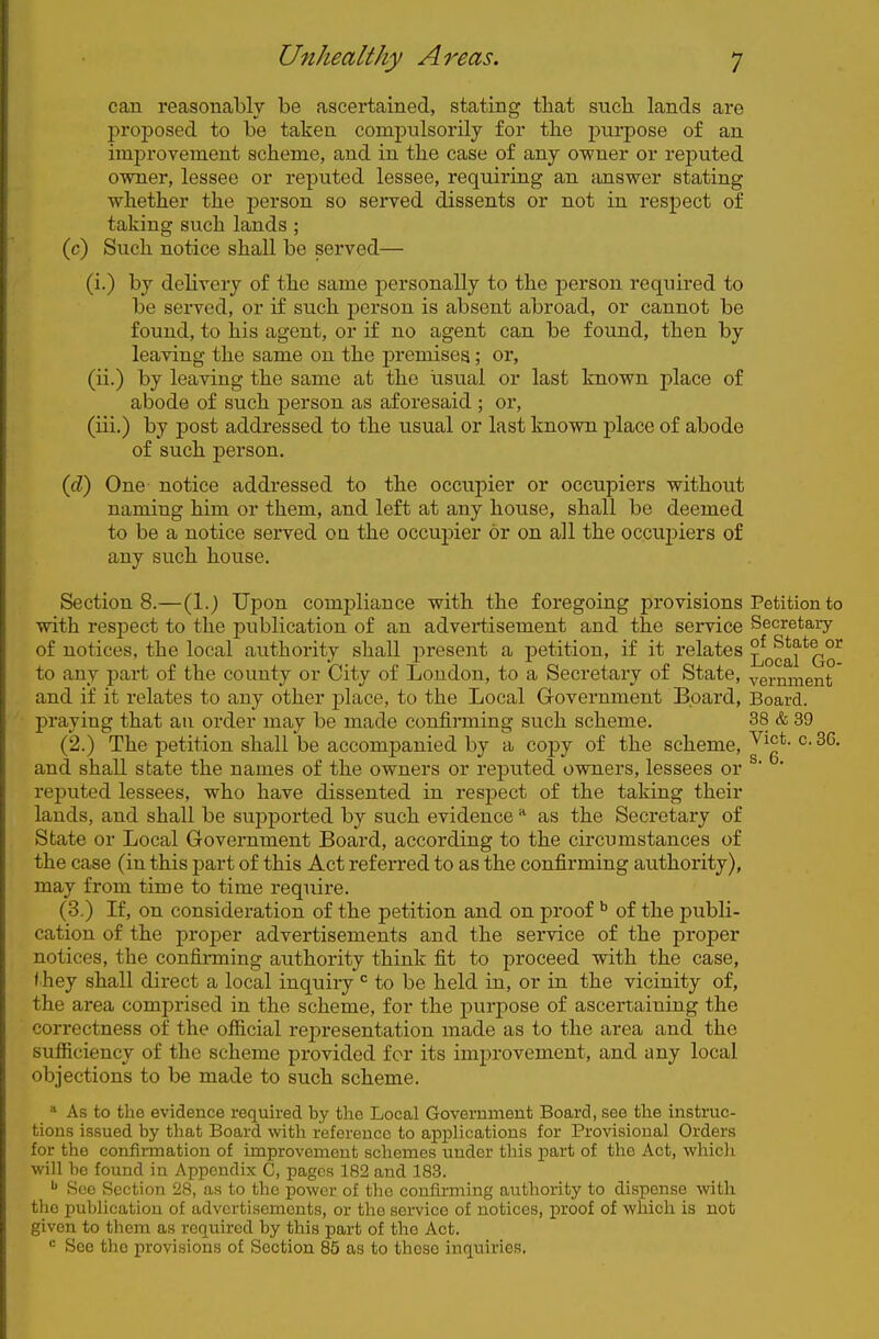 can reasonably be ascertained, stating that sucb lands are proposed to be taken comj)ulsorily for the purpose of an improvement scheme, and in the case of any owner or reputed owner, lessee or reputed lessee, requiring an answer stating whether the person so served dissents or not in respect of taking such lands ; (c) Such notice shall be served— (i.) by delivery of the same personally to the person required to be served, or if such person is absent abroad, or cannot be found, to his agent, or if no agent can be found, then by leaving the same on the premises; or, (ii.) by leaving the same at the usual or last known place of abode of such person as aforesaid ; or, (iii.) by post addressed to the usual or last known j)lace of abode of such person. (cZ) One notice addressed to the occupier or occupiers without naming him or them, and left at any house, shall be deemed to be a notice served on the occupier or on all the occui)iers of any such house. Sections.—(1.) Upon compliance with the foregoing provisions Petition to with respect to the publication of an advertisement and the service Secretary of notices, the local authority shall present a petition, if it relates Local*Go^ to any part of the county or City of Loudon, to a Secretary of State, vernment and if it relates to any other jDlace, to the Local Grovernment Board, Board, praying that an order may be made confirming such scheme. 38 & 39 (2.) The petition shall be accompanied by a copy of the scheme, and shall state the names of the owners or reputed owners, lessees or ^' ' reputed lessees, who have dissented in respect of the taking their lands, and shall be supported by such evidence as the Secretary of State or Local Government Board, according to the circumstances of the case (in this part of this Act referred to as the confirming authority), may from time to time require. (3.) If, on consideration of the petition and on proof of the publi- cation of the proper advertisements and the service of the proper notices, the confirming authority think fit to proceed with the case, (hey shall direct a local inquiry to be held in, or in the vicinity of, the area comprised in the scheme, for the purpose of ascertaining the correctness of the official representation made as to the area and the sufficiency of the scheme provided for its improvement, and any local objections to be made to such scheme. * As to the evidence required by the Local Government Board, see the instruc- tions issued by that Board with reference to applications for Provisional Orders for the confii-mation of improvement schemes under this jjart of the Act, whicli •will be found in Appendix C, pages 182 and 183. ^ Sec Section 28, as to the power of the confirming authority to dispense with the publication of advertisements, or the service of notices, proof of which is not given to thom as required by this part of the Act. = See the provisions of Section 85 as to these inquiries.