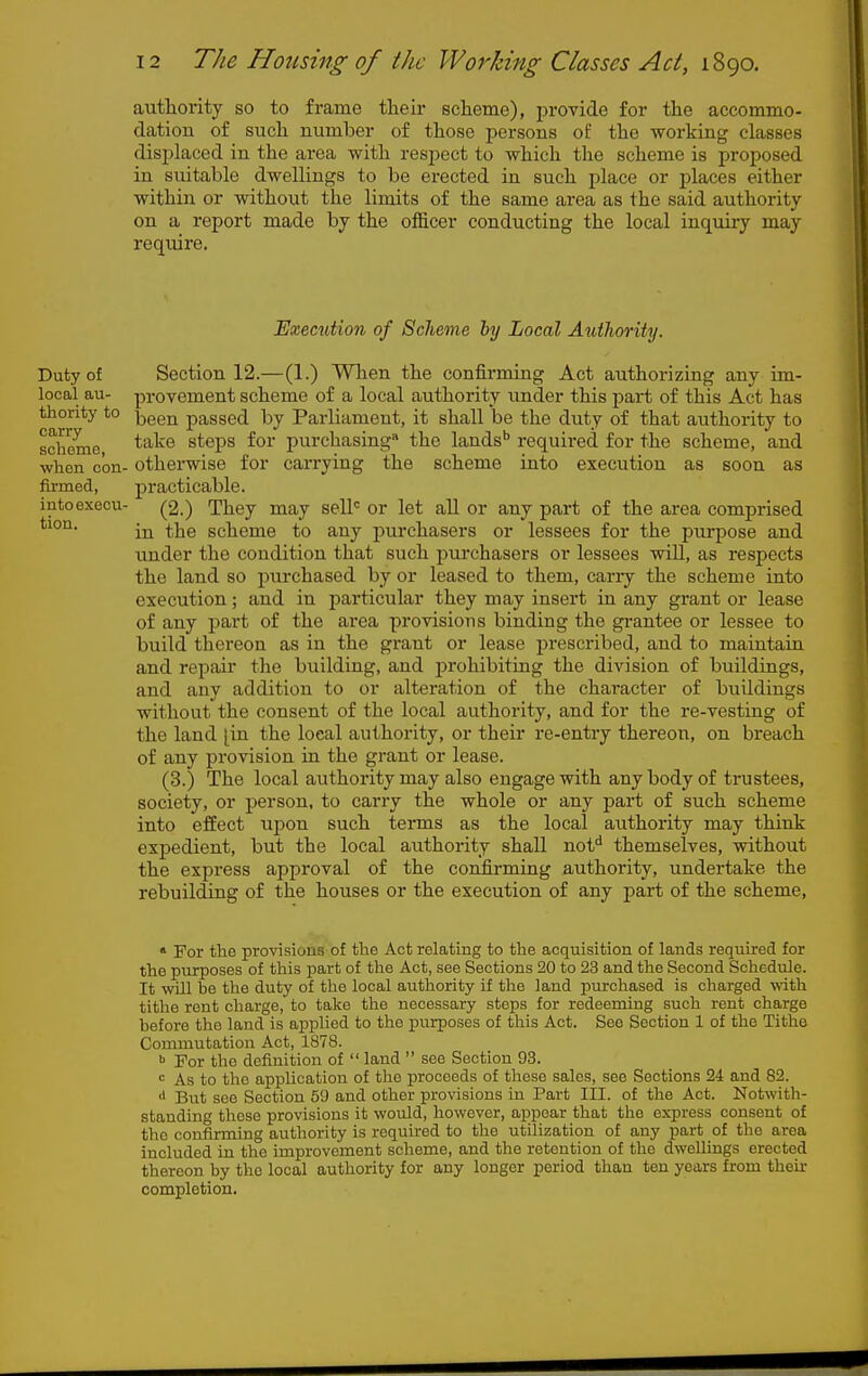 authority so to frame their echeme), prOTide for the accommo- dation of such number of those persons of the working classes disjjlaced in the area with resjject to which the scheme is proposed in suitable dwellings to be erected in such place or places either within or without the limits of the same area as the said authority on a report made by the officer conducting the local inquiiy may require. Execution of Scheme by Local Authority. Duty of Section 12.—(1.) When the confirming Act authorizing any im- looal au- provement scheme of a local authority under this part of this Act has thority to ^gg^ passed by Parliament, it shall be the duty of that authority to scSme ^''^^^ steps for purchasing* the lands' required for the scheme, and when con- otherwise for carrying the scheme into execution as soon as firmed, practicable. intoexecu- (2.) They may sell= or let aU or any part of the area comprised in the scheme to any purchasers or lessees for the purpose and under the condition that such purchasers or lessees will, as respects the land so purchased by or leased to them, carry the scheme into execution; and in particular they may insert in any grant or lease of any part of the area proTisions binding the grantee or lessee to build thereon as in the grant or lease prescribed, and to maintain and repair the building, and prohibiting the division of buildings, and any addition to or alteration of the character of buildings without the consent of the local authority, and for the re-vesting of the land [in the local authority, or their re-entry thereon, on breach of any provision in the grant or lease. (3.) The local authority may also engage with any body of trustees, society, or person, to carry the whole or any part of such scheme into effect upon such terms as the local authority may think expedient, but the local authority shall nof* themselves, without the express approval of the confirming authority, undertake the rebuilding of the houses or the execution of any part of the scheme, » For the provisions of the Act relating to the acquisition of lands required for the purposes of this part of the Act, see Sections 20 to 23 and the Second Schedule. It will be the duty of the local authority if the land purchased is charged with tithe rent charge, to take the necessary steps for redeeming such rent charge before the land is applied to the purposes of this Act. See Section 1 of the Tithe Commutation Act, 1878. ^ For the definition of  land  see Section 93. = As to the application of the proceeds of those sales, see Sections 24 and 82. But see Section 59 and other provisions in Part III. of the Act. Notwith- standing these provisions it would, however, appear that the express consent of the confirming authority is required to the utilization of any part of the area included in the improvement scheme, and the retention of the dwellings erected thereon by the local authority for any longer period than ten years from their completion.