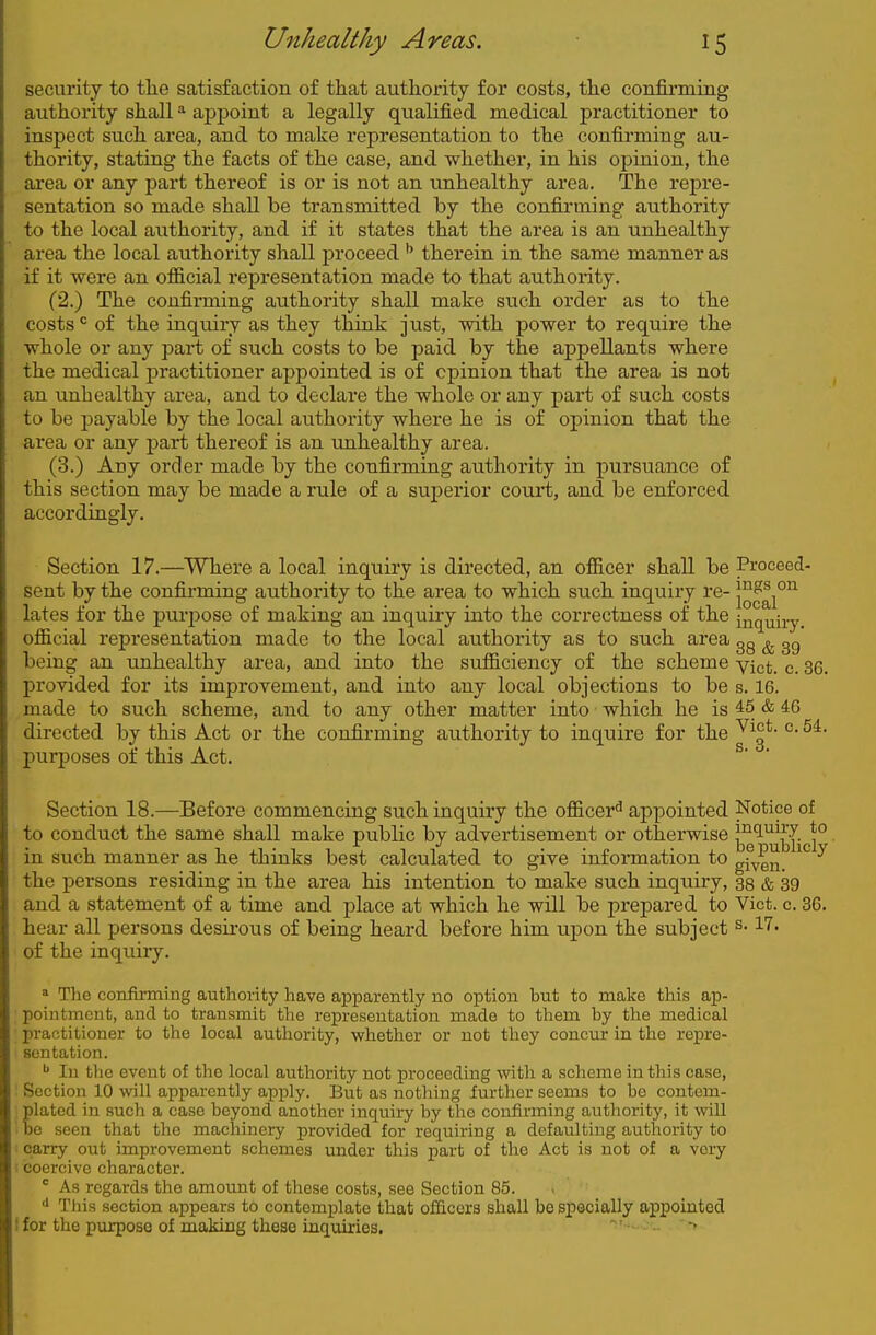 security to the satisfaction of that authority for costs, the confirmiug authority shall ^ aj)poiut a legally qualified raedical practitioner to inspect such area, and to make representation to the confirming au- thority, stating the facts of the case, and whether, in his opinion, the area or any part thereof is or is not an unhealthy area. The repre- sentation so made shall be transmitted by the confirming authority to the local authority, and if it states that the area is an unhealthy area the local authority shall jDroceed therein in the same manner as if it were an official representation made to that authority. (2.) The confirming authority shall make such order as to the costs ^ of the inquiry as they think just, with power to require the whole or any part of such costs to be paid by the appellants where the medical practitioner appointed is of opinion that the area is not an unhealthy area, and to declare the whole or any part of such costs to be payable by the local authority where he is of opinion that the area or any part thereof is an unhealthy area. (3.) Any order made by the confirming authority in pursuance of this section may be made a rule of a superior court, and be enforced accordingly. Section 17.—^Where a local inquiry is directed, an officer shall be Proceed- sent by the confirming authority to the area to which such inquiry re- 1^^^^°^ lates for the purpose of making an inquiry into the correctness of the inquiry, official representation made to the local authority as to such area gg ^ gg being an unhealthy area, and into the sufficiency of the scheme yjct^ ^ 35^ provided for its improvement, and into any local objections to be s. 16. made to such scheme, and to any other matter into which he is 45 & 46 directed by this Act or the confirming authority to inquire for the ^' purposes of this Act. Section 18.—Before commencing such inquiry the officeri^ appointed Notice of to conduct the same shall make public by advertisement or otherwise jj^^^jj'jjgj^ in such manner as he thinks best calculated to give information to gfyg^ ^ the persons residing in the area his intention to make such inquiry, 33 & 39 and a statement of a time and place at which he will be prepared to Vict. c. 36. hear all persons desirous of being heard before him upon the subject 17. of the inquiry. » The confirming authority have apparently no option but to make this ap- pointment, and to transmit the representation made to them by the medical practitioner to the local authority, whether or not they concur in the repre- sentation. In the event of the local authority not proceeding witli a scheme in this case, Section 10 will apparently apply. But as nothing further seems to bo contem- plated in such a case beyond another inquiry by the confirming authority, it will be seen that the machinery provided for requiring a defaulting authoi-ity to carry out improvement schemes under this part of the Act is not of a very coercive character.  As regards the amount of these costs, see Section 85. This section appears to contemplate that officers shall be specially appointed 1 for the purpose of making these inquiries.