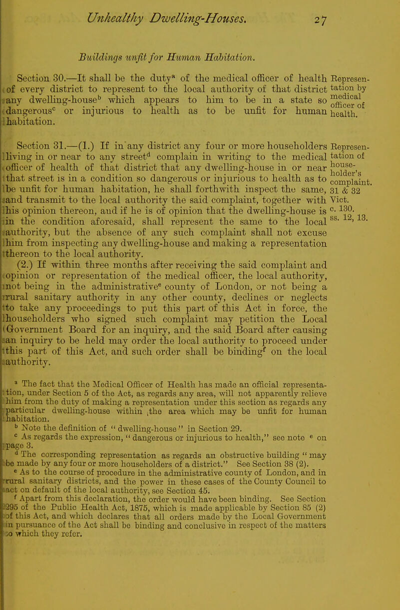 Buildings unfit for Htiman Habitation. Section 30.—It shall be the duty* of the medical officer of health Eepresen- i of eveiy district to represent to the local authority of that district tation by any dwelling-house'' which appears to him to be in a state so ^^g^.'^Qf I dangerous^ or injurious to health as to be unfit for human i^ealth.  habitation. Section 31.—(1.) If in'any district any four or more householders Eepresen- lliving in or near to any streef complain in writing to the medical tation of I officer of health of that district that any dwelling-house in or near jJ^J^g^.g ithat street is in a condition so dangerous or injurious to health as to complaint Ibe unfit for human habitation, he shall forthwith inspect the same, 31 & 32 aand transmit to the local authority the said complaint, together with Vict. Ihis opinion thereon, and if he is of opinion that the dwelling-house is °- lin the condition aforesaid, shall represent the same to the local ' sauthority, but the absence of any such complaint shall not excuse Ihim from inspecting any dwelling-house and making a representation ithereon to the local authority. (2.) If within three months after receiving the said complaint and opinion or representation of the medical officer, the local authority, mot being in the administrative® county of London, or not being a rrural sanitary authority in any other county, declines or neglects tto take any proceedings to put this part of this Act in force, the Ihouseholders who signed such complaint may petition the Local (Grovemment Board for an inquiry, and the said Board after causing aan inquiry to be held may order the local authority to proceed under tthis jjart of this Act, and such, order shall be binding^ on the local ^authority. _ » The fact that the Medical Officer of Health has made an official representa- t tion, vmder Section 5 of the Act, as regards any area, will not apparently relieve .' him from the duty of making a representation under this section as regards any [particular dwelling-house within ,the area which may be unfit for human 1 habitation. ^ Note the definition of  dwelling-house  in Section 29. ' As regards the expression,  dangerous or injurious to health, see note * on ipage 3. The corresponding representation as regards an obstructive building  may )be made by any four or more householders of a district. See Section 38 (2). 8 As to the course of procedure in the administrative county of London, and in ■rural sanitary districts, and the power in these cases of the Coimty Council to lact on default of the local authority, see Section 45. f Apart from this declaration, the order would have been binding. See Section J295 of the Public Health Act, 1875, which is made applicable by Section 85 (2) of this Act, and which declares that all orders made by the Local Government in pursuance of the Act shall be binding and conclusive in respect of the matters :o vrhich they refer.