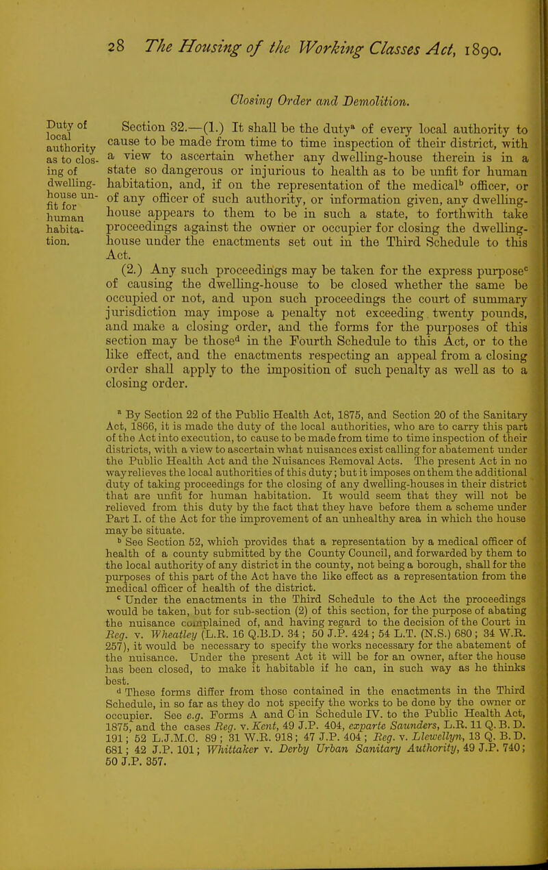 Closing Order and Demolition. Duty of Section 32.—(1.) It shall be the duty of every local authority to authority *° ^® msbde from time to time inspection of their district, with as to clos- ^ ^^^^ *o ascertain whether any dwelling-house therein is in a ing of state so dangerous or injurious to health as to be unfit for human dwelling- habitation, and, if on the representation of the medicaP officer, or house un- of any officer of such authority, or infonnation given, any dwelling- human liouse appears to them to be in such a state, to forthwith take habita- proceedings against the owner or occupier for closing the dwelling- tion. house under the enactments set out in the Third Schedule to this Act. (2.) Any such proceedings may be taken for the express purpose'^ of causing the dwelling-house to be closed whether the same be occujjied or not, and upon such proceedings the court of summary jurisdiction may impose a penalty not exceeding twenty pounds, and make a closing order, and the foi-ms for the purposes of this section may be those* in the Fourth Schedule to this Act, or to the like effect, and the enactments respecting an appeal from a closing order shall apply to the imposition of such penalty as well as to a closing order. ' By Section 22 of the Public Health Act, 1875, and Section 20 of the Sanitary Act, 1866, it is made the duty of the local authorities, who are to carry this part of the Act into execution, to cause to be made from time to time inspection of their districts, with a view to ascertain what nuisances exist calling for abatement under the Public Health Act and the Nuisances Removal Acts. The present Act in no way relieves tlie local authorities of this duty; but it imposes on them the additional duty of taking proceedings for the closing of any dwelling-houses in their district that are unfit for human habitation. It would seem that they will not be relieved from this duty by the fact that they have before them a scheme under Part I. of the Act for the improvement of an unhealthy area in which the house may be situate. ^ See Section 52, which provides that a representation by a medical officer of health of a county submitted by the County Council, and forwarded by them to the local authority of any district in the coimty, not being a borough, shall for the purposes of this part of the Act have the like efiect as a representation from the medical officer of health of the district. ' Under the enactments in the Third Schedule to the Act the proceedings would be taken, but for sub-section (2) of this section, for the purpose of abating the nuisance complained of, and having regard to the decision of the Ooiu't in Beg. V. Wheatlcy (L.R. 16 Q.B.D. 34 ; 50 J.P. 424; 54 L.T. (N.S.) 680 ; 34 W.R. 257), it would be necessary to specify the works necessary for the abatement of the nuisance. Under the present Act it will be for an owner, after the house has been closed, to make it habitable if ho can, in such way as he thinks best. •I These forms differ from those contained in the enactments in the Third Schedule, in so far as they do not specify the works to be done by the owner or occupier. See e.g. Forms A and G in Schediile IV. to the Public Health Act, 1875, and the cases Reg. v. Kent, 49 J.P. 404, exparte Sawiders, L.R. 11 Q. B. D. 191; 52 L.J.M.C. 89 ; 31 W.R. 918; 47 J.P. 404 ; Beg. v. Llewellyn, 13 Q. B. D. 681; 42 J.P. 101; Whittaker v. Derby Urban Sanitary Authority, 49 J.P. 740; 50 J.P, 357.