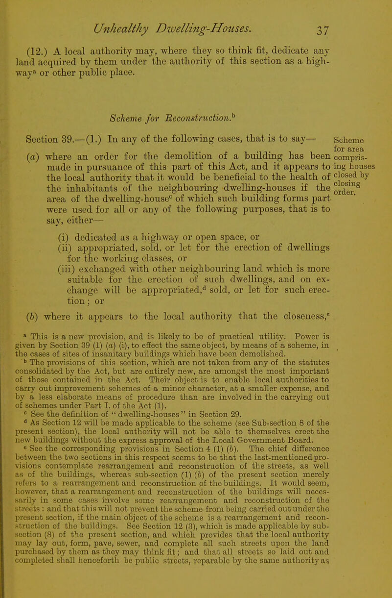 (12.) A local authority may, where they so think fit, dedicate any land acquired by them under the authority of this section as a high- way or other public place. Scheme for Reconstruction}' Section 39.—(1.) In any of the following cases, that is to say— Scheme for area (a) where an order for the demolition of a building has been compris- made in pursuance of this part of this Act, and it appears to ing houses the local authority that it would be beneficial to the health of closed by the inhabitants of the neighbouring dwelling-houses if the area of the dwelling-house'^ of which such building forms part were used for all or any of the following purposes, that is to say, either— (i) dedicated as a highway or open space, or (ii) appropriated, sold, or let for the erection of dwellings for the working classes, or (iii) exchanged with other neighbouring land which is more suitable for the erection of such dwellings, and on ex- change will be appropriated,** sold, or let for such erec- tion ; or (fe) where it apjiears to the local authority that the closeness,* » This is a new provision, and is hkely to be of practical utility. Power is given by Section 39 (1) (a) (i), to effect the same object, by means of a scheme, in the cases of sites of insanitary buildings which have been demolished. The provisions of this section, which are not taken from any of the statutes consolidated by the Act, but are entirely new, are amongst the most important of those contained in the Act. Their object is to enable local authorities to carry out improvement schemes of a minor character, at a smaller expense, and by a less elaborate means of procedure than are involved in the carrying out of schemes under Part I. of the Act (1). « See the definition of  dwelling-houses  in Section 29. ^ As Section 12 will be made applicable to the scheme (see Sub-section 8 of the present section), the local authority will not be able to themselves erect the new buildings without the express approval of the Local Government Board. « See the corresponding provisions in Section 4 (1) [b). The chief difference between the two sections in this respect seems to be that the last-mentioned pro- visions contemplate rearrangement and reconstruction of the streets, as well as of the buildings, whereas sub-section (1) (6) of the present section merely refers to a rearrangement and reconstruction of the buildings. It would seem, Iiowever, that a rearrangement and reconstruction of the buildings will neces- sarily in some cases involve some rearrangement and reconstruction of the streets : and that this will not prevent the scheme from being carried out under the present section, if the main object of the scheme is a rearrangement and recon- struction of the buildings. See Section 12 (3), which is made applicable by sub- section (8) of the present section, and which provides that the local authority may lay out, form, pave, sewer, and complete all such streets upon the land purchased by them as they may think fit; and that all streets .so laid out and completed shall henceforth be puljlic streets, reparable by the same authority as