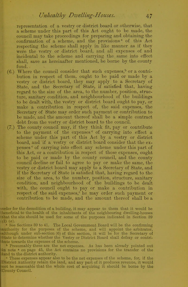 representation of a vestry or district board or otherwise, that a scheme vinder this part of this Act ought to be made, the council may take proceedings for preparing and obtaining the confirmation of a scheme, and the provisions of this Act respecting the scheme shall apply in like manner as if they were the vestry or district board, and all expenses of and incidental to the scheme and carrying the same into effect shall, save as hereinafter mentioned, be borne by the county fund. (6.) Where the council consider that such expenses,'' or a contri- bution in respect of them, ought to be paid or made by a vestry or district board, they may apply to a Secretary of State, and the Secretary of State, if satisfied that, having regard to the size of the area, to the number, position, struc- tm-e, sanitary condition, and neighbourhood of the buildings to be dealt with, the vestry or district board ought to pay, or make a contribution in respect of, the said expenses, the Secretary of State may order such payment or contribution to be made, and the amount thereof shall be a simple contract debt from the vestry or district board to the council. (7.) The county comicil may, if they think fit, pay or contribute to the payment of the expenses of carrying into effect a scheme under this part of this Act by a vestry or district board, and if a vestry or district board consider that the ex- penses of carrying into effect any scheme under this part of this Act, or a contribution in resj)ect of those expenses, ought to be paid or made by the county council, and the county council decline or fail to agree to pay or make the same, the vestry or district board may apply to a Secretary of State, and if the Secretary of State is satisfied that, having regard to the size of the area, to the number, position, structure, sanitary condition, and neighbourhood of the buildings to be dealt with, the council ought to pay or make a contribution in respect of the said expenses,*^ he may order such payment or contribution to be made, and the amount thereof shall be a f order for the demolition of a building, it may appear to them that it would be ■ beneficial to the health of the inhabitants of the neighbouring dwelling-houses I that the site should be used for some of the purposes indicated in Section 39 i (1) («). » See Sections 39 to 41. The Local Government Board will be the confirming sauthority for the purposes of the scheme, and will appoint the arbitrator, •'f'lough under sub-section (6) of this section, it will be for the Secretary of lie to determine whether the Vestry or District Board shall defray or contri- bute towards the expenses of the scheme. ^ Presumably these are the net expenses. As has been already jDointed out ' in note  on page 45, the Act contains no provisions for the transfer of the ^ land to the district authority. These expenses appear also to be tlie net expenses of the scheme, for, if the IDistrict Authority retain the land, and any part of it produces revenue, it would not be reasonable that tho whole cost of acquiring it should be borne by the I County Council.