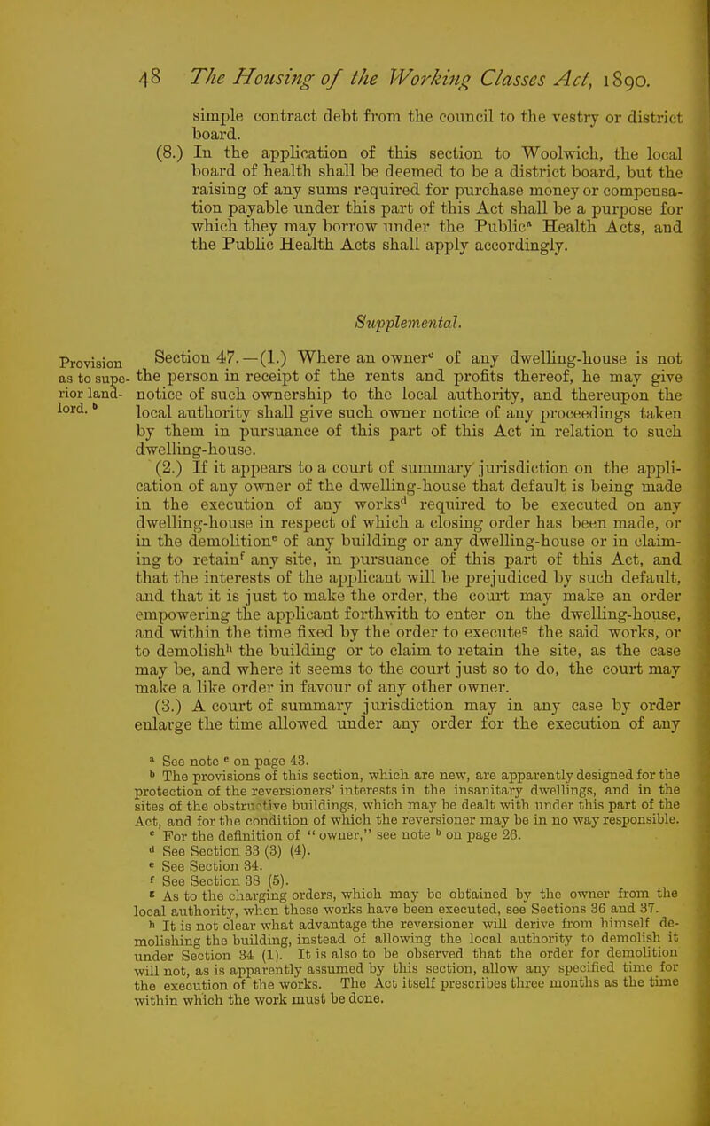 simple contract debt from the council to the vestry or district board. (8.) In the application of this section to Woolwich, the local board of health shall be deemed to be a district board, but the raising of any sums required for purchase money or compensa- tion payable under this part of this Act shall be a purpose for which they may borrow under the Public* Health Acts, and the Public Health Acts shall apply accordingly. Suf'plementol. Provision Section 47.—(1.) Where an owner'' of any dwelling-house is not as to supe- the person in receipt of the rents and profits thereof, he may give rior land- notice of such ownership to the local authority, and thereupon the lord. * local authority shall give such owner notice of any proceedings taken by them in pursuance of this part of this Act in relation to such dwelling-house. (2.) If it appears to a court of summary'jurisdiction on the appli- cation of any owner of the dwelling-house that default is being made in the execution of any works'* required to be executed on any dwelling-house in respect of which a closing order has been made, or in the demolition* of any building or any dwelling-house or in claim- ing to retain^ any site, in pursuance of this part of this Act, and that the interests of the api^licant will be prejudiced by such default, and that it is just to make the order, the court may make an order empowering the applicant forthwith to enter on the dwelling-house, and within the time fixed by the order to execute? the said works, or to demolish'' the building or to claim to retain the site, as the case may be, and where it seems to the court just so to do, the court may make a like order in favour of any other owner. (3.) A court of summary jurisdiction may in any case by order enlarge the time allowed under any order for the execution of any * See note * on page 43. The provisions of this section, which are new, are apparently designed for the protection of the reversioners' interests in the insanitary dwellings, and in the sites of the obstrr.-tivo buildings, which may be dealt with under this part of the Act, and for the condition of which the reversioner may be in no waj' responsible.  For the definition of  owner, see note ^ on page 26. See Section 33 (3) (4). e See Section 34. f See Section 38 (5). * As to the charging orders, which may be obtained by the owner from the local authority, when those works have been executed, see Sections 36 and 37. h It is not clear what advantage the reversioner will derive from himself de- molishing the building, instead of allowing the local authority to demolish it iinder Section 34 (1). It is also to be observed that the order for demolition will not, as is apparently assumed by this section, allow any specified time for the execution of the works. The Act itself prescribes three montlis as the time within which the work must be done.