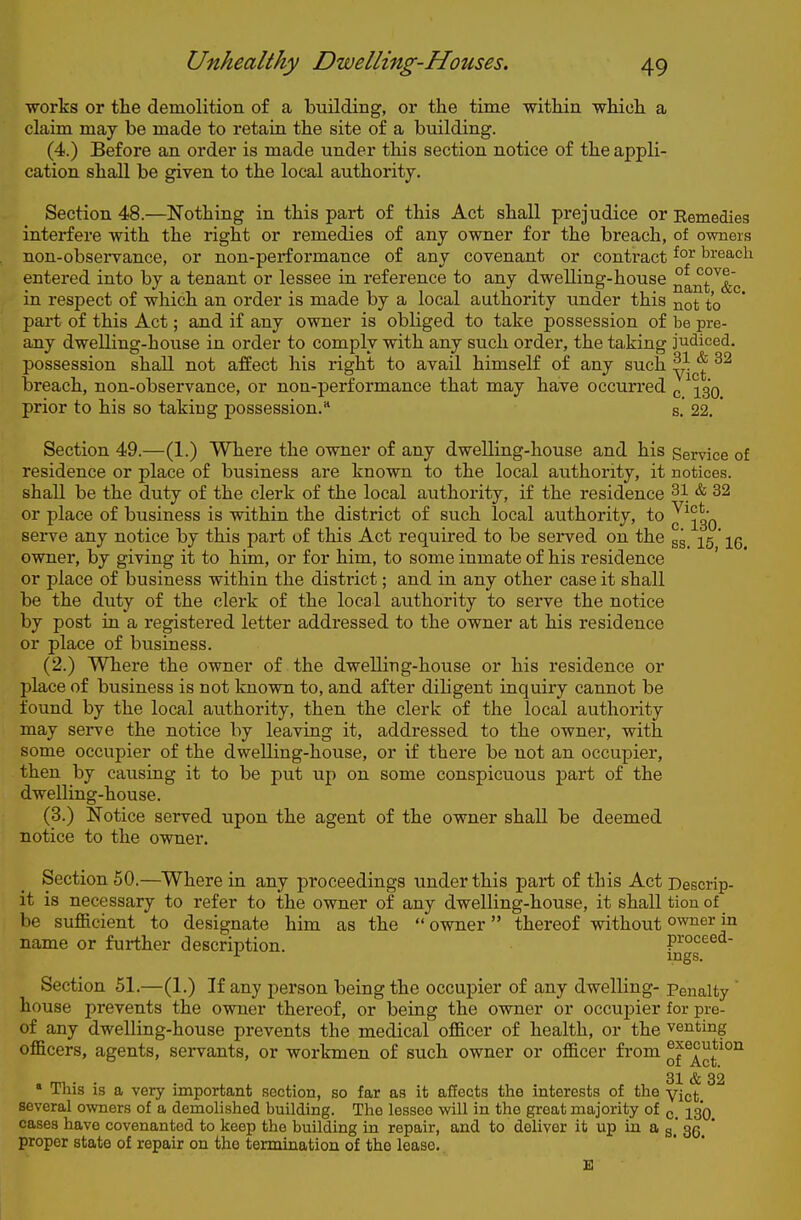 works or the demolition of a building, or the time within which a claim may be made to retain the site of a building. (4.) Before an order is made under this section notice of the appli- cation shall be given to the local authority. Section 48.—Nothing in this part of this Act shall prejudice or Eemedies interfere with the right or remedies of any owner for the breach, of owners non-observance, or non-performance of any covenant or contract breach entered into by a tenant or lessee in reference to any dwelling-house ^^nt ^&c in respect of which an order is made by a local authority under this ^ot to part of this Act; and if any owner is obliged to take possession of be pre- any dwelling-house in order to comply with any such order, the taking judiced. possession shall not affect his right to avail himself of any such ^^^^ breach, non-observance, or non-performance that may have occurred ^ prior to his so taking possession. s. 22. Section 49.—(1.) Where the owner of any dwelling-house and his Service of residence or place of business are known to the local authority, it notices, shall be the duty of the clerk of the local authority, if the residence 31 & 32 or place of business is within the district of such local authority, to J^^so serve any notice by this part of this Act required to be served on the sg_ ^5' owner, by giving it to him, or for him, to some inmate of his residence or place of business within the district; and in any other case it shall be the duty of the clerk of the local authority to serve the notice by post in a registered letter addressed to the owner at his residence or place of business. (2.) Where the owner of the dwelling-house or his residence or place of business is not known to, and after diligent inquiry cannot be found by the local authority, then the clerk of the local authority may serve the notice by leaving it, addressed to the owner, with some occupier of the dwelling-house, or if there be not an occupier, then by causing it to be put up on some conspicuous part of the dwelling-house. (3.) Notice served upon the agent of the owner shall be deemed notice to the owner. Section 50.—Where in any proceedings under this part of this Act Descrip- it is necessary to refer to the owner of any dwelling-house, it shall tion of be sufficient to designate him as the  owner thereof without owner in name or further description. proceed- Section 51.—(1.) If any person being the occupier of any dwelling- Penalty house prevents the owner thereof, or being the owner or occupier for pre- of any dwelling-house prevents the medical officer of health, or the venting officers, agents, servants, or workmen of such owner or officer from of 3X & 32 * This is a very important section, so far as it affects the interests of the yj^jj^ several owners of a demolished building. The lessee will in the great majority of ^SO cases have covenanted to keep the building in repair, and to deliver it up in a g, gg^ * proper state of repair on the termination of the lease.