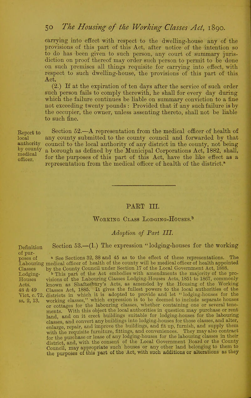 carrying into effect -witli respect to the dwelling-house any of the provisions of this part of this Act, after notice of the intention so to do has been given to such person, any court of summary juris- diction on proof thereof may order such person to permit to be done on such i^remises all things requisite for carrying into effect, with respect to such dwelling-house, the provisions of this part of this Act. (2.) If at the expiration of ten days after the service of such order such person fails to comply therewith, he shall for every day during which the failure continues be liable on summary conviction to a fine not exceeding twenty pounds : Provided that if any such failure is by the occupier, the owner, unless assenting thereto, shall not be liable to such fine. Report to Section 52.—A representation from the medical ofiicer of health of local any county submitted to the county council and forwarded by that authority council to the local authority of any district in the county, not being meS'^ a borough as defined by the Municipal Corporations Act, 1882, shall, officer ■'^^^ purposes of this part of this Act, have the like effect as a representation from the medical officer of health of the district.* PAET in. WouKiNG Class Lodging-Houses. Adoption of Part III. Definition Section 53.—(1.) The expression  lodging-houses for the working of pur- poses of » See Sections 32, 38 and 45 as to the effect of these representations. The Labouring medical officer of health of the county will be medical officer of health appointed Classes by the County Council under Section 17 of the Local Government Act, 1888. Lodging- This part of the Act embodies with amendments the majority of the pro- Houses visions of the Laboring Classes Lodging-Houses Acts, 1851 to 1867, commonly Acts. known as Shafteshrury's Acts, as amended by the Housing of the Working 48 & 49 Classes Act, 1885. It gives tiie fullest powers to the local authorities of the Vict. c. 72. districts in which it is adopted to provide and let  lodging-houses for the ss. 2, 13. working classes, which expression is to be deemed to include separate houses or cottages for the labouring classes, whether containing one or several tene- ments. With this object the local authorities in question may pmchase or rent land and on it erect buildings suitable for lodging-houses for the laboining classes and convert any buildings into lodging-houses for those classes, and alter, enlarge, repair, and improve the buildings, and fit up, furnish, and supply them with the requisite furniture, fittings, and conveniences. They may also contract for the purchase or lease of any lodging-houses for the labouring classes in their district and, with the consent of the Local Government Board or the County Council, may appropriate such houses or any other land belonging to them to the purposes of this part of the Act, with such additions or alterations as they