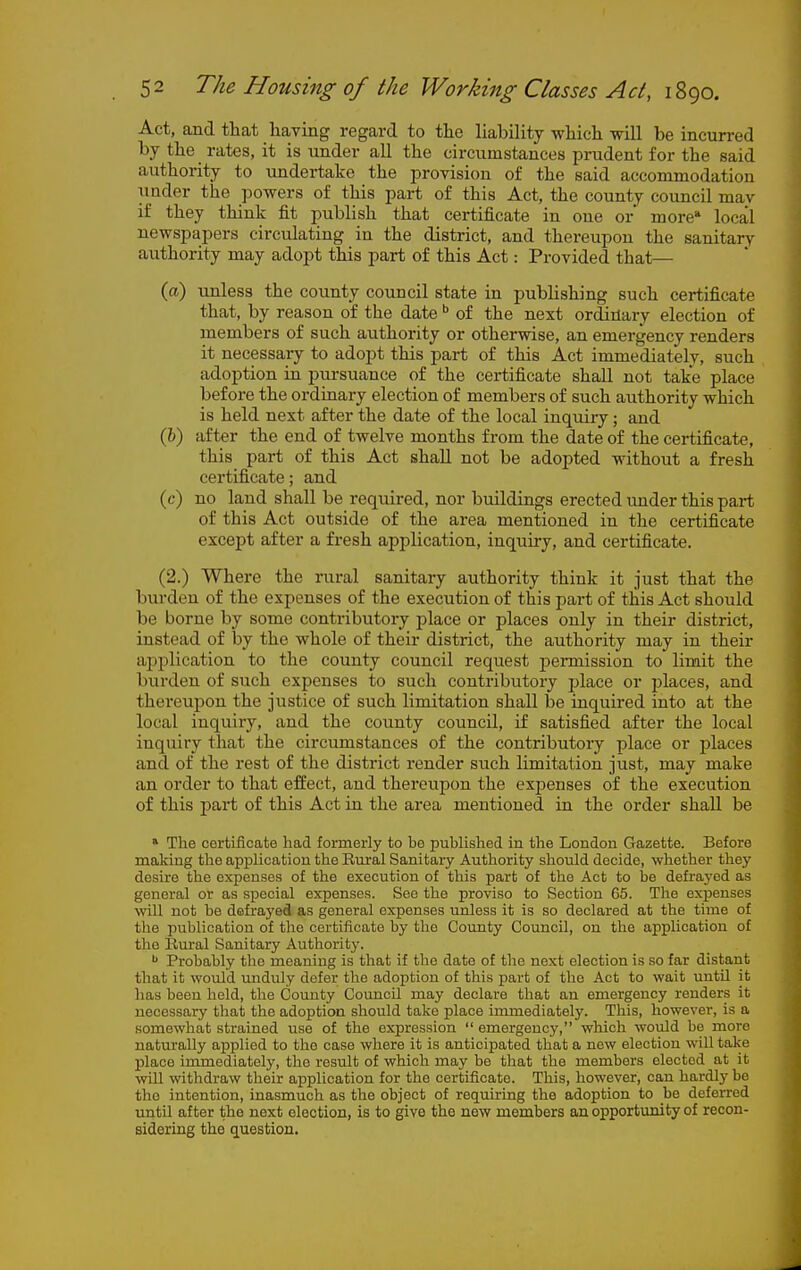 Act, and that having regard to the liability which will be incurred by the rates, it is under all the circumstances prudent for the said authority to undertate the jirovision of the said accommodation under the powers of this part of this Act, the county council mav if they think fit publish that certificate in one or more* local newspapers circulating in the district, and thereupon the sanitary authority may adopt this part of this Act: Provided that— (a) unless the county council state in publishing such certificate that, by reason of the date  of the next ordinary election of members of such authority or otherwise, an emergency renders it necessary to adopt this part of this Act immediately, such adoption in pursuance of the certificate shall not take place before the ordinary election of members of such authority which is held next after the date of the local inquiry; and (6) after the end of twelve months from the date of the certificate, this part of this Act shall not be adopted without a fresh certificate; and (c) no land shall be required, nor buildings erected under this part of this Act outside of the area mentioned in the certificate except after a fresh application, inquiry, and certificate. (2.) Where the rural sanitary authority think it just that the burden of the expenses of the execution of this part of this Act should be borne by some contributory jilace or places only in their district, instead of by the whole of their district, the authority may in their api^lication to the county council request permission to limit the burden of such expenses to such contributory place or j^laces, and thereupon the justice of such limitation shall be inquired into at the local inquiry, and the county council, if satisfied after the local inquiry that the circumstances of the contributoiy place or places and of the rest of the district render such limitation just, may make an order to that effect, and thereupon the expenses of the execution of this jjart of this Act in the area mentioned in the order shall be » The cortificate had formerly to be published in the London Gazette. Before making the application the Eural Sanitary Authority should decide, whether they desire the expenses of the execution of this part of the Act to be defrayed as general or as special expenses. See the proviso to Section 65. The expenses will not be defrayed as general expenses unless it is so declared at the time of the publication of the certificate by the County Council, on the application of the llural Sanitary Authority. Probably the meaning is that if the date of the next election is so far distant that it would unduly defer the adoption of this part of the Act to wait until it has been held, the County Council may declare that an emergency renders it necessary that the adoption should take place immediately. This, however, is a somewhat strained use of the expression  emergency, which would be move naturally applied to the case where it is anticipated that a new election will take place immediately, the result of which may be that the members elected at it will withdraw their application for the certificate. This, however, can hardly be the intention, inasmuch as the object of requiring the adoption to be deferred until after the next election, is to give the new members an opportunity of recon- sidering the question.
