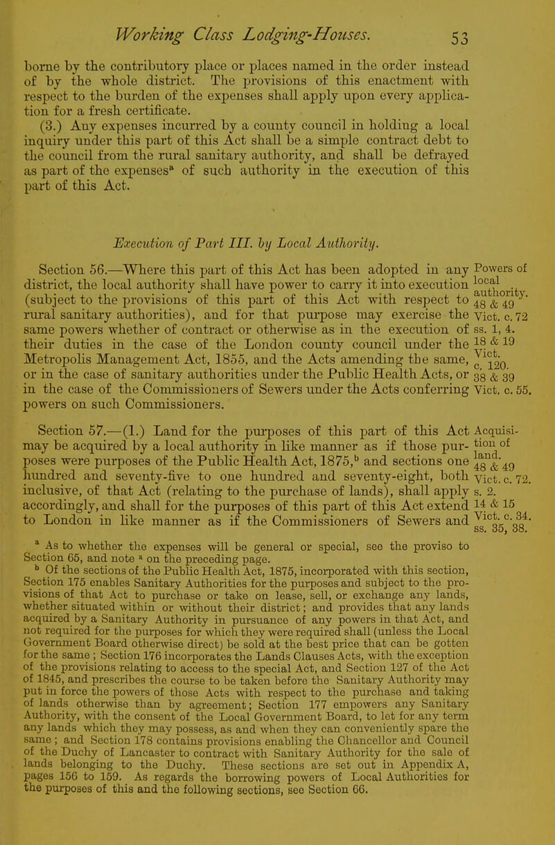 borne by the contributoiy place or places named in tlie order instead of bj the whole district. The provisions of this enactment with respect to the burden of the expenses shall apply upon every applica- tion for a fresh certificate. (3.) Any expenses incurred by a county council in holding a local inquiry under this part of this Act shall be a simple contract debt to the council from the rural sanitary authority, and shall be defrayed as part of the expenses* of such authority in the execution of this part of this Act. Exemtion of Part III. by Local Authority. Section 56.—^Where this part of this Act has been adopted in any Powers of district, the local authority shall have power to carry it into execution (subject to the provisions of this part of this Act with respect to ^5^*^^ rural sanitary authorities), and for that purpose may exercise theyict. c. 72 same powers whether of contract or otherwise as in the execution of ss. 1, 4. their duties in the case of the London county council under the Metropolis Management Act, 1855, and the Acts amending the same, J^^go or in the case of sanitary authorities under the Public Health Acts, or 33 ^ 39 in the case of the Commissioners of Sewers under the Acts conferring Vict, c 55. powers on such Commissioners. Section 57.—(1.) Land for the purposes of this part of this Act Acqmsi- may be acquired by a local authority in like manner as if those pur- ^i^^^ °^ poses were purposes of the Public Health Act, 1875,'' and sections one Iq^^c) hundi-ed and seventy-five to one hundred and seventy-eight, both yict. c. 72. inclusive, of that Act (relating to the jjurchase of lands), shall apply s. 2. accordingly, and shall for the purposes of this part of this Act extend 1^ & 15 to London in like manner as if the Commissioners of Sewers and ^^^^n'oa' ss. do, 38. * As to whether the expenses will be general or special, see the proviso to Section 65, and note on the preceding page. Of the sections of the Public Health Act, 1875, incorporated with this section. Section 175 enables Sanitary Authorities for the purposes and subject to the pro- visions of that Act to purchase or take on lease, sell, or exchange any lands, whether situated within or without their district; and provides that any lands acquired by a Sanitary Authority in pursuance of any powers in that Act, and not required for the purposes for which they were required shall (unless the Local Government Board otherwise direct) be sold at the best price that can be gotten for the same ; Section 176 incorporates the Lands Clauses Acts, with the exception of the provisions relating to access to the special Act, and Section 127 of the Act of 1845, and proscribes the course to be taken before the Sanitary Authority may put in force the powers of those Acts with respect to the purchase and taking of lands otherwise than by agreement; Section 177 empowers any Sanitary Authority, with the consent of the Local Government Board, to let for any term any lands which they may possess, as and when they can conveniently spare the same ; and Section 178 contains provisions enabling the Chancellor and Council of the Duchy of Lancaster to contract with Sanitary Authority for the sale of lands belonging to the Duchy. These sections are set out in Appendix A, pages 156 to 159. As regards the borrowing powers of Local Authorities for the purposes of this and the following sections, see Section 66.