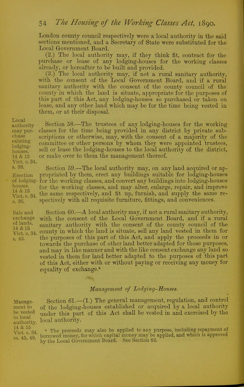 Local authority may pur- chase existing lodging- houses. 14 & 15 Vict. c. 34. s. 38. Erection of lodging- houses. 14 & 15 Vict. 0. 34. s. 36. Sale and exchange of lands. 14 &15 Vict. c. 34. s. 42. London county council respectively were a local authority in the said sections mentioned, and a Secretary of State were substituted for the Local Government Board. (2.) The local authority may, if they think fit, contract for the purchase or lease of any lodging-houses for the working classes already, or hereafter to be built and provided. (3.) The local authority may, if not a rural sanitaiy authority, with the consent of the Local Grovernment Board, and if a rural sanitary authority with the consent of the county council of the county in which the land is situate, appropriate for the purposes of this part of this Act, any lodging-houses so jpurchased or taken on lease, and any other land which may be for the time being vested in them, or at their disposal. Section 58.—The trustees of any lodging-houses for the working classes for the time being provided in any district by private sub- scrij)tions or otherwise, may, with the consent of a majority of the committee or other persons by whom they were appointed trustees, sell or lease the lodging-houses to the local authority of the district, or make over to them the management thereof. Section 59.—The local authority may, on any land acquired or ap- propriated by them, erect any buildings suitable for lodging-houses for the working classes, and convert any buildings into lodging-houses for the working classes, and may alter, enlarge, repaii, and improve the same respectively, and fit uj), furnish, and supply the same re- spectively with all requisite furniture, fittings, and conveniences. Section 60.—A local authority may, if not a rural sanitaiy authority, with the consent of the Local Government Board, and if a rural sanitary authority with the consent of the county council of the county in which the land is situate, sell any land vested in them for the purposes of this part of this Act, and apply the proceeds in or towards the purchase of other land better adapted for those purposes, and may in like manner and with the like consent exchange any land so vested in them for land better adapted to the purposes of this part of this Act, either with or without paying or receiving any money for equality of exchange.* Manage- ment to be vested in local authority. 14 & 15 Vict. c. 34. ss. 45, 48. Management of Lodging-Houses. Section 61.—(1.) The general management, regulation, and control of the lodging-houses established or acquired by a local authority under this part of this Act shall be vested in and exercised by the local authority. » The proceeds may also be applied to any purpose, including repajTiient of borrowed money, for which capital money may be applied, and which is approved by the Local Government Board. See Section 82.