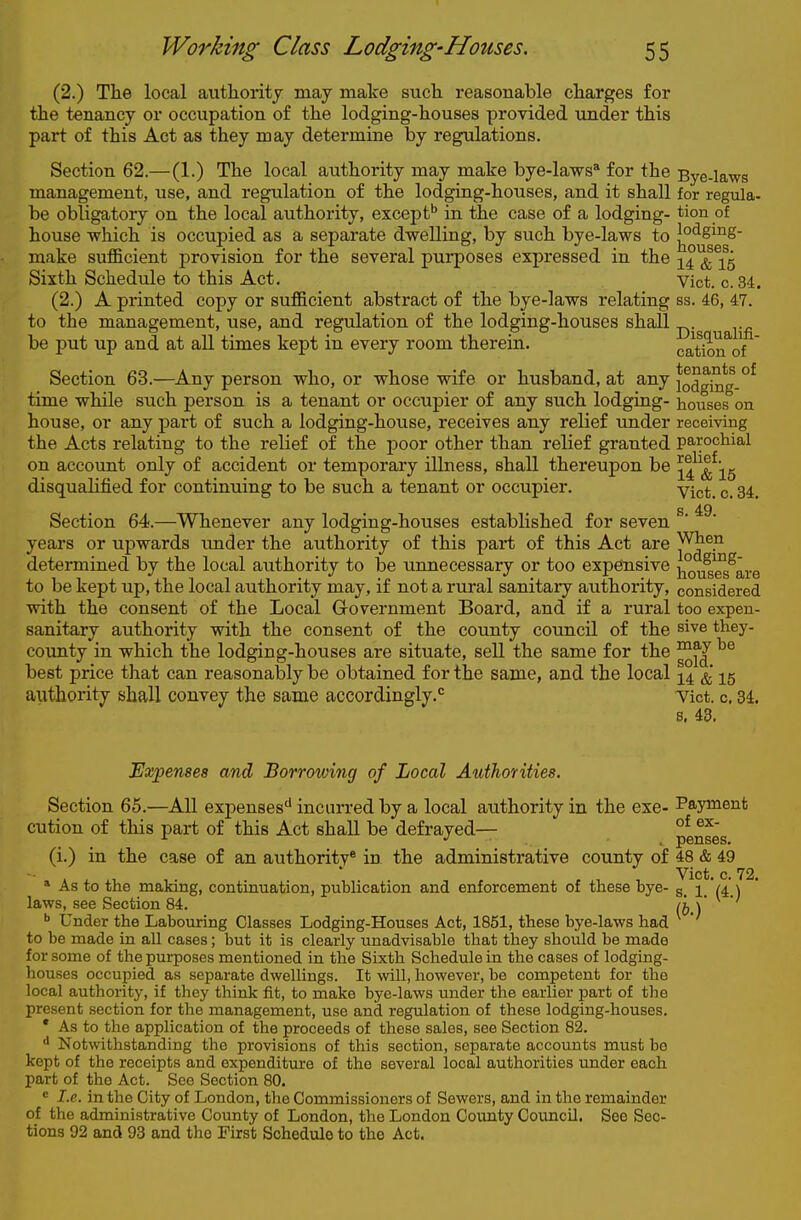(2.) The local authority may make such reasonable charges for the tenancy or occupation of the lodging-houses provided under this part of this Act as they may determine by regulations. Section 62.—(1.) The local authority may make bye-laws' for the Bye-laws management, use, and regulation of the lodging-houses, and it shall for regiHa- be obligatory on the local authority, except'' in the case of a lodging- tion of house which is occupied as a separate dwelling, by such bye-laws to l^o<igi°g- make sufficient provision for the several purposes expressed in the i^^^^s Sixth Schedule to this Act. Vict. c. 34. (2.) A printed copy or sufficient abstract of the bye-laws relating ss. 46, 47. to the management, use, and regulation of the lodging-houses shall ^. be put up and at all times kept in every room therein. cat^n^of  Section 63.—Any person who, or whose wife or husband, at any iodgki*g-°^ time while such person is a tenant or occupier of any such lodging- houses on house, or any part of such a lodging-house, receives any relief under receiving the Acts relating to the relief of the poor other than relief granted parochial on account only of accident or temporary illness, shall thereupon be ^4^^^^i5 disqualified for continuing to be such a tenant or occupier. yict. c. 34. s 49 Section 64.—Whenever any lodging-houses established for seven years or upwards under the authority of this part of this Act are When determined by the local authority to be unnecessary or too expensive hov^es^are to be kept up, the local authority may, if not a rural sanitary authority, considered with the consent of the Local Grovernment Board, and if a rural too expen- sanitary authority with the consent of the county council of the sive they- coxmty in which the lodging-houses are situate, sell the same for the ^® best price that can reasonably be obtained for the same, and the local 15 authority shall convey the same accordingly.*^ Tict. c, 34. s, 43. Expenses and Borrowing of Local Authorities. Section 65.—All expenses'* incurred by a local authority in the exe- Payment cution of this part of this Act shall be defrayed— penses (i.) in the case of an authority® in the administrative county of 48 & 49 * As to the making, continuation, publication and enforcement of these bye- g 1 (4. \ laws, see Section 84. /j, \' ^ Under the Labouring Classes Lodging-Houses Act, 1851, these bye-laws had to be made in all cases; but it is clearly unadvisable that they should be made for some of the purposes mentioned in the Sixth Schedule in the cases of lodging- houses occupied as separate dwellings. It will, however, be competent for the local authority, if they think fit, to make bye-laws under the earlier part of the present section for the management, use and regulation of these lodging-houses. * As to the application of the proceeds of these sales, see Section 82. Notwithstanding the provisions of this section, separate accounts must be kept of the receipts and expenditure of the several local authorities under each part of the Act. See Section 80. I.e. in the City of London, the Commissioners of Sewers, and in the remainder of the administrative County of London, the London County Council. See Sec- tions 92 and 93 and the First Schedule to the Act.