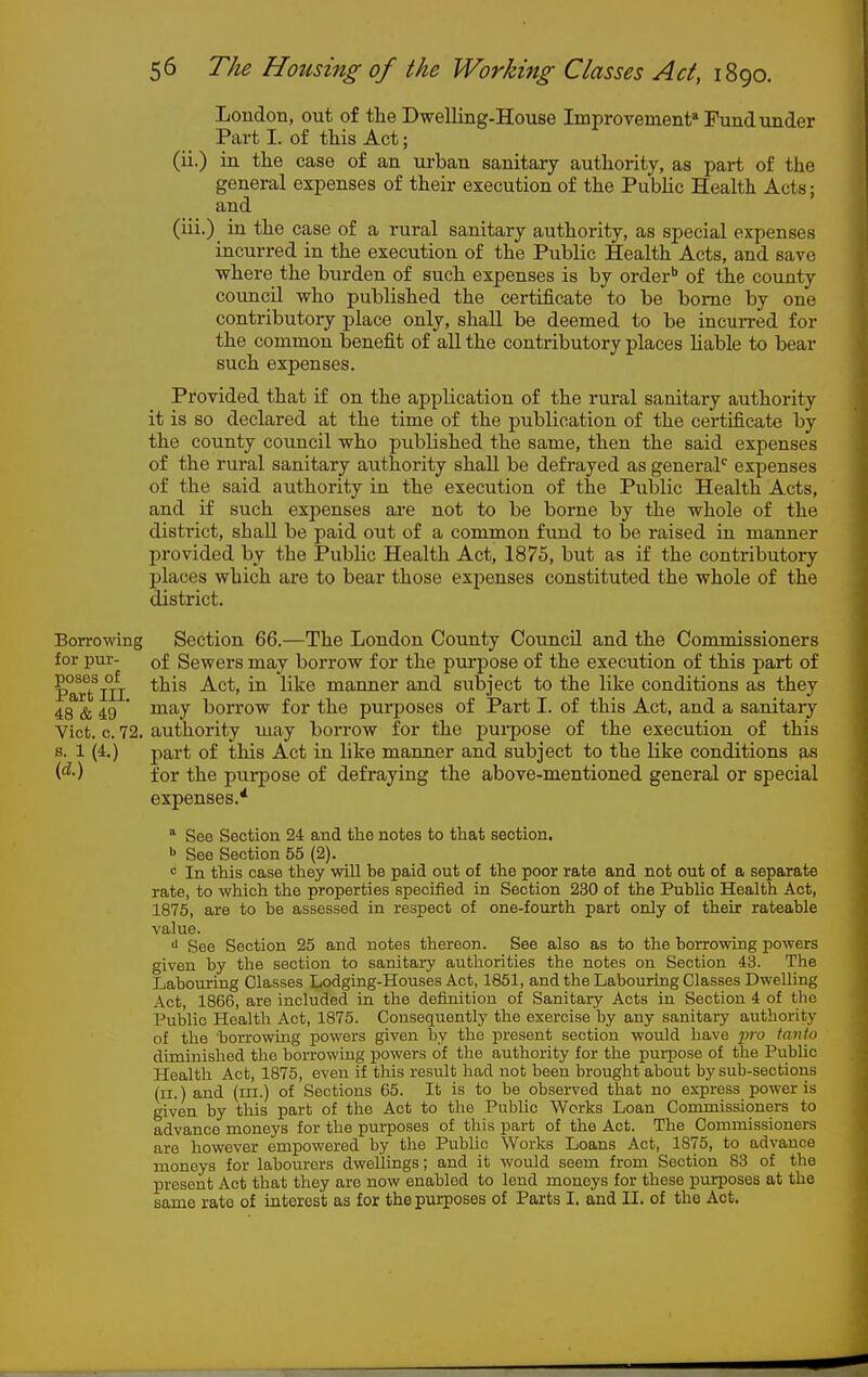 Loudon, out of tlie Dwelling-House Improvement* Fund under Part I. of this Act; (ii.) in the case of an urban sanitary authority, as part of the general expenses of their execution of the Public Health Acts; and (iii.)_ in the case of a rural sanitary authority, as special expenses incurred in the execution of the Public Health Acts, and save where the burden of such expenses is by order'' of the county council who published the certificate to be borne by one contributory place only, shall be deemed to be incuiTed for the common benefit of all the contributory places liable to bear such expenses. Provided that if on the application of the rural sanitary authority it is so declared at the time of the publication of the certificate by the county council who published the same, then the said expenses of the rural sanitary authority shaU be defrayed as general expenses of the said authority in the execution of the Public Health Acts, and if such expenses are not to be borne by the whole of the district, shall be paid out of a common fund to be raised in manner l^rovided by the Public Health Act, 1875, but as if the contributory places which are to bear those exj^enses constituted the whole of the district. Borrowing Section 66.—The London County CouncU and the Commissioners for pur- of Sewers mav borrow for the purpose of the execution of this part of manner and subject to the like conditions as they 48 & 49 ' borrow for the purposes of Part I. of this Act, and a sanitary Viot. 0.72. authority may borrow for the pui-pose of the execution of this s. 1 (4.) part of this Act in like manner and subject to the like conditions as (^■) for the purpose of defraying the above-mentioned general or special expenses.* * See Section 24 and the notes to that section. >> See Section 55 (2). <= In this case they will be paid out of the poor rate and not out of a separate rate, to which the properties specified in Section 230 of the Public Health Act, 1875, are to be assessed in respect of one-fourth part only of their rateable value. •1 See Section 25 and notes thereon. See also as to the borrowing powers given by the section to sanitary authorities the notes on Section 43. The Labouring Classes Lodging-Houses Act, 1851, and the Labouring Classes Dwelling Act, 1866, are included in the definition of Sanitary Acts in Section 4 of the Public Health Act, 1875. Consequently the exercise by any sanitary authority of the 'borrowing powers given by the present section would have pro tanto diminished the borrowing powers of the authority for the purpose of the Public Health Act, 1875, even if this resiilt had not been brought about by sub-sections (ii.) and (ill.) of Sections 65. It is to be observed that no express power is given by this part of the Act to the Public Works Loan Commissioners to advance moneys for the purposes of this part of the Act. The Commissioners are however empowered by the Public Works Loans Act, 1875, to advance moneys for labourers dwellings; and it would seem from Section 83 of the present Act that they are now enabled to lend moneys for these purposes at the same rate of interest as for the purposes of Parts I. and II. of the Act.