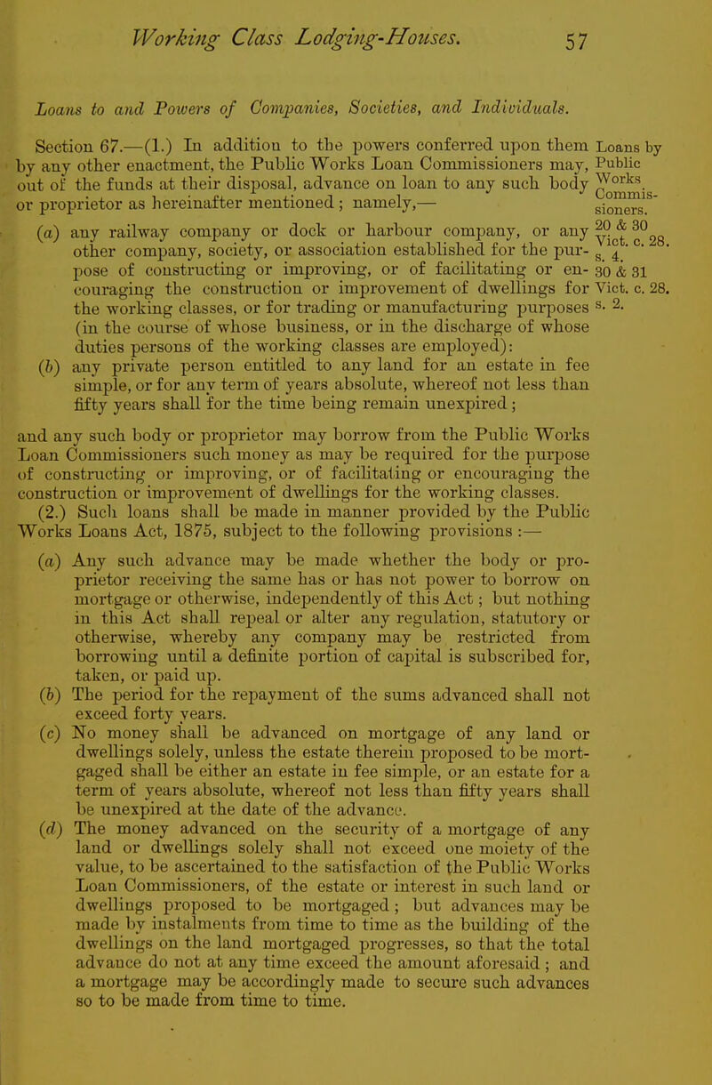 Loans to and Powers of Companies, Societies, and Individuals. Section 67.—(1.) In addition to the powers conferred upon them Loans by by any other enactment, the Public Works Loan Conunissioners may, Public out of the funds tat their disposal, advance on loan to any such body ^^^jg or proprietor as hereinafter mentioned; namely,— sioners.^' (a) any railway company or dock or harbour company, or any ^^^g other company, society, or association established for the pur- g 4 '  pose of constructing or improving, or of facilitating or en- 30 & 31 couraging the construction or improvement of dwellings for Vict. c. 28. the working classes, or for trading or manufacturing j^urposes ^- 2. (in the course of whose business, or in the discharge of whose duties persons of the working classes are employed): (6) any private person entitled to any land for an estate in fee simple, or for any term of years absolute, whereof not less than fifty years shall for the time being remain unexpired; and any such body or proprietor may borrow from the Public Works Loan Commissioners such money as may be required for the purpose of constructing or improving, or of facihtating or encouraging the construction or improvement of dwellings for the working classes. (2.) Such loans shall be made in manner provided by the Public Works Loans Act, 1875, subject to the following provisions :— (a) Any such advance may be made whether the body or pro- prietor receiving the same has or has not power to borrow on mortgage or otherwise, independently of this Act; but nothing in this Act shall repeal or alter any regulation, statutory or othenvise, whereby any company may be restricted from borrowing until a definite portion of capital is subscribed for, taken, or paid up. (6) The period for the repayment of the sums advanced shall not exceed forty years. (c) No money shall be advanced on mortgage of any land or dwellings solely, unless the estate therein proposed to be mort- gaged shall be either an estate in fee simple, or an estate for a term of years absolute, whereof not less than fifty years shall be unexpired at the date of the advance. (d) The money advanced on the security of a mortgage of any land or dwellings solely shall not exceed one moiety of the value, to be ascertained to the satisfaction of the Public Works Loan Commissioners, of the estate or interest in such laud or dwellings proposed to be mortgaged ; but advances may be made by instalments from time to time as the building of the dwellings on the land mortgaged progresses, so that the total advauce do not at any time exceed the amount aforesaid ; and a mortgage may be accordingly made to secure such advances so to be made from time to time.