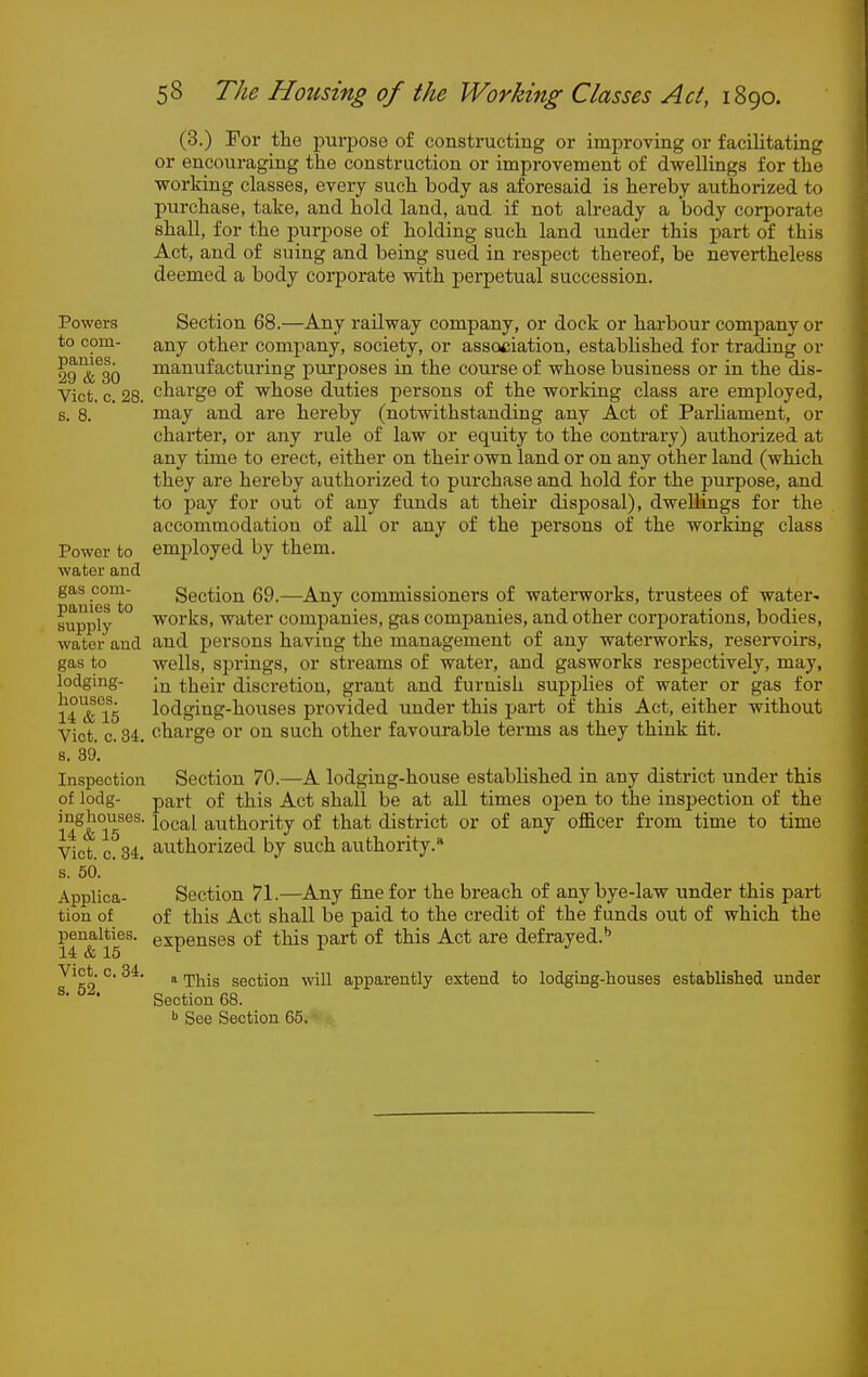 (3.) For the purpose of constructing or improving or facilitating or encouraging the construction or improvement of dwellings for the vforking classes, every such body as aforesaid is hereby authorized to purchase, take, and hold land, and if not already a body corporate shall, for the purpose of holding such land under this i)art of this Act, and of suing and being sued in respect thereof, be nevertheless deemed a body corporate with perpetual succession. Powers Section 68.—Any railway company, or dock or harbour company or to com- any other company, society, or association, established for trading or fg'&^ao manufacturing purposes in the course of whose business or in the dis- Vict, c. 28. charge of whose duties persons of the working class are employed, s. 8. naay and are hereby (notwithstanding any Act of Parliament, or charter, or any rule of law or equity to the contrary) authorized at any time to erect, either on their own land or on any other land (which they are hereby authorized to purchase and hold for the purpose, and to i^ay for out of any funds at their disposal), dwellings for the accommodation of all or any of the persons of the working class Power to employed by them, water and ^auiesto Section 69.—Any commissioners of waterworks, trustees of water^ supply ° ■works, water companies, gas companies, and other corporations, bodies, water and and persons having the management of any waterworks, reservoirs, gas to wells, sj^rings, or streams of water, and gasworks respectively, may, lodging- their discretion, grant and furnish supplies of water or gas for U^Ts lodging-houses provided under this part of this Act, either without Vict. c. 34. charge or on such other favourable terms as they think tit. s. 39. Inspection Section 70.—A lodging-house established in any district under this of lodg- part of this Act shall be at all times open to the insijection of the 14:^&°lT°^ local authority of that district or of any ofl&cer from time to time Vict. c. 34. authorized by such authority. s. 50. ' Applica- Section 71.—Any fine for the breach of any bye-law under this part tion of of this Act shall be paid to the credit of the funds out of which the penalties, expenses of this part of this Act are defrayed.'' 14 & 15 ^ Vict. c. 34. ^ ^j^.^ section will apparently extend to lodging-houses established under Section 68. See Section 65.