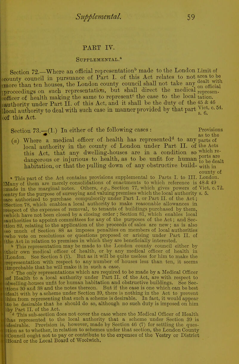 PAET IV. Supplemental.* Section 72. Where an official representation'' made to the London Limit of ccounty council in pursuance of Part I. of this Act relates to not area to be tmore than ten houses, the London county council shall not take any q^^q^J^I^ iproceedings on such representation, but shall direct the medical j-epresen. (Officer of health making the same to represenf^ the case to the local tation. tauthority under Part II. of this Act, and it shall be the duty of the 45 & 46 llocal authority to deal with such case in manner provided by that part ^ ict. c 54. lof this Act. s. 6. Section 73.—(1.) In either of the following cases : Provisions * as to the (a) Where a medical of&cer of health has represented'' to any parts of local authority in the county of London under Part II. of the Acts this Act, that any dwelling-houses are in a condition so which re- dangerous or injurious to health, as to be unfit for human ^^^^^ habitation, or that the pulling down of any obstructive build- -with in county of » This part of the Act contains provisions supplemental to Parts I. to III. London. JMany of them are merely consolidations of enactments to which reference is 48 & 49 imade in the marginal notes. Others, e.(7., Section 77, which gives powers of Vict. c. 72. eentry for the purpose of surveying and valuing premises which the local authority s. 5. aare authorized to purchase compulsorily under Part I. or Part II. of the Act; ^Section 78, which enables a local authority to make reasonable allowances in rrespect of the expenses of removal, to tenants of buildings purchased by them, vwhich have not been closed by a closing order ; Section 81, which enables local tauthorities to appoint committees for any of the purposes of the Act; and Sec- ttion 82, relating to the application of the proceeds of sales are new ; as is also sBO much of Section 88 as imposes penalties on members of local authorities who vote on resolutions or questions proposed or arising under Part II. of tthe Act in relation to premises in which they are beneficially interested. •> This representation may be made to the London county coimcil either by ttheir own medical of&cer of health, or by any medical officer of health in ILondon. See Section 5 (1). But as it will be quite useless for him to make the rxepresentation with respect to any mimber of houses less than ten, it seems timprobable that he will make it in such a case. I The only representations which are required to be made by a Medical Officer leof Health to a local authority under Part II. of the Act, are with respect to Iddwelling-houses unfit for human habitation and obstructive buildings. See Sec- Ittions 30 and 38 and the notes thereon. But if the case is one which can be best lealt with by a scheme under Section 39, there is nothing in the Act to prevent _aim from representing that such a scheme is desirable. In fact, it would appear fcto be desirable that he should do so, although no such duty is imposed on him Ikby Part II. of the Act. *■ This sub-section does not cover the case where the Medical Officer of Health las represented to the local authority that a scheme under Section 39 is iesirable. Provision is, however, made by Section 46 (7) for settling the ques- tion as to whether, in relation to schemes under that section, the London Coimty louncil ought not to pay or contribute to the expenses of the Vestry or District Joard or tlio Local Board of Woolwich.