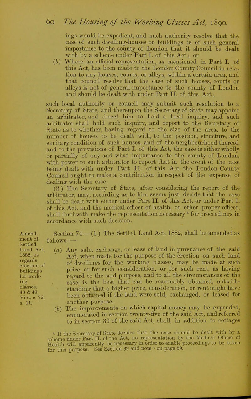 iugs would be expedient, and siicli authority resolve that the case of such dwelling-houses or buildings is of such general importance to the county of London that it should be dealt with by a scheme under Part I. of this Act; or Qj) Where an official representation, as mentioned in Part I. of this Act, has been made to the London Couuty Council in rela- tion to any houses, courts, or alleys, within a certain area, and that council resolve that the case of such houses, courts or alleys is not of general importance to the county of London and should be dealt with under Part II. of this Act; such local authority or council may submit such resolution to a Secretary of State, and thereupon the Secretary of State may appoint an arbitrator, and direct him to hold a local inquiry, and such arbitrator shall hold such inquiry, and report to the Secretary of State as to whether, having regard to the size of the area, to the number of houses to be dealt with, to the position, structure, and sanitary condition of such houses, and of the neighbourhood thereof, and to the provisions of Part I. of this Act, the case is either wholly or i^artially of any and what importance to the county of London, with power to such arbitrator to rei)ort that in the event of the case being dealt with under Part II. of this Act, the London County Council ought to make a contribution in resjiect of the expense of dealing with the case. (2.) The Secretary of State, after considering the report of the arbitrator, may, according as to him seems just, decide that the case shall be dealt -with either under Part II. of this Act, or under Part I. of this Act, and the medical officer of health, or other proper officer, shall forthwith make the representation necessary for proceedings in accordance with such decision. Amend- ment of Settled Land Act, 1882, as regards erection of buildings for work- ing classes. 48 &49 Vict. c. 72. s. 11. Section 74.- foUows : — -(1.) The Settled Land Act, 1882, shall be amended as {a) Any sale, exchange, or lease of land in pursuance of the said Act, when made for the purpose of the erection on such land of dwellings for the working classes, may be made at such price, or for such consideration, or for such rent, as having regard to the said purpose, and to all the circumstances of the case, is the best that can be reasonably obtained, notwith- standing that a higher pi-ice, consideration, or rent might have been obtained if the land were sold, exchanged, or leased for another purpose. (h) The improvements on which capital money may be exisended, enumerated in section twenty-five of the said Act, and ref eri-ed to in section 30 of the said Act, shall, in addition to cottages » If the Secretary of State decides that the case should be dealt with by a scheme under Part II. of the Act, no representation by the Medical Ofiicer of Health will apparently be necessary in order to enable proceedings to be taken for this purpose. See Section 30 and note <^ on page 59.
