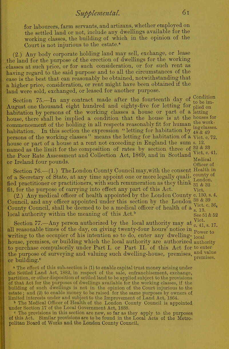 for labourers, farm servants, and artizans, whether employed on the settled land or not, include any dwellings available for the working classes, the building of which in the opinion of the Court is not injurious to the estate. (2.) Any body corporate holding land may sell, exchange, or lease the land for the purpose of the erection of dwellings for the working classes at such price, or for such consideration, or for such rent as having regard to the said purpose and to all the circumstances of the case is the best that can reasonably be obtained, notwithstanding that a higher price, consideration, or rent might have been obtained if the land were sold, exchanged, or leased for another purpose. Section 75.—^In any contract made after the fourteenth day of ^o°^e\^m^^ August one thousand eight hundred and eighty-five for letting for ^Y\q^ on habitation by persons of the working classes a house or part of a letting house, there shall be implied a condition that the house is at the houses for commencement of the holding in all respects reasonably fit for human l^'g J°Jggg habitation. In this section the expression  letting for habitation by ^g^^ persons of the working classes  means the letting for habitation of a vict. c 72, house or part of a house at a rent not exceeding in England the sum s. 12. named as the limit for the composition of rates by section three of 32 & 33 the Poor Eate Assessment and Collection Act, 1869, and in Scotland * ^' ' or Ireland four pounds. OfficeTof Section 76.—(1.) TheLondon County Council may,with the consent Health in of a Secretary of State, at any time appoint one or more legally quali- L^*on°^ fied practitioner or practitioners, with such remuneration as they think 31 & 32' fit, for the purpose of carrying into effect any part of this Act. Vict. (2.) Any medical ofl&cer of health appointed by the London County c. 130, s. 4. Council, and any officer appointed under this section by the London ^^'^ ^^^^ County Council, shall be deemed to be a medical oflB.cer of health of a ^ ^' ' local authority within the meaning of this Act.'' See 51 & 52 Section 77.—Any person authorized by the local authority may at ^ ^^-^ g -j^^^ all reasonable times of the day, on giving twenty-four hours' notice in p^^^gj, ' writing to the occupier of his intention so to do, enter any dwelling- ^ocal house, premises, or building which the local authority are authorized authority to piu'chase compulsorily under Part 1. or Part II. of this Act for to enter the purpose of surveying and valuing such dwelling-house, premises, value or building.' ^ » The effect of this sub-section is (1) to enable capital trust money arising under the Settled Land Act, 1882, in respect of the sale, enfranchisement, exchange, partition, or other disposition of settled land to be applied subject to the provisions of that Act for the purposes of dwellings available for the working classes, if the building of such dwellings is not in the opinion of the Com-t injm-ious to the estate ; and (2) to enable money to be raised for the same purposes by owners of limited interests under and subject to the Improvement of Land Act, 1864. <> The Medical Officer of Health of the London County Council is appointed under Section 17 of the Local Government Act, 1888. = The provisions in this section are new, so far as they apply to the purposes of this Act. Similar provisions are to be found in the Local Acts of the Metro- politan Board of Works and the London County Council.