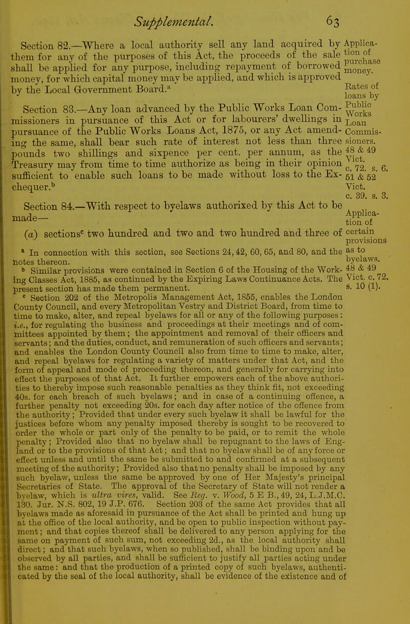Section 82—Where a local authority sell any land acquired by Applica- them for any of the purposes of this Act, the proceeds of the sale shall be applied for any purpose, including repayment of borrowed ^o^^y' money, for which capital money may be applied, and which is approved by the Local Government Board. ' Bates of •' loans by Section 83.—Any loan advanced by the Public Works Loan Com- ^^^^ missioners in pursuance of this Act or for labourers' dwellings in Loan pursuance of the Public Works Loans Act, 1875, or any Act amend- Commis- ing the same, shall bear such rate of interest not less than three sioners. pounds two shillings and sixpence per cent, per annum, a,s the ^ ^9 Treasury may from time to time authorize as being in their opinion J s 6 sufficient to enable such loans to be made vsdthout loss to the Ex- 51 ^■52' chequer.'' Vict. c. 39. s. 3. Section 84.—With respect to byelaws authorixed by this Act to be (a) sections*^ two hundred and two and two hundred and three of certain ^ ' provisions ' In connection with this section, see Sections 24,42, 60, 65, and 80, and the ^'^ to notes thereon. l^riTo'  Similar provisions were contained in Section 6 of the Housing of the Work- ^8 & 49 Ing Classes Act, 1885, as continued by the Expiring Laws Continuance Acts. The Vict. c. 72. present section has made them permanent. s. 10 (1). * Section 202 of the Metropolis Management Act, 1855, enables the London County Council, and every Metropolitan Vestry and District Board, from time to time to make, alter, and repeal byelaws for all or any of the following purposes: i.e., for regulating the business and proceedings at their meetings and of com- mittees appointed by them; the appointment and removal of their officers and servants; and the duties, conduct, and rem\meration of such officers and servants; and enables the London County Council also from time to time to make, alter, and repeal byelaws for regulating a variety of matters under that Act, and the form of appeal and mode of proceeding thereon, and generally for can-ying into efiect the purposes of that Act. It further empowers each of the above authori- ties to thereby impose such reasonable penalties as they think fit, not exceeding 40s. for each breach of such byelaws; and in case of a continuing offence, a further penalty not exceeding 20s. for each day after notice of the offence from the authority; Provided that under every such byelaw it shall be lawful for the justices before whom any penalty imposed thereby is sought to be recovered to order the whole or part only of the penalty to be paid, or to remit the whole penalty ; Provided also that no byelaw shall be repugnant to the laws of Eng- land or to the provisions of that Act; and that no byelaw shall bo of any force or efiect unless and until the same be submitted to and confirmed at a subsequent meeting of the authority; Provided also that no penalty shall be imposed by any such byelaw, unless the same be approved by one of Her Majesty's principal Secretaries of State. The approval of the Secretary of State will not render a byelaw, which is xCltra vires, valid. See Beg. v. Wood, 5 E B., 49, 24, L.J.M.C. 1.30. Jur. N.S. 802, 19 J.P. 676. Section 203 of the same Act provides that all byelaws made as aforesaid in pursuance of the Act shall be printed and hung up at the office of the local authority, and be open to public inspection without pay- ment ; and that copies thereof shall be delivered to any person applying for the same on payment of such sum, not exceeding 2d., as the local authority shall direct; and that such byelaws, when so published, shall be binding upon and be observed by all parties, and shall be sufficient to justify all parties acting under the same: and that the production of a printed copy of such byelaws, authenti- cated by the seal of the local authority, shall be evidence of the e}dstence and of