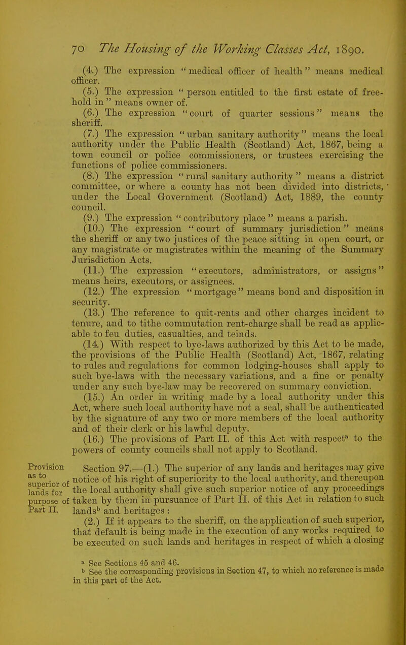(4.) The expression  medical officer of health  means medical officer. (5.) The expression  person entitled to the first estate of free- hold in  means owner of. (6.) The expression  court of quarter sessions means the sheriff. (7.) The expression urban sanitary authority means the local authority under the Public Health (Scotland) Act, 1867, being a town council or police commissioners, or trustees exercising the functions of police commissioners. (8.) The expression  rural sanitary authority  means a district committee, or where a county has not been divided into districts, under the Local Government (Scotland) Act, 1889, the county council. (9.) The expression  contributory place  means a parish. (10.) The expression  court of summary jurisdiction means the sheriff or any two justices of the j^eace sitting in open court, or any magistrate or magistrates within the meaning of the Summary Jurisdiction Acts. (11.) The expression  executors, administrators, or assigns means heirs, executors, or assignees. (12.) The expression mortgage means bond and disposition in security. (13.) The reference to quit-rents and other charges incident to tenure, and to tithe commutation rent-charge shall be I'ead as applic- able to feu duties, casualties, and teinds. (14.) With respect to bye-laws authorized by this Act to be made, the provisions of the Public Health (Scotland) Act, 1867, relating to rules and regulations for common lodging-houses shall apply to such bye-laws with the necessary variations, and a fine or penalty under any such bye-law may be recovered on summary conviction. (15.) An order in writing made by a local authority under this Act, where such local authority have not a seal, shall be authenticated by the signature of any two or more members of the local authority and of their clerk or his lawful deputy. (16.) The provisions of Part II. of this Act with respect* to the powers of county councils shall not apply to Scotland. Provision Section 97.—(1.) The superior of any lands and heritages may give su *erior of ^^^^^^ rv^t of superiority to the local authority, and thereupon landrfoi° local authority shall give such superior notice of any proceedings purpose of taken by them in pursuance of Part II. of this Act in relation to such Part II. lands'' and heritages : (2.) If it appears to the sheriff, on the application of such superior, that default is being made in the execution of any works required to be executed on such lands and heritages in respect of which a closing » See Sections 45 and 46. •> See the corresponding provisions in Section 47, to which no reference is made in this part of the Act.