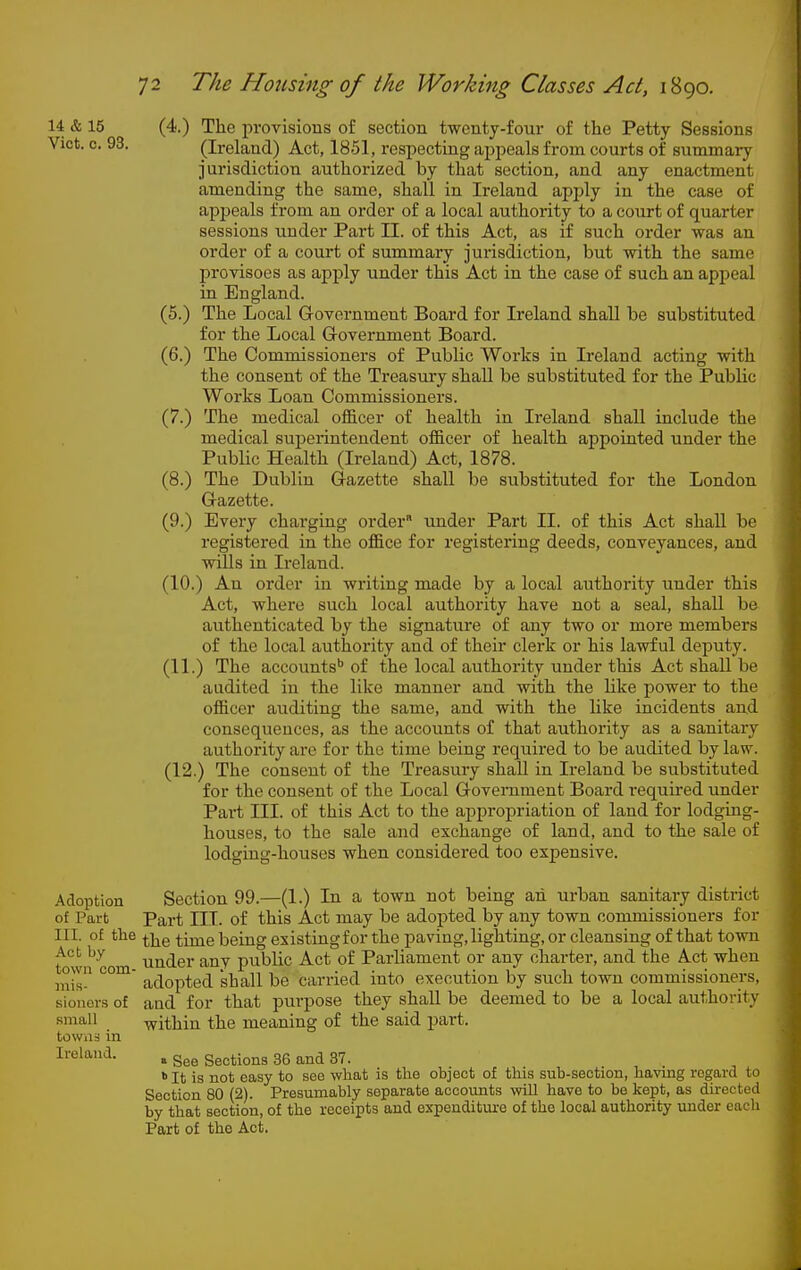 14 & 15 (4.) The provisions of section twenty-four of the Petty Sessions Vict. 0. 93. (Ireland) Act, 1851, respecting appeals from courts of summary jurisdiction authorized by that section, and any enactment amending the same, shall in Ireland apply in the case of appeals from an order of a local authority to a court of quarter sessions under Part 11. of this Act, as if such order was an order of a court of summary jurisdiction, but with the same provisoes as apply under this Act in the case of such an appeal in England. (5.) The Local Government Board for Ireland shall be substituted for the Local G-overnment Board. (6.) The Commissioners of Public Works in Ireland acting with the consent of the Treasury shall be substituted for the Public Works Loan Commissioners. (7.) The medical officer of health in Ireland shall include the medical superintendent officer of health appointed under the Public Health (Ireland) Act, 1878. (8.) The Dublin Gazette shall be substituted for the London Gazette. (9.) Every charging order -under Part II. of this Act shall be registered in the office for registering deeds, conveyances, and wills in Ireland. (10.) An order in writing made by a local authority under this Act, where such local authority have not a seal, shall be authenticated by the signature of any two or more members of the local authority and of their clerk or his lawful deputy. (11.) The accounts' of the local authority under this Act shall be audited in the like manner and with the like power to the officer auditing the same, and with the like incidents and consequences, as the accounts of that authority as a sanitary authority are for the time being required to be audited by law. (12.) The consent of the Treasury shall in Ireland be substituted for the consent of the Local Government Board required under Pai-t III. of this Act to the appropriation of land for lodging- houses, to the sale and exchange of land, and to the sale of lodging-houses when considered too expensive. Adoption Section 99.—(1.) In a town not being ah urban sanitary district of Part Part III. of this Act may be adopted by any town commissioners for III. of the ^i^g ^jjj^g being existing for the paving, lighting, or cleansing of that town town com under any public Act of Parliament or any charter, and the Act when niis adopted shall be carried into execution by such town commissioners, sioner.s of aud for that purpose they shall be deemed to be a local authority small within the meaning of the said part, towns in Ireland. a See Sections 36 and 37. ^ It is not easy to see what is the object of this sub-section, havmg regard to Section 80 (2). Presumably separate accounts will have to be kept, as directed by that section, of the receipts and expenditiu-e of the local authority under each Part of the Act.