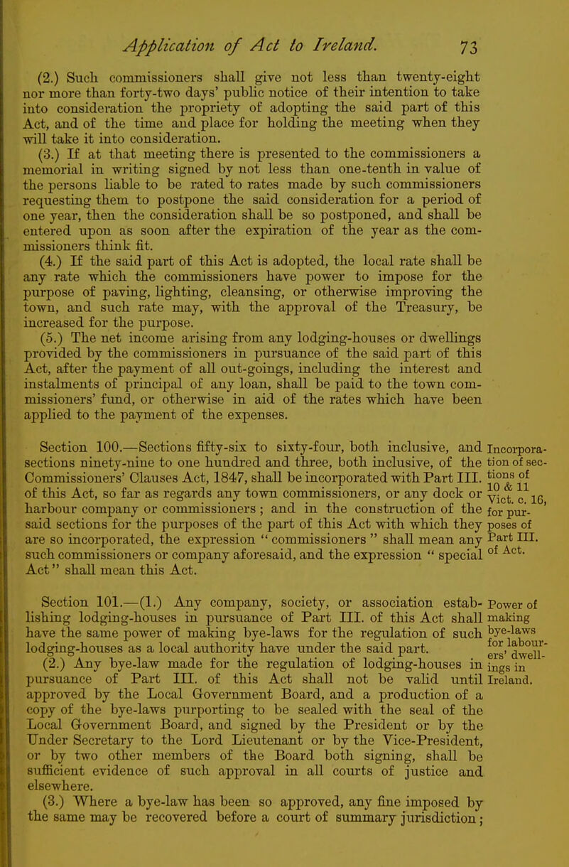 (2.) Such commissioners shall give not less than twenty-eight nor more than forty-two days' pubUc notice of their intention to take into consideration the propriety of adopting the said part of this Act, and of the time and place for holding the meeting when they will take it into consideration. (3.) If at that meeting there is presented to the commissioners a memorial in writing signed by not less than one-tenth in value of the persons liable to be rated to rates made by such commissioners requesting them to postpone the said consideration for a period of one year, then the consideration shall be so postponed, and shall be entered upon as soon after the expiration of the year as the com- missioners think fit. (4.) If the said part of this Act is adopted, the local rate shall be any rate which the commissioners have power to impose for the purpose of paving, lighting, cleansing, or otherwise improving the town, and such rate may, with the approval of the Treasury, be increased for the purpose. (5.) The net income arising from any lodging-houses or dwellings provided by the commissioners in pursuance of the said part of this Act, after the payment of all out-goings, including the interest and instalments of principal of any loan, shall be paid to the town com- missioners' fund, or otherwise in aid of the rates which have been applied to the payment of the expenses. Section 100.—Sections fifty-six to sixty-four, both inclusive, and incorpora sections ninety-nine to one hundred and three, both inclusive, of the tion of sec Commissioners' Clauses Act, 1847, shall be incorporated with Part III. of this Act, so far as regards any town commissioners, or any dock or yj^^. ^ harbour company or commissioners ; and in the construction of the for pur- said sections for the purposes of the part of this Act with which they poses of are so incorporated, the expression  commissioners  shall mean any ^^^^ HI. such commissioners or company aforesaid, and the expression  special °^ Act shall mean this Act. Section 101.—(1.) Any company, society, or association estab-Power of lishing lodging-houses in pursuance of Part III. of this Act shall making have the same power of making bye-laws for the regulation of such tye-laws lodging-houses as a local authority have under the said part. dweU^ (2.) Any bye-law made for the regulation of lodging-houses in jngg in pursuance of Part III. of this Act shall not be valid until Ireland, approved by the Local Government Board, and a production of a copy of the bye-laws purporting to be sealed with the seal of the Local Government Board, and signed by the President or by the Under Secretary to the Lord Lieutenant or by the Vice-President, or by two other members of the Board both signing, shall be sufficient evidence of such approval in all courts of justice and elsewhere. (3.) Where a bye-law has been so approved, any fine imposed by the same may be recovered before a court of summary jurisdiction;