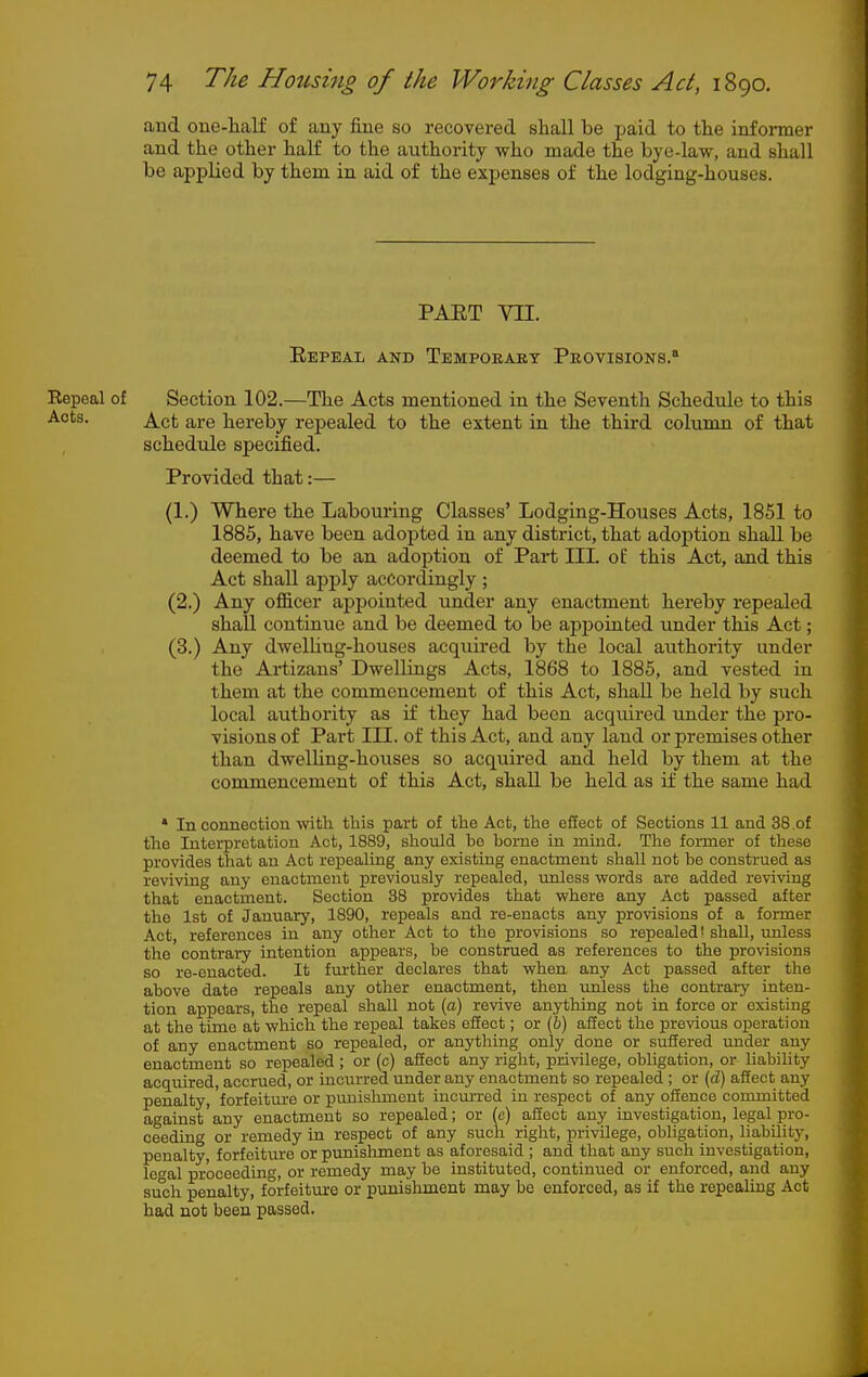 and one-half of any fine so recovered shall be paid to the informer and the other half to the authority who made the bye-law, and shall be applied by them in aid of the expenses of the lodging-houses. PAET VII. Eepeal and Tempoeaet Peovisions. Eepeal of Section 102.—The Acts mentioned in the Seventh Schedule to this Acts. jd^^ct are hereby repealed to the extent in the third column of that schedule specified. Provided that:— (1.) Where the Labouring Classes' Lodging-Houses Acts, 1851 to 1885, have been adopted in any district, that adoption shall be deemed to be an adoption of Part III. of this Act, and this Act shall apply accordingly ; (2.) Any officer appointed under any enactment hereby repealed shall continue and be deemed to be appoinbed under this Act; (3.) Any dwelling-houses acquired by the local authority under the Artizans' Dwellings Acts, 1868 to 1885, and vested in them at the commencement of this Act, shall be held by such local authority as i£ they had been acquired under the pro- visions of Part III. of this Act, and any land or premises other than dwelling-houses so acquired and held by them at the commencement of this Act, shall be held as if the same had * In connection with this part of the Act, the effect of Sections 11 and 38 .of the Interpretation Act, 1889, should bo borne in mind. The former of these provides that an Act repealing any existing enactment shall not be construed as reviving any enactment previously repealed, unless words are added reviving that enactment. Section 38 provides that where any Act passed after the 1st of January, 1890, repeals and re-enacts any provisions of a former Act, references in any other Act to the provisions so repealed' shall, imless the contrary intention appears, be construed as references to the provisions so re-enacted. It fm'ther declares that when any Act passed after the above date repeals any other enactment, then unless the contrary inten- tion appears, the repeal shall not (a) revive anything not in force or existing at the time at which the repeal takes effect; or (i) affect the previous operation of any enactment so repealed, or anything only done or suffered under any enactment so repealed; or (c) affect any right, privilege, obligation, or liabihty acquired, accrued, or incurred imder any enactment so repealed ; or (d) affect any penalty, forfeiture or punishment incinred in respect of any offence committed against'any enactment so repealed; or (e) affect any investigation, legal pro- ceeding or remedy in respect of any such right, privilege, obligation, liabOity, penalty, forfeitvire or punishment as aforesaid ; and that any such investigation, legal proceeding, or remedy may be instituted, continued or enforced, and any su°ch penalty, forfeiture or punishment may be enforced, as if the repealing Act had not been passed.