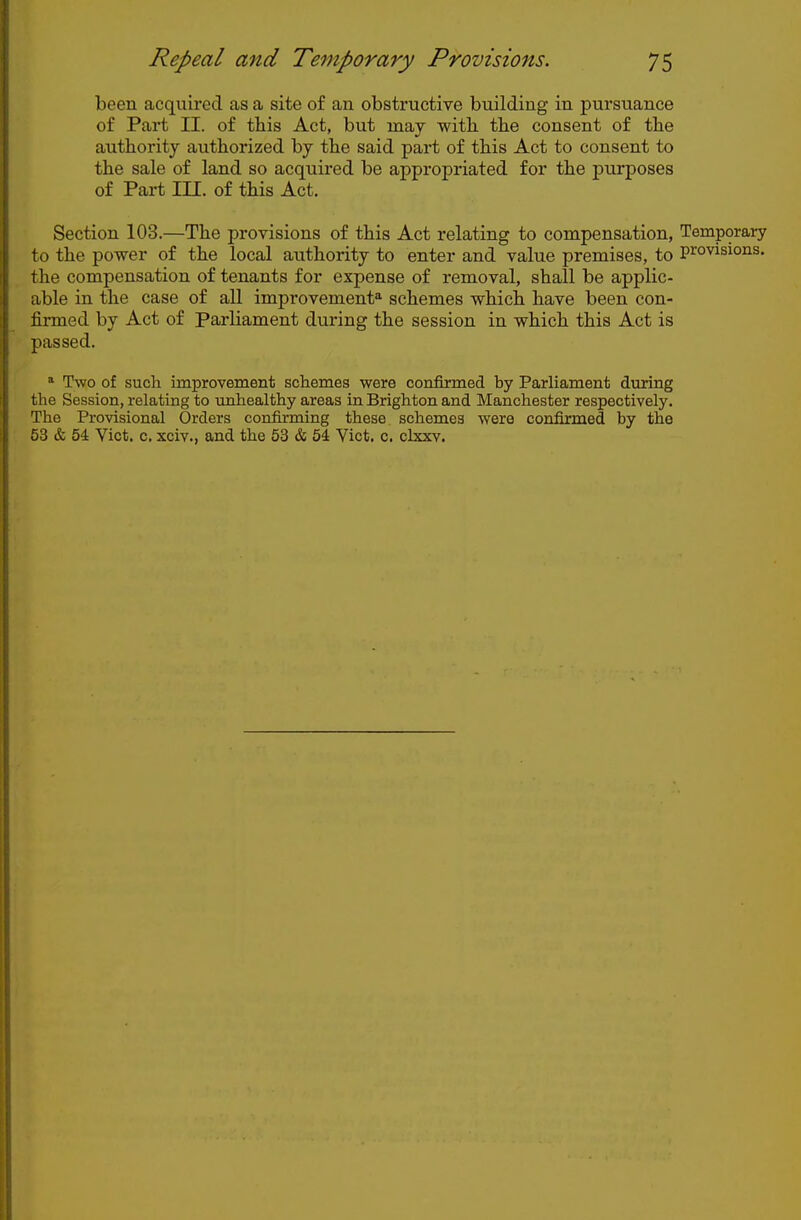 ( ! Repeal and Temporary Provisions. 75 been acquired as a site of an obstructive building in pursuance of Part II. of this Act, but may with the consent of the : authority authorized by the said part of this Act to consent to ' the sale of land so acquired be appropriated for the purposes of Part m. of this Act. Section 103.—The provisions of this Act relating to compensation, Temporary to the power of the local authority to enter and value premises, to pi-'ovisions. the compensation of tenants for expense of removal, shall be applic- able in the case of all improvement^ schemes which have been con- firmed by Act of Parliament during the session in which this Act is \ passed. i * Two of such improvement schemes were confirmed by Parliament during i the Session, relating to vmhealthy areas in Brighton and Manchester respectively. I The Provisional Orders confirming these schemes were confirmed by the