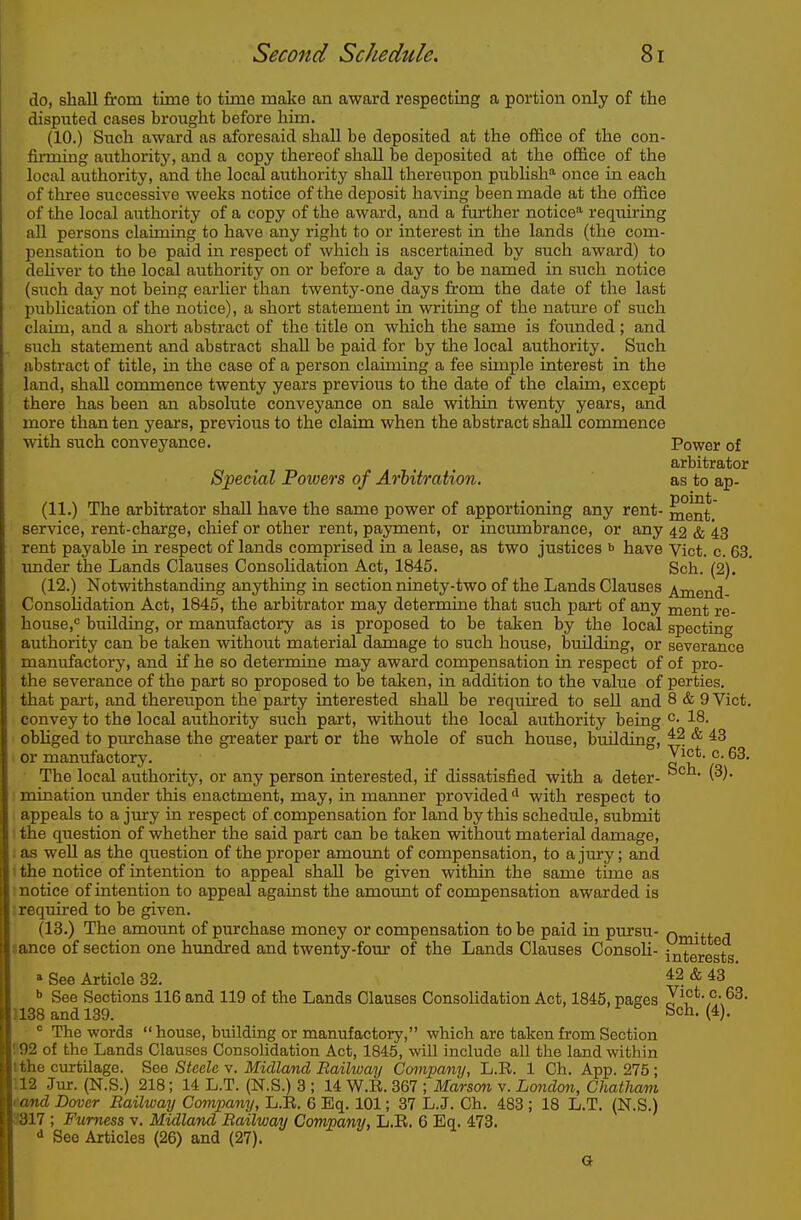 do, shall from time to time make an award respecting a portion only of the disputed cases brought before him. (10.) Such award as aforesaid shall be deposited at the office of the con- firming authority, and a copy thereof shall be deposited at the office of the local authority, and the local authority shall thereupon pubhsM once in each of thi-ee successive weeks notice of the deposit havmg been made at the office of the local authority of a copy of the award, and a further notice' requiring all persons claiming to have any right to or interest in the lands (the com- pensation to be paid in respect of which is ascertained by such award) to dehver to the local authority on or before a day to be named in such notice (such day not being earher than twenty-one days from the date of the last publication of the notice), a short statement in writing of the nature of such claim, and a short abstract of the title on which the same is founded; and such statement and abstract shall be paid for by the local authority. Such abstract of title, in the case of a person claiming a fee simple interest in the land, shall commence twenty years previous to the date of the claim, except there has been an absolute conveyance on sale within twenty years, and more than ten years, previous to the claim when the abstract shall commence with such conveyance. Power of arbitrator Special Powers of Arbitration. as to ap- (11.) The arbitrator shall have the same power of apportioning any rent- ment. service, rent-charge, chief or other rent, payment, or incumbrance, or any 42 & 43 rent payable in respect of lands comprised in a lease, as two justices •> have Vict. c. 63. under the Lands Clauses Consolidation Act, 1845. Sch. (2). (12.) Notwithstanding anything in section ninety-two of the Lands Clauses Amend- ConsoUdation Act, 1845, the arbitrator may determine that such part of any ment re- house,'' building, or manufactory as is proposed to be taken by the local specting authority can be taken without material damage to such house, building, or severance manufactory, and if he so determine may award compensation in respect of of pro- the severance of the part so proposed to be taken, in addition to the value of perties, that part, and thereupon the party interested shall be required to sell and 8 & 9 Vict, convey to the local authority such part, without the local authority being °' 18. obliged to piu-chase the greater part or the whole of such house, building, * ^3 or manufactory. a^^^*'' The local authority, or any person interested, if dissatisfied with a deter- Sch. (3). 1 mination under this enactment, may, in manner provided with respect to appeals to a jury in respect of compensation for land by this schedule, submit t the question of whether the said part can be taken without material damage, J as well as the question of the proper amount of compensation, to a jury; and (the notice of intention to appeal shall be given within the same time as ! notice of intention to appeal against the amount of compensation awarded is I required to be given. (13.) The amount of purchase money or compensation to be paid in pursu- q^-xj. j lance of section one himdred and twenty-four of the Lands Clauses Consoli- interests » See Article 32, ^2 & 43 »> See Sections 116 and 119 of the Lands Clauses Consolidation Act, 1845, pages y\°*- 1138 and 139. Sch, (4).  The words  house, building or manufactory, which are taken from Section n92 of the Lands Clauses Consolidation Act, 1845, will include all the land within tthe curtilage. See Steele v. Midland Railway Company, L.R. 1 Ch. App. 275; 112 Jur. (N.S.) 218; 14 L.T. (N.S.) 3 ; 14 W.R. 367 ; Marsan v. London, Chatham tand Dover Railway Company, L.R. 6 Eq. 101; 37 L.J. Ch. 483 ; 18 L.T. (N.S.) 9317 ; Furness v. Midland Railway Company, L.R. 6 Eq. 473. <> See Articles (26) and (27). Q