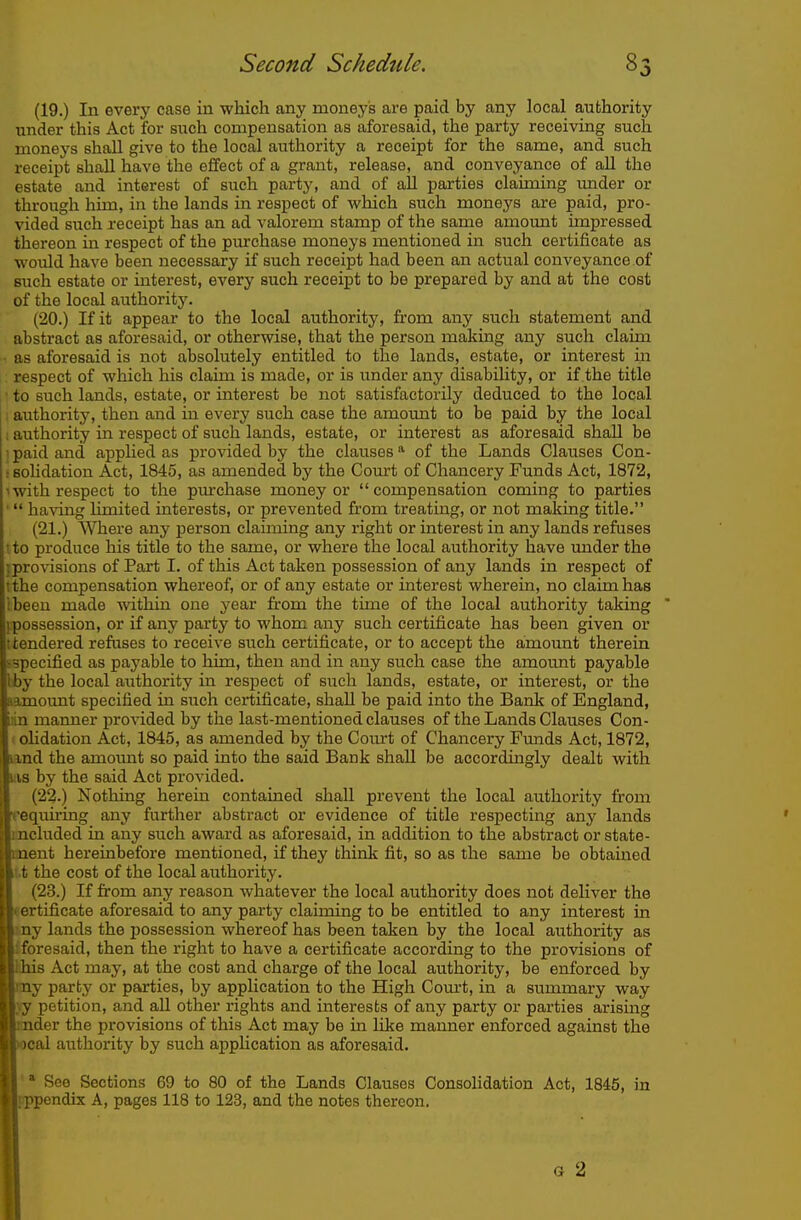 (19.) In every case in which any moneys are paid by any local authority under this Act for such compensation as aforesaid, the party receiving such moneys shall give to the local authority a receipt for the same, and such receipt shall have the effect of a grant, release, and conveyance of all the estate and interest of such party, and of all parties clauning under or through him, in the lands in respect of which such moneys are paid, pro- vided such receipt has an ad valorem stamp of the same amount impressed thereon in respect of the purchase moneys mentioned in such certificate as would have been necessary if such receipt had been an actual conveyance of such estate or interest, every such receipt to be prepared by and at the cost of the local authority. (20.) If it appear to the local authority, fi'om any such statement and abstract as aforesaid, or otherwise, that the person making any such claim ■ as aforesaid is not absolutely entitled to the lands, estate, or interest in respect of which his claim is made, or is under any disability, or if the title 1 to such lands, estate, or interest be not satisfactorily deduced to the local ; authority, then and in every such case the amount to be paid by the local ; authority in respect of such lands, estate, or interest as aforesaid shall be ■ paid and apphed as provided by the clauses of the Lands Clauses Con- r sohdation Act, 1845, as amended by the Com-t of Chancery Funds Act, 1872, 'with respect to the pm'chase money or compensation coming to parties '  ha\Tng limited interests, or prevented fi'om treating, or not making title. (21.) Where any person claiming any right or interest in any lands refuses ! to produce his title to the same, or where the local authority have under the ] provisions of Part I. of this Act taken possession of any lands in respect of ithe compensation whereof, or of any estate or interest wherein, no claim has ibeen made within one year from the time of the local authority taking ' ^possession, or if any party to whom any such certificate has been given or (tendered refuses to receive such certificate, or to accept the amount therein sspecified as payable to him, then and in any such case the amount payable bby the local authority in respect of such lands, estate, or interest, or the iamount specified in such certificate, shall be paid into the Bank of England, ian maimer provided by the last-mentioned clauses of the Lands Clauses Con- (olidation Act, 1845, as amended by the Com-t of Chancery Funds Act, 1872, land the amount so paid into the said Bank shall be accordingly dealt with uvs by the said Act provided. (22.) Nothing herein contained shall prevent the local authority from Tequiring any further abstract or evidence of title respecting any lands ancluded in any such award as aforesaid, in addition to the abstract or state- nnent hereinbefore mentioned, if they think fit, 0 as the same be obtained ,tt the cost of the local authority. (23.) If firom any reason whatever the local authority does not deliver the eertificate aforesaid to any party claiming to be entitled to any interest in my lands the possession whereof has been taken by the local authority as Iforesaid, then the right to have a certificate according to the provisions of HUB Act may, at the cost and charge of the local authority, be enforced by my party or parties, by application to the High Com't, in a summary way \y petition, and aU other rights and interests of any party or parties arising under the provisions of this Act may be in like manner enforced against the local authority by such application as aforesaid. '' See Sections 69 to 80 of the Lands Clauses Consolidation Act, 1845, in pppendix A, pages 118 to 123, and the notes thereon. G 2