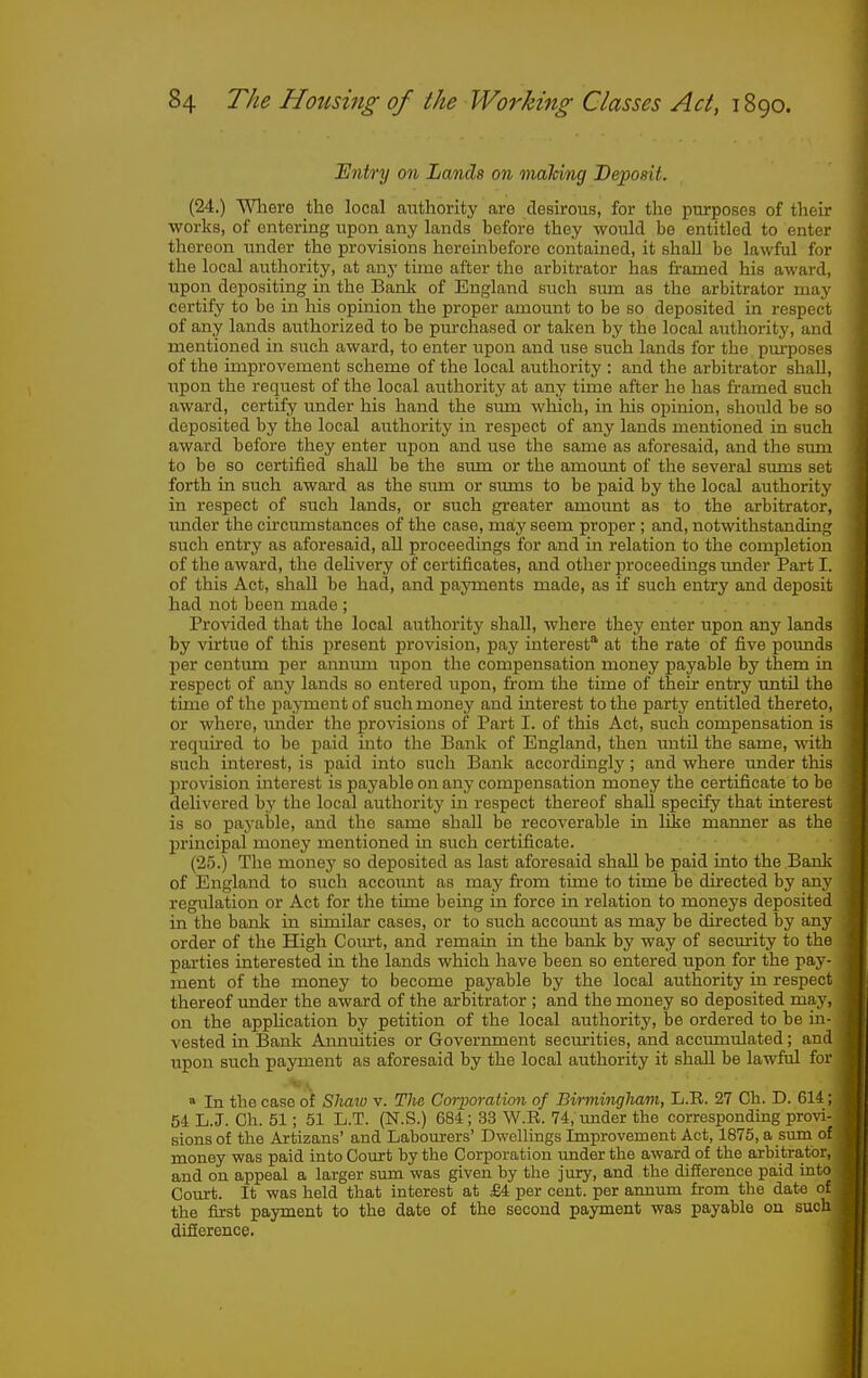 Entry on Lands on mahing Deposit. (24.) Wliere the local authority are desu-ous, for the purposes of their works, of entering upon any lands before they would be entitled to enter thereon under the provisions hereinbefore contained, it shall be lawful for the local authority, at any time after the arbitrator has iramed his award, upon depositing in the Bank of England svich sum as the arbitrator may certify to be in liis opinion the proper amount to be so deposited in respect of any lands authorized to be purchased or taken by the local authority, and mentioned in such award, to enter upon and use such lands for the purposes of the improvement scheme of the local authority : and the arbitrator shall, upon the request of the local authority at any time after ho has framed such award, certify under his hand the simi which, in his opinion, should be so deposited by the local authority in respect of any lands mentioned in such award before they enter upon and use the same as aforesaid, and the sum to be so certified shall be the sum or the amoimt of the several sums set forth in such award as the sima or simis to be paid by the local authority in respect of such lands, or such greater amount as to the arbitrator, under the circumstances of the case, may seem proper ; and, notwithstanding; such entry as aforesaid, aU proceedings for and in relation to the completion of the award, the dehvery of certificates, and other proceedings imder Part I. of this Act, shaU be had, and payments made, as if such entry and deposit had not been made ; Pro^dded that the local authority shall, where they enter upon any lands by virtue of this i^resent provision, pay interest at the rate of five poimds per centum per annum upon the compensation money payable by them in respect of any lands so entered upon, from the time of their entry until the time of the pa.^onent of such money and interest to the party entitled thereto, or where, imder the provisions of Part I. of this Act, such compensation is required to be paid into the Bank of England, then until the same, with such interest, is paid into such Bank accordingly; and where under this provision interest is payable on any compensation money the certificate to be dehvered by the local authority in respect thereof shall specify that interest is so payable, and the same shall be recoverable m liie manner as the principal money mentioned m such certificate. (25.) The money so deposited as last aforesaid shall be paid into the Bank of England to such account as may from time to time be directed by any regulation or Act for the time being in force in relation to moneys deposited in the bank in similar cases, or to such account as may be directed by any order of the High Com-t, and remain in the bank by way of security to the parties interested in the lands which have been so entered upon for the pay- ment of the money to become payable by the local authority in respect thereof under the award of the arbitrator ; and the money so deposited may, on the application by petition of the local authority, be ordered to be in- vested in Bank Aimuities or Government securities, and accvunulated; and upon such payment as aforesaid by the local authority it shall be lawful for » In the case of Sliaio v. The Corporation of Birmingham, L.E. 27 Ch. D. 614 ; 54 L.J. Ch. 51; 51 L.T. (N.S.) 684 ; 33 W.R. 74, imder the corresponding provi- sions of the Artizans' and Labourers' Dwellings Improvement Act, 1875, a sum ' ' money was paid into Court by the Corporation under the award of the arbitra,to and on appeal a larger sum was given by the jury, and the difference paid into Court. It was held that interest at J34 per cent, per annum from the date of the first payment to the date of the second payment was payable on such difference.