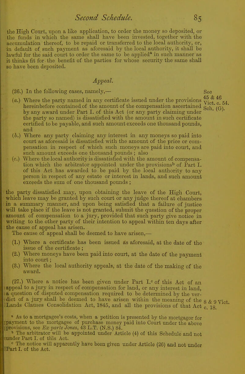 the High Com't, upon a Kke apphcation, to order the money so deposited, or the funds in which the same shall have been invested, together with the accumulation thereof, to be repaid or transferred to the local authority, or, in default of such payment as aforesaid by the local authority, it shall be lawful for the said court to order the same to be applied' in such manner as it thinks fit for the benefit of the parties for whose security the same shall so have been deposited. (26.) In the following cases, namely,— See (a.) Where the party named in any certificate issued under the provisions ^^g^ hereinbefore contained of the amount of the compensation ascertained g^^j^ ' iQ,\ by any award under Part I. of this Act (or any party claiming under the party so named) is dissatisfied with the amount in such certificate certified to be payable, and such amount exceeds one thoiisand pounds, and (6.) Where any party claiming any interest in any moneys so paid into coiirt as aforesaid is dissatisfied with the amount of the price or com- pensation in respect of which such moneys are paid into court, and such amount exceeds one thousand pounds ; also ■ (c.) Where the local authority is dissatisfied with the amount of compensa- tion which the arbitrator appointed under the provisions^ of Part I. of this Act has awarded to be paid by the local authority to any person in respect of any estate or interest in lands, and such amount exceeds the sum of one thousand pounds ; the party dissatisfied may, upon obtaining the leave of the High Court, which leave may be granted by such coivrt or any judge thereof at chambers in a summary manner, and upon being satisfied that a failure of justice will take place if the leave is not granted, submit the question of the proper : amoimt of compensation to a jm'y, provided that such party give notice in writing to the other party of their intention to appeal within ten days after the cause of appeal has arisen. The cause of appeal shall be deemed to have arisen,— (1.) Where a certificate has been issued ^3 aforesaid, at the date of the issue of the certificate ; (2.) Where moneys have been paid into court, at the date of the payment into court; (3.) Where the local authority appeals, at the date of the making of the award. (27.) Where a notice has been given under Part 1.° of this Act of an (appeal to a jury in respect of compensation for land, or any interest in land, f a question of disputed compensation required to be determined by the ver- (dict of a jiu-y shall be deemed to have arisen within the meaning of the g ^ g yict ] Lands Clauses Consolidation Act, 1845, and all the provisions of that Act c. 18 ^ * » As to a mortgagee's costs, when a petition is presented by the mortgagor for ipayrnent to the mortgagee of pmrchase money paid into Court under the above fprovisions, see Ex jparte Jones, 43 L.T. (N.S.) 84. ^ The arbitrator will be appointed under Article (4) of this Schedule and not trunder Part I. of this Act. « The notice will apparently have been given under Article (26) and not under IPart I. of the Act.