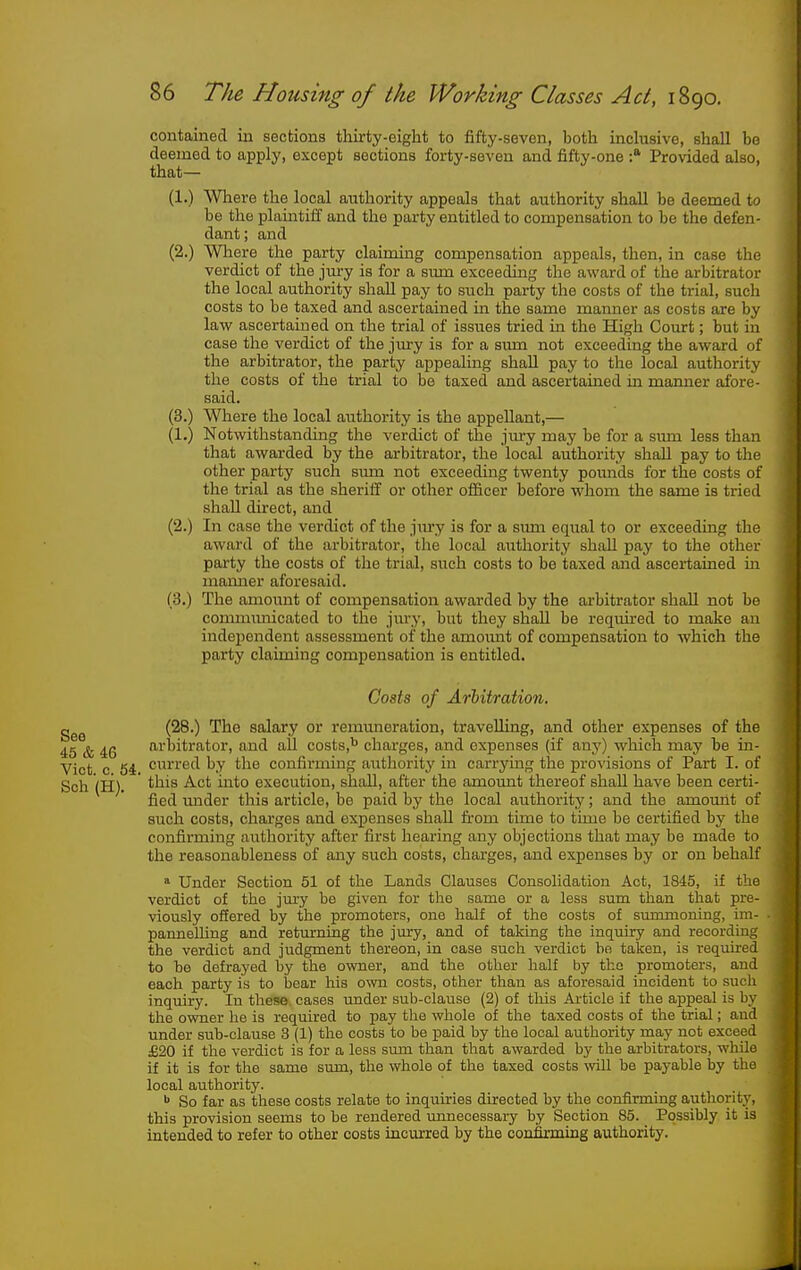 contained in sections thirty-eight to fifty-seven, both inclusive, shall bo deemed to apply, except sections forty-seven and fifty-one Provided also, that— (1.) Where the local authority appeals that authority shall be deemed to be the plaintiff and the party entitled to compensation to be the defen- dant; and (2.) Where the party claiming compensation appeals, then, in case the verdict of the jury is for a sum exceeding the award of the arbitrator the local authority shall pay to such party the costs of the trial, such costs to be taxed and ascertained in the same manner as costs are by law ascertained on the trial of issues tried in the High Court; but in case the verdict of the jiu-y is for a smn not exceeding the award of the arbitrator, the party appealing shall pay to the local authority the costs of the trial to be taxed and ascertained in maimer afore- said. (3.) Where the local aiithority is the appellant,— (1.) Notwithstanding the verdict of the jury may be for a simi less than that awarded by the arbitrator, the local authority shall pay to the other party such sum not exceeding twenty pounds for the costs of the trial as the sheriff or other officer before whom the same is tried shall direct, and (2.) In case the verdict of the jiury is for a sum equal to or exceeding the award of the arbitrator, the local authority shall pay to the other party the costs of the trial, such costs to be taxed and ascertained in maimer aforesaid. (3.) The amount of compensation awarded by the arbitrator shall not be communicated to the jury, but they shall be required to make an independent assessment of the amoimt of compensation to which the party claiming compensation is entitled. Costs of Arbitration. (28.) The salary or remuneration, traveUing, and other expenses of the 45 & 46 arbitrator, and all costs,'^ charges, and expenses (if any) which may be in- Vict c 54 ci'ied by the confirming aiithority in carrying the provisions of Part I. of Sch (H). ' ^^^'^ execution, shall, after the amount thereof shall have been certi- fied mider this article, be paid by the local authority; and the amount of such costs, charges and expenses shall firom time to time be certified by the confirming authority after first hearing any objections that may be made to the reasonableness of any such costs, charges, and expenses by or on behalf » Under Section 61 of the Lands Glauses Consolidation Act, 1845, if the verdict of the jury bo given for the same or a less sum than that pre- viously offered by the promoters, one half of the costs of summoning, im- . pannelling and returning the jury, and of taking the inquiry and recording the verdict and judgment thereon, in case such verdict be taken, is required to be defrayed by the owner, and tlie other half by the promoters, and each party is to bear his own costs, other than as aforesaid incident to such inquiry. In these cases under sub-clause (2) of this Article if the appeal is by the owner he is required to pay the whole of the taxed costs of the trial; and under sub-clause 3 (1) the costs to be paid by the local authority may not exceed £20 if the verdict is for a less sum than that awarded by the arbitrators, while if it is for the same sum, the whole of the taxed costs will be payable by the local authority. ^ So far as these costs relate to inquiries directed by the confirming authority, this provision seems to be rendered imnecessaiy by Section 85. Possibly it is intended to refer to other costs incurred by the confirming authority.
