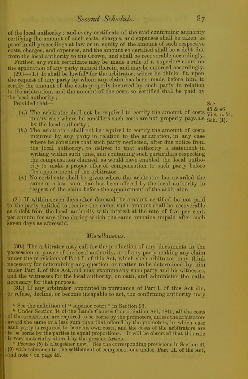of tie local authority; and every certificate of the said confirming authority certiiying the amount of such costs, charges, and expenses shall be taken as proof in all proceedings at law or in equity of the amount of such respective costs, charges, and expenses, and the amount so certified shall be a debt due from ihe local authority to the Crown, and shall be recoverable accordingly. Further, any siach certificate may be made a rule of a superior^ com-t on the apphcation of any party named therein, and may be eiiforced accordingly. (29.)—(1.) It shall be lawfid'' for the arbitrator, where he thinks fit, upon the request of any party by whom any claim has been made before him, to certify the amount of the costs properly incurred by such party in relation to the arbitration, and the amount of the costs so certified shall be paid by the local authority; Provided that— See 45 & 46 (o.) The ai-bitrator shall not be requu'ed to certify the amount of costs yj^j. ^ 5^ in any case where he considers such costs are not properly payable gch. (I), by the local authority; (6.) The arbitrator shall not be required to certify the amount of costs inciu-red by any party in relation to the arbitration, in any case where he considers that such party neglected, after due notice from the local authority, to deliver to that authority a statement in writing within such time, and containing such particulars respecting the compensation claimed, as would have enabled the local autho- rity to make a proper offer of compensation to such party before the appointment of the arbitrator. (c.) No certificate shall be given where the arbitrator has awarded the same or a less sum than has been offered by the local authority in respect of the claim before the appointment of the arbitrator. (2.) If within seven days after demand the amount certified be not paid to the party entitled to receive the same, such amoimt shall be recoverable as a debt from the local authority with interest at the rate of five per cent, per annum for any time during which the same remains impaid after such seven days as aforesaid. Miscdlaneons. (30.) The arbitrator may call for the production of any documents in the possession or power of the local authority, or of any party makmg any claim imder the provisions of Part I. of this Act, which such arbitrator may think necessary for determining any question or matter to be determined by Mm under Part I. of this Act, and may examine any such party and his witnesses, and the witnesses for the local authority, on oath, and administer the oaths necessary for that purpose. (31.) If any arbitrator appointed in pursuance of Part I. of this Act die, or refuse, decline, or become incapable to act, the confirming authority may * See the definition of  superior court in Section 93. ^ Under Section 84 of the Lands Clauses Consolidation Act, 1845, all the costs of the arbitration are required to be borne by the promoters, unless the arbitrators 1 award the same or a less sum than that offered by the promoters, in which case I each party is required to bear his own costs, and the costs of the arbitrators are I to be borne by the parties in equal proportions. It will be observed that this rule i is very materially altered by the present Article.  Proviso (6) is altogether new. See the corresponding provisions in Section 41 ((9) with reference to the settlement of compensations tmder Part II. of the Act, I and note < on page 42.