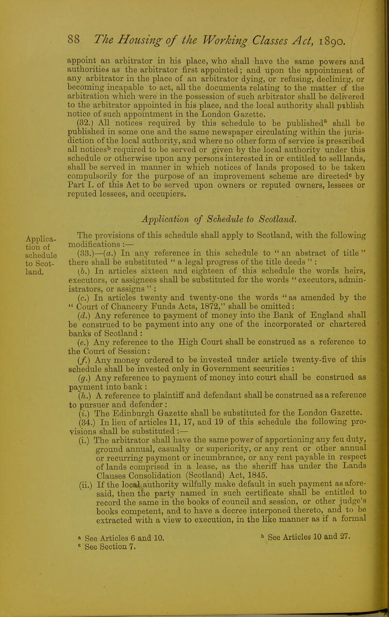 appoint an arbitrator in his place, who shall have the same powers and authorities as the arbitrator first appointed; and upon the appointment of any arbitrator in the place of an arbitrator dying, or refusing, declining, or becommg incapable to act, all the documents relating to the matter of the arbitration which were in the possession of such arbitrator shall be delivered to the arbitrator appointed in his place, and the local authority shall publish notice of such appointment in the London Gazette. (32.) All notices required by this schedule to be published^ shall be pubhshed in some one and the same newspaper circulating within the juris- diction of the local authority, and where no other form of service is prescribed all notices^ reqrured to be served or given by the local authority under this schedule or otherwise upon any persons interested in or entitled to sell lands, shall be served in maimer in which notices of lands proposed to be taken compulsorily for the purpose of an improvement scheme are directed^ by Part I. of this Act to be served upon owners or reputed owners, lessees or reputed lessees, and occupiers. Application of Schedule to Scotland. ABBlica provisions of this schedule shall apply to Scotland, with the following tion of modifications :— schedule (33.)—(«■) In any reference in this schedule to  an abstract of title  to Scot- there shall be substituted  a legal progress of the title deeds  : land. (,&.) In articles sixteen and eighteen of this schediUe the words heirs, executors, or assignees shall be substituted for the words  executors, admin- istrators, or assigns  : (c.) In articles twenty and twenty-one the words  as amended by the  Comt of Chancery Fimds Acts, 1872, shall be omitted: [d.) Any reference to payment of money into the Bank of England shall be construed to be payment into any one of the incorporated or chartered banks of Scotland: (e.) Any reference to the High Court shall be construed as a reference to the Court of Session: (/.) Any money ordered to be invested under article twenty-five of this schedule shall be invested only in Govermnent securities : ig.) Any reference to payment of money into court shall be construed as payment into bank: Qi.) A reference to plaintiff and defendant shall be construed as a reference to pm'suer and defender : {i.) The Edinburgh Gazette shall be substituted for the London Gazette. (34.) In Hen of articles 11, 17, and 19 of this schedule the following pro- visions shall be substituted :— (i.) The arbitrator shall have the same power of apportioning any feu duty, ground anmial, casualty or superiority, or any rent or other aimual or recurring payment or incumbrance, or any rent payable in respect of lands comprised in a lease, as the sheriff has under the Lauds Clauses Consolidation (Scotland) Act, 1845. (ii.) If the local authority wilfully make default in such payment as afore- said, then the party named in such certificate shall be entitled to record the same in the books of council and session, or other judge's books competent, and to have a decree interponed thereto, and to be extracted with a view to execution, in the like manner as if a formal  See Articles 6 and 10. ' See Section 7. b See Articles 10 and 27.