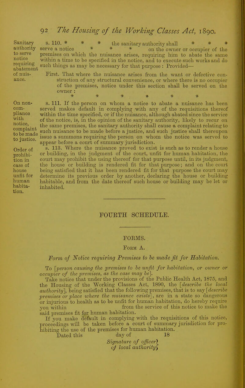 Sanitary authority to serve notice requiring abatement of nuis- ance. On non- com- pliance with notice, complaint to be made to justice. Order of prohibi- tion in case of house xinfit for human habita- tion. s. 110. * * * the sanitary authority shall * # * serve a notice * * * on the owner or occupier of the premises on which the nuisance arises, requiring him to abate the same within a time to be specified in the notice, and to execute such works and do such things as may be necessary for that purpose : Provided— First. That where the nuisance arises from the want or defective con- struction of any structural convenience, or where there is no occupier of the premises, notice under this section shall be served on the owner : ***#•* * s. 111. If the person on whom a notice to abate a nuisance has been served makes default in complying with any of the requisitions thereof within the time specified, or if the nuisance, although abated since the service of the notice, is, in the opinion of the sanitary authority, likely to recur on the same premises, the sanitary authority shall cause a complaint relating to such nuisance to be made before a justice, and such justice shall thereupon issue a summons requiring the person on whom the notice was served to appear before a court of summary jtu-isdiction. s. 113. Where the nuisance proved to exist is such as to render a house or buUding, in the judgment of the court, imfit for human habitation, the com-t may prohibit the using thereof for that purpose until, in its judgment, the house or building is rendered fit for that purpose; and on the court being satisfied that it has been rendered fit for that pm'pose the com-t may determine its previous order by another, declaring the house or building habitable, and from the date thereof such house or building may be let or inhabited. FOIJETH SCHEDULE. FOEMS. Form A. Form of Notice requiring Premises to he made fit for Habitation. To [person causing the 2Jremises to he unfit for habitation, or oivner or occAqner of the i^remises, as the case may he~\. Take notice that under the provisions of the Public Health Act, 1875, and the Housing of the Working Classes Act, 1890, the [describe the local authority'], being satisfied that the following premises, that is to say [describe premises or place where the nwisance exists], are in a state so dangerous or injurious to health as to be imfit for human habitation, do hereby reqiure you within from the service of this notice to make the said premises fit for human habitation. If you make default in complying with the requisitions of this notice, proceedings will be taken before a coiurt of summary jm-isdiction for pro- hibiting the use of the premises for human habitation. Dated this day of 18 Signature of officer} of local aiUhority^