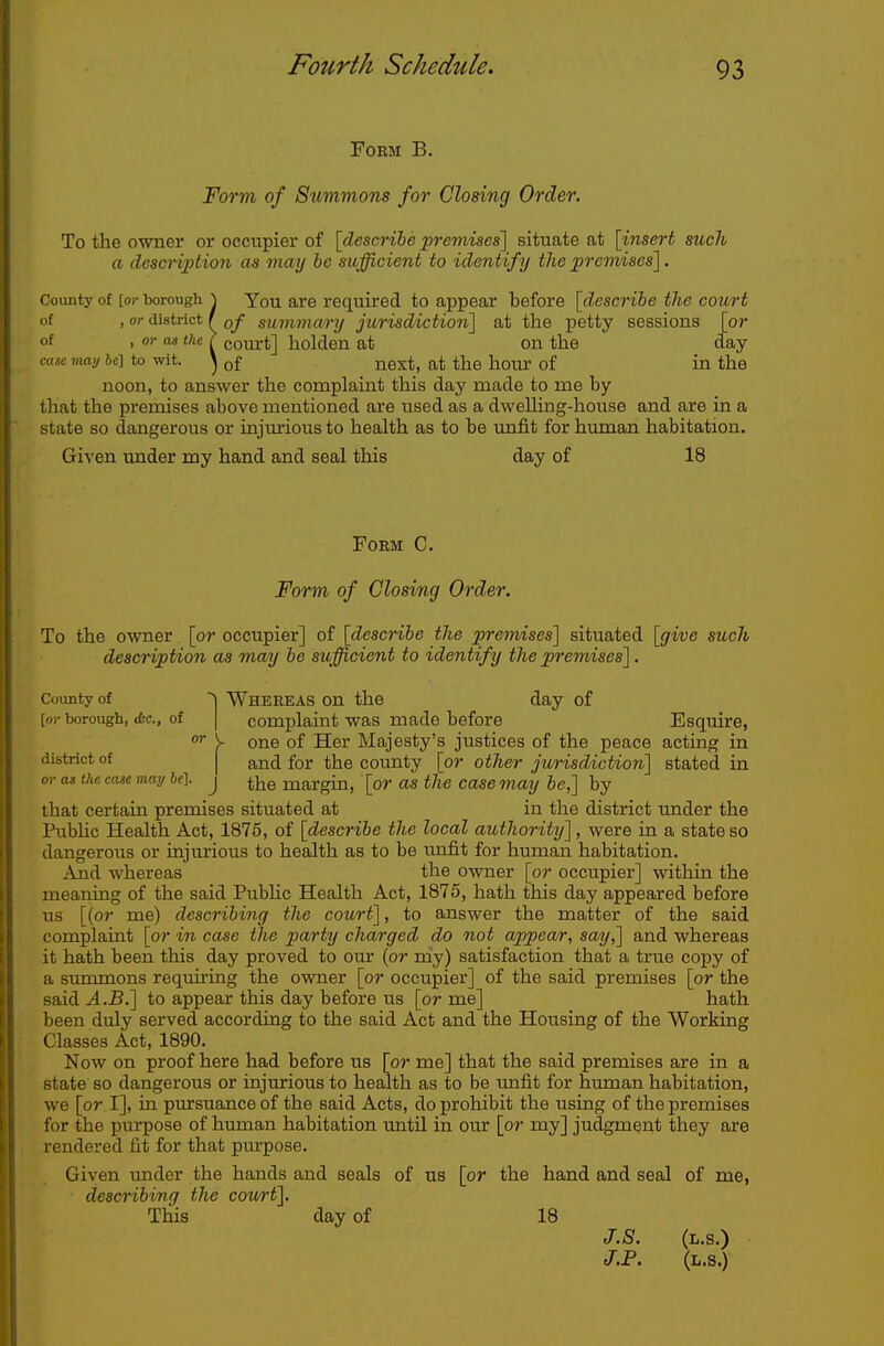 Form B. Form of Summons for Closing Order. To the owner or occupier of [describe premises'] situate at [insert such a description as may be sufficient to identify the premises]. County of [or borough ^ You are required to appear before [describe the court of . or district f summary jurisdiction] at the petty sessions [or of . <^ I court] holden at on the day cose mai/ be] to wit. ^ of next, at the hour of in the noon, to answer the complaint this day made to me by that the premises above mentioned are used as a dwelling-house and are in a state so dangerous or injiu-ious to health as to be unfit for human habitation. Given under my hand and seal this day of 18 Form C. Form of Closing Order. To the owner [or occupier] of [describe the premises] situated [give such description as may be sufficient to identify the premises]. County of Wheeeas on the day of [or borough, d-c, of | complaint was made before Esquire, y one of Her Majesty's justices of the peace acting in district of j and for the county [or other jurisdiction] stated in or as the case may be], j ^-^e margin, [or as the case may be,] by that certain premises situated at in the district under the Pubhc Health Act, 1875, of [describe the local authority], were in a state so dangerous or injurious to health as to be imfit for human habitation. And whereas the owner [or occupier] within the meaning of the said Pubhc Health Act, 1875, hath this day appeared before us [{or me) describing the court], to answer the matter of the said complaint [or in case the party charged do not appear, say,] and whereas it hath been this day proved to om* (or my) satisfaction that a true copy of a summons requii'ing the owner [or occupier] of the said premises [or the said A.B.] to appear this day before us [or me] hath been duly served according to the said Act and the Housing of the Working Classes Act, 1890. Now on proof here had before us [or me] that the said premises are in a state so dangerous or injurious to health as to be imfit for human habitation, we [or I], in pursuance of the said Acts, do prohibit the using of the premises for the purpose of human habitation until in our [or my] judgment they are rendered fit for that pm'pose. Given imder the hands and seals of us [or the hand and seal of me, describing the court]. This day of 18 J.8. (l.s.) J.P. (L.s.)