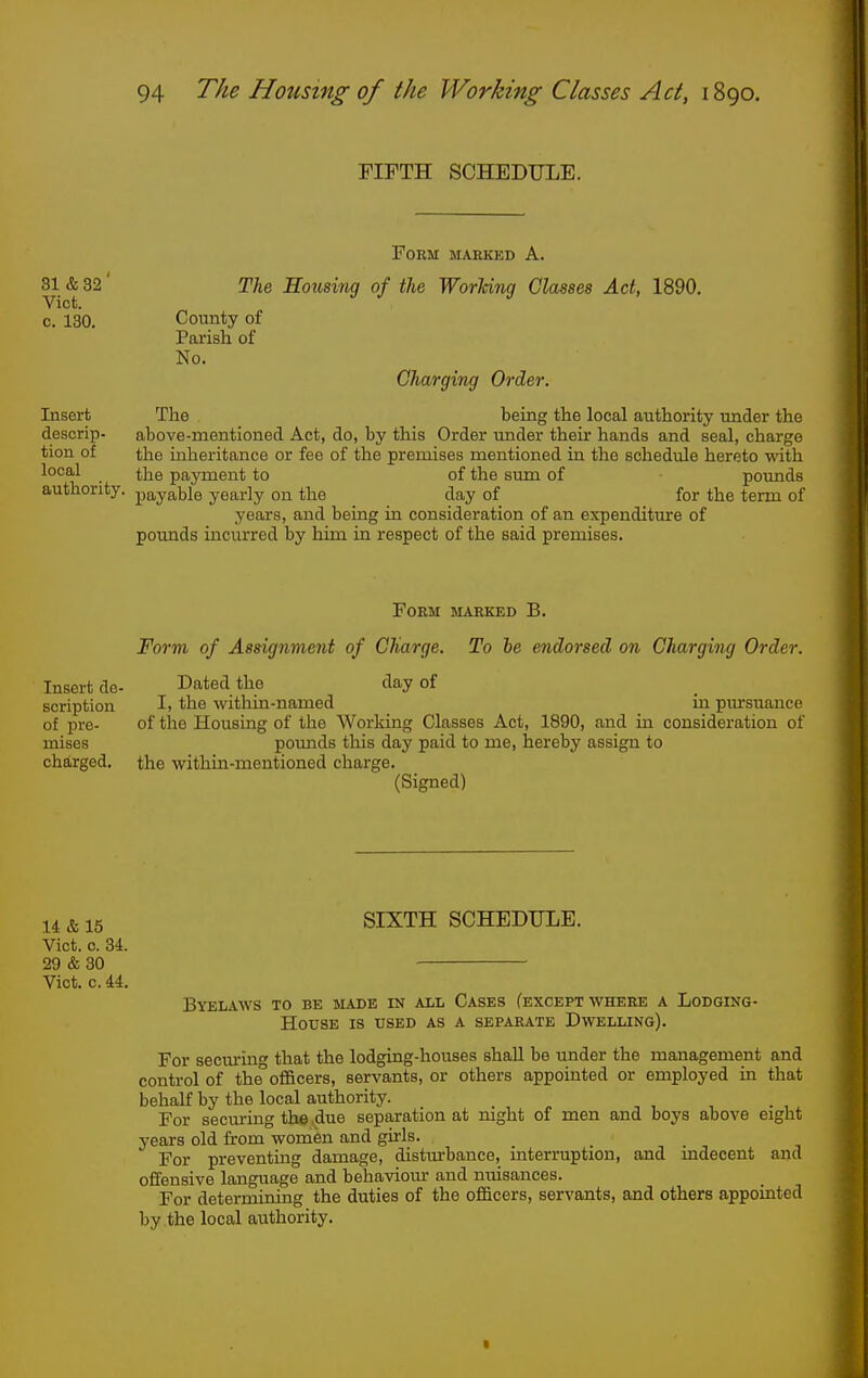 FIFTH SCHEDULE. Form maekkd A. 31 & 32' TU Horming of the Worlcing Classes Act, 1890. Vict. c. 130. County of Parish of No. Charging Order. Insert The being the local authority under the descrip- above-mentioned Act, do, by this Order under their hands and seal, charge tion of the inheritance or fee of the premises mentioned in the schedule hereto with local t]2e payment to of the sum of pounds authority, payable yearly on the day of for the term of years, and being in consideration of an expenditure of pounds incurred by him in respect of the said premises. Form marked B. Form of Assignment of Charge. To he endorsed on Charging Order. Insert de- Dated the day of scription I> the within-named in piu-suance of pre- of the Housing of the Working Classes Act, 1890, and in consideration of mises pounds this day paid to me, hereby assign to charged, the within-mentioned charge. (Signed) SIXTH SCHEDULE. Byelaws to be made in all Cases (except where a Lodging- House is used as a separate Dwelling). For secm'in that the lodging-houses shall be under the management and control of the°officers, servants, or others appointed or employed in that behalf by the local authority. For securing the due separation at night of men and boys above eight years old from women and girls. For preventing damage, disturbance, interruption, and uidecent and offensive language and behavioiu- and nuisances. For determining the duties of the ofiBcers, servants, and others appointed by the local aiithority. 14&15 Vict. c. 34. 29 & 30 Vict. c. U.