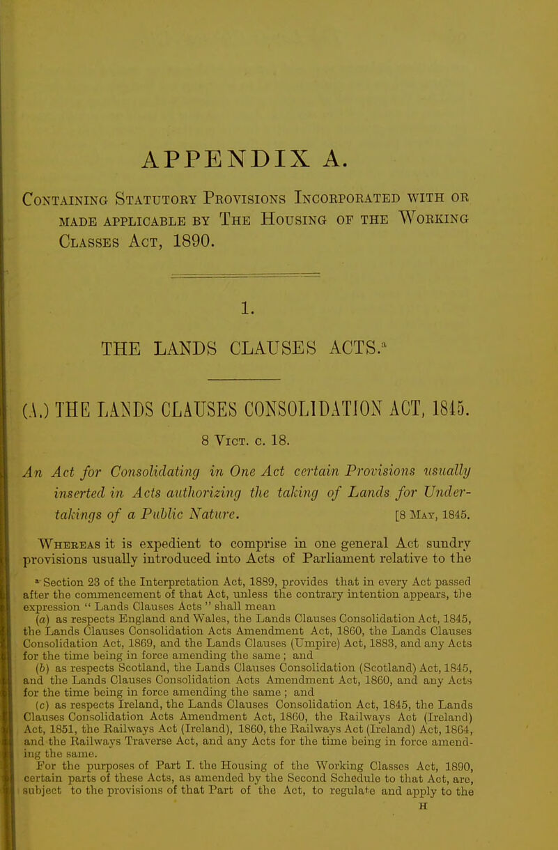 APPENDIX A Containing Statutory Provisions Incorporated with or MADE APPLICABLE BY ThE HoUSING OF THE WoRKING Classes Act, 1890. 1. THE LANDS CLAUSES ACTS.'^ (A.) THE Ll^^DS CLAUSES CONSOLIDATION ACT. 18i5. 8 Vict. c. 18. An Act for Consolidating in One Act certain Provisions usually inserted in Acts authorizing the taking of Lands for Under- takings of a Puhlic Nature. [8 May, 1845. Whereas it is expedient to comprise in one general Act sundry- provisions usually introduced into Acts of Parliament relative to the »' Section 23 of the Interpretation Act, 1889, provides that in every Act passed after the commencement of that Act, unless the contrary intention appears, the expression  Lands Clauses Acts  shall mean (a) as respects England and Wales, the Lands Clauses Consolidation Act, 1845, the Lands Clauses Consolidation Acts Amendment Act, 18G0, the Lands Clauses Consolidation Act, 1869, and the Lands Clauses (Umpire) Act, 1883, and any Acts for the time being in force amending the same; and (6) as respects Scotland, the Lands Clauses Consolidation (Scotland) Act, 1845, and the Lands Clauses Consolidation Acts Amendment Act, 1860, and any Acts for the time being in force amending the same ; and (c) as respects Ireland, the Lands Clauses Consolidation Act, 1845, the Lands Clauses Consolidation Acts Amendment Act, 1860, the Railways Act (Ireland) , Act, 1851, the Railways Act (Ireland), 1860, the Railways Act (Ireland) Act, 1864, and the Railways Traverse Act, and any Acts for the time being in force amend- ing the same. For the purposes of Part I. the Housing of the Working Classes Act, 1890, certain parts of these Acts, as amended by the Second Schedule to that Act, are, I subject to the provisions of that Part of the Act, to regulate and apply to the H