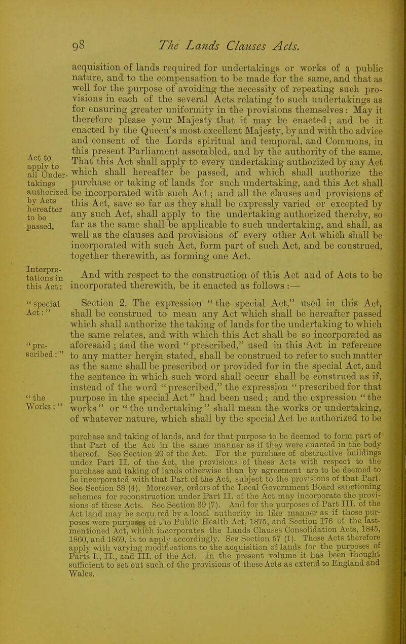 Act to apply to all Uuder- takiiigs authorized by Acts hereafter to be passed. Interpre- tations in this Act:  special Act: pre- scribed :'  the Works; acquisition of lands required for undertakings or works of a public nature, and to the compensation to be made for the same, and that as well for the pui-pose of avoiding the necessity of repeating such pro- visions in each of the several Acts relating to such undertakings as for ensuring greater uniformity in the provisions themselves: May it therefore j^lease your Majesty that it may be enacted; and be it enacted by the Queen's most excellent Majesty, by and with the advice and consent of the Lords spiritual and temporal, and Commons, in this present Parliament assembled, and by the authority of the same. That this Act shall apply to every undertaking authorized by any Act which shall hereafter be passed, and which shall authorize the purchase or taking of lands for such imdertaking, and this Act shall be incorporated with such Act; and all the clauses and provisions of this Act, save so far as they shall be expressly varied or excepted by any such Act, shall apply to the undertaking authorized thereby, so far as the same shall be apj^licable to such undertaking, and shall, as well as the clauses and provisions of every other Act which shall be incorporated with such Act, form part of such Act, and be construed, together therewith, as forming one Act. And with respect to the construction of this Act and of Acts to be incorporated therewith, be it enacted as follows :— Section 2. The expression  the special Act, used in this Act, shall be construed to mean any Act whicli shall be hereafter passed which shall authorize the taking of lands for the undertaking to which the same relates, and with which this Act shall be so incorporated as aforesaid ; and the Avord  prescribed, used in this Act in reference to any matter herein stated, shall be construed to refer to such matter as the same shall be prescribed or provided for in the special Act, and the sentence in which such word shall occur shall be construed as if, instead of the woid prescribed, the expression prescribed for that purpose in the special Act had been used; and the expression the works  or  the undertaking  shall mean the works or undertaking, of whatever nature, which shall by the sjoecialAct be authorized to be purchase and taking of lands, and for that purpose to be deemed to form part of' that Part of the Act iu the same maimer as if they wore enacted in the body thereof. See Section 20 of the Act. For the purchase of obstructive buildings under Part II. of the Act, the provisions of these Acts with respect to the purchase and taking of lands otherwise than by agreement are to be deemed to be incorporated with that Part of the Act, subject to the provisions of that Part. See Section 38 (4). ]\Ioreover, orders of the Local Government Board sanctioning schemes for reconstruction under Part II. of the Act may incorporate the pro^^- sions of these Acts. Sec Section 39 (7). And for the purposes of Part III. of the Act laud may bo acriiL red by a local authority iu like manner as if those pm- IDOses were jmrpoaes of j'le Public Health Act, 1875, and Section 176 of the last- mentioned Act, which incorporates the Lands Clauses Consolidation Acts, 1845, 1860, and 1869, is to appl)' accordingly. See Section 57 (1). These Acts therefore apply with varying modifications to the acquisition of lands for the purposes of Parts I., II., and III. of the Act. In the present volume it has been thought sufficient to set out such of the provisions of these Acts as extend to England and Wales.