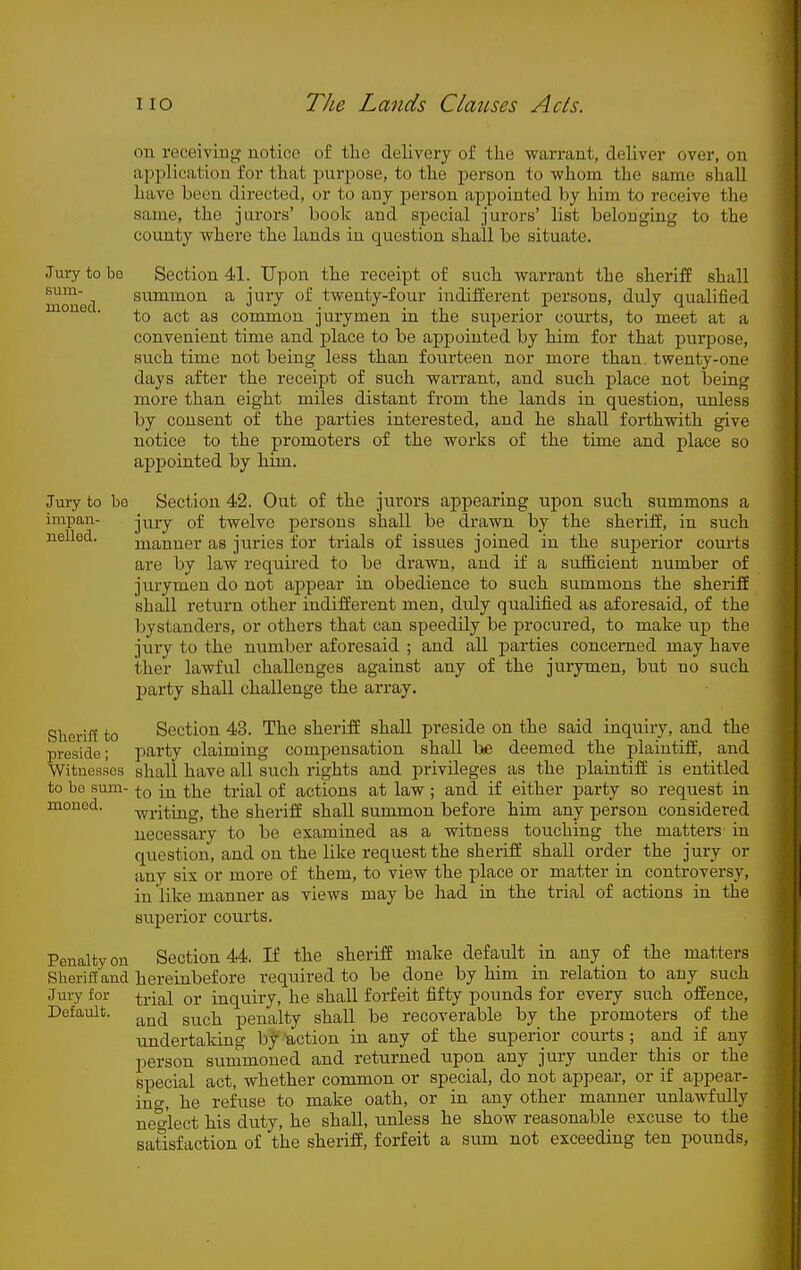 on receiving notice of the delivery of tke warrant, deliver over, on aj^plication for that purpose, to the person to whom the same shall have been directed, or to any person appointed by him to receive the same, the jurors' book and special jurors' list belonging to the coimty where the lands in question shall be situate. Jury to be Sectional. Upon the receipt of such warrant the sheriff shall mraed summon a jury of twenty-four indifferent persons, duly qualified to act as common jurymen in the superior courts, to meet at a convenient time and place to be appointed by him for that purpose, such time not being less than fourteen nor more than, twenty-one days after the receipt of such warrant, and such place not being more than eight miles distant from the lands in question, unless by consent of the parties interested, and he shall forthwith give notice to the promoters of the works of the time and place so ap2)ointed by him. Jury to bo Section 42. Out of the jurors appearing upon such summons a impan- j^jj-y of twelve persons shall be drawn by the sheriff, in such nelled. manner as juries for trials of issues joined in the superior courts are by law required to be di-awn, and if a sufficient number of jurymen do not appear in obedience to such summons the sheriff shall return other indifferent men, duly qualified as aforesaid, of the bystanders, or others that can speedily be procured, to make up the jury to the number aforesaid ; and all parties concerned may have ither lawful challenges against any of the jurymen, but no such party shall challenge the array. Sheriff to Section 43. The sheriff shall preside on the said inquiiy, and the preside; party claiming compensation shall be deemed the plaintiff', and Witnesses shall have all such rights and privileges as the plaintiff is entitled to bo sum- -j-Q \^ the trial of actions at law; and if either party so request in monod. -^i-jting, the sheriff shall summon before him any person considered necessary to be examined as a witness touching the matters in question, and on the like request the sheriff shall order the jury or any six or more of them, to view the place or matter in controversy, in like manner as views may be had in the trial of actions in the superior courts. Penalty on Section 44. If the sheriff make default in any of the matters Sheriff and hereinbefore required to be done by him in relation to any such Jury for qj. inquiry, he shall forfeit fifty pounds for every such offence, Default. penalty shall be recoverable by the promoters of the undertaking by 'action in any of the superior courts ; and if any person surmnoned and returned upon any jury under this or the special act, whether common or special, do not appear, or if appear- ing, he refuse to make oath, or in any other manner unlawfully necrlect his duty, he shall, unless he show reasonable excuse to the satisfaction of the sheriff, forfeit a sum not exceeding ten pounds.
