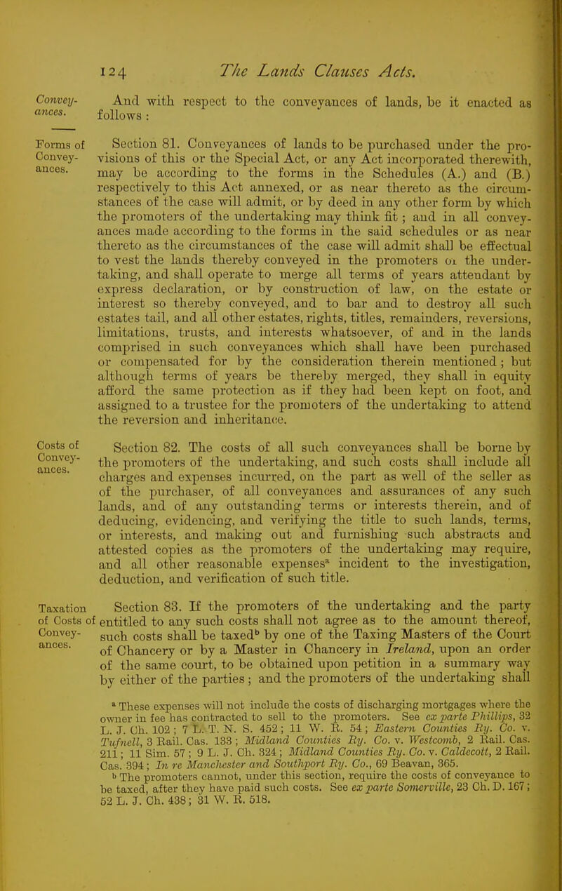 Convmj- atices. And with respect to the conveyances of lands, be it enacted as follo-ws : Forms of Convey- ances. Section 81. Conveyances of lands to be purchased under the pro- visions of this or the Special Act, or any Act incorporated therewith, may be according to the forms in the Schedules (A.) and (B.) respectively to this Act annexed, or as near thereto as the circum- stances of the case will admit, or by deed in any other form by which the promoters of the undertaking may think fit ; and in all convey- ances made according to the forms in the said schedules or as near thereto as the circumstances of the case will admit shall be effectual to vest the lands thereby conveyed in the promoters oi the under- taking, and shall operate to merge all terms of years attendant bv express declaration, or by construction of law, on the estate or interest so thereby conveyed, and to bar and to destroy all such estates tail, and all other estates, rights, titles, remainders, reversions, limitations, trusts, and interests whatsoever, of and in the lands comprised in such conveyances which shall have been purchased or compensated for by the consideration therein mentioned; but although terms of years be thereby merged, they shall in equity afford the same protection as if they had been kept on foot, and assigned to a trustee for the promoters of the undertaking to attend the reversion and inheritance. Section 82. The costs of all such conveyances shall be borne by the promoters of the undertaking, and such costs shall include all charges and expenses incurred, on the pai't as well of the seller as of the purchaser, of all coaveyauces and assurances of any such lands, and of any outstanding terms or interests therein, and of deducing, evidencing, and verifying the title to such lands, terms, or interests, and making out and furnishing such abstracts and attested copies as the promoters of the undertaking may require, and all other reasonable expenses* incident to the investigation, deduction, and verification of such title. Taxation Section 83. If the promoters of the undertaking and the party of Costs of entitled to any such costs shall not agree as to the amount thereof. Convey- g^^^ pQg^g shaR be taxed** by one of the Taxing Masters of the Court anoes. Chancery or by a Master in Chancery in Ireland, upon an order of the same court, to be obtained upon petition in a summary way by either of the parties ; and the promoters of the undertaking shall * These expenses will not include the costs of discharging mortgages where the owner in fee has contracted to sell to the promoters. See cx pm-ta Phillips, 32 L. J. Ch. 102 ; 7 L. T. N. S. 452 ; 11 W. E. 54 ; Eastern Counties By. Co. v. Ttifnell, 3 Bail. Gas. 133 ; Midland Coimties By. Co. v. Wcstco7nb, 2 Rail. Cas. 211; 11 Sim. 57 ; 9 L. J. Ch. 324 ; Midland Coimties By. Co. v. Caldecott, 2 Rail. Cas.' 394; In re Majichester and Sotithport By. Co., 69 Beavan, 365. ^ The promoters cannot, under this section, require the costs of conveyance to be taxed, after they have paid such costs. See ex imrte Somcrville, 23 Ch. D. 167; 52 L. J. Ch. 438; 31 W. R. 518. Costs of Convey- ances.