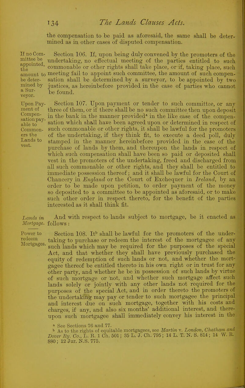If no Corn- mitteo be appointed, the amount to be deter- mined by a Sur- veyor. Upon Pay- ment of Compen- sation pay- able to Common- ers the Lands to vest. Lands in Mortgage. the compensation to be paid as aforesaid, the same shall be deter- mined as in other cases of disputed compensation. Section 106. If, upon being duly convened by the promoters of the undertaking, no effectual meeting of the parties entitled to such commonable or other rights shall talce place, or if, taking place, such meeting fail to apporut such committee, the amount of such compen- sation shall be determined by a surveyor, to be appointed by two justices, as hereinbefore provided in the case of parties who cannot be foimd. Section 107. Ui^on payment or tender to such committee, or any three of them, or if there shall be no such committee then upon deposit in the bank in the manner provided* in the like case of the compen- sation which shall have been agreed upon or determined in respect of such commonable or other rights, it shall be lawful for the promoters of the undertaking, if they think fit, to execute a deed poll, duly stamped in the manner hereinbefore provided in the case of the purchase of lands by them, and thereupon the lands in respect of which such comiDensation shall have been so paid or deposited shall Test in the promoters of the undertaking, freed and discharged from aU such commonable or other rights, and they shall be entitled to immediate possession thereof; and it shall be lawful for the Court of Chancery in England or the Court of Exchequer in Ireland, by an order to be made upon petition, to order payment of the money so deposited to a committee to be apjjointed as aforesaid, or to make such other order in respect thereto, for the benefit of the parties interested as it shall think fit. And with respect to lands subject to mortgage, be it enacted as follows: Power to redeem Section 108. If' shall be lawful for the promoters of the under- taking to purchase or redeem the interest of the mortgagee of any JMortgages. g^^^j^ lands which may be required for the purposes of the special Act, and that whether they shall have previously purchased the equity of redemption of such lands or not, and whether the mort- gagee thereof be entitled thereto in his own right or in trust for any other party, and whether he be in possession of such lands by virtue of such mortgage or not, and whether such mortgage affect such lands solely or jointly with any other lands not required for the pm-poses of the special Act, and ui order thereto the promoters of the undertaking may pay or tender to such mortgagee the prmcipal and interest due on such mortgage, together with his costs and charges, if any, and also six months' additional interest, and there- upon such mortgagee shall immediately convey his interest in the » See Sections 76 and 77. ^ As to the rights of equitable mortgagees, see Martin v. Londcm, Chatham and Dover By. Co., L. R. 1 Ch. 501; 35 L. J. Ch. 795; 14 L. T. N. S. 8U; 14 W. B.