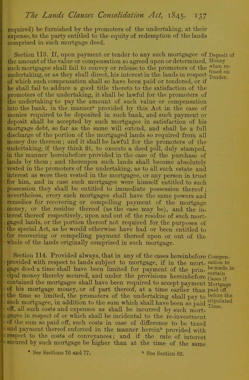 required) be furnished by the pi-omoters of the undertaking, at their expense, to the party entitled to the equity of redemption of the lands comprised in such mortgage deed. Section 113. If, upon payment or tender to any such mortgagee of Deposit of the amount of the value or compensation so agreed upon or determined, Money such mortgagee shall fail to convey or release to the promoters of the ^^^^ undertaking, or as they shall direct, his interest in the lands in respect ijg^^Qj. of which such compensation shall so have been paid or tendered, or if he shall fail to adduce a good title thereto to the satisfaction of the promoters of the undertaking, it shall be lawful for the promoters of the undertaking to pay the amount of such value or compensation into the bank, in the manner* provided by this Act in the case of monies requii'ed to be deposited in such bank, and such payment or deposit shall be accepted by such mortgagee in satisfaction of his mortgage debt, so far as the same will extend, and shall be a full discharge of the portion of the mortgaged lands so required from all money due thereon; and it shall be lawful for the promoters of the undertaking, if they think fit, to execute a deed poll, duly stamped, in the manner hereinbefore provided in the case of the purchase of lands by them ; and thereupon such lands shall become absolutely vested in the promoters of the undertaking, as to all such estate and interest as were then vested in the mortgagee, or any person in trust : for him, and in case such mortgagee were himself entitled to such possession they shall be entitled to immediate possession thereof ; nevertheless, every such mortgagee shall have the same powers and remedies for recovering or compelling payment of the mortgage money, or the residue thei'eof (as the case may be), and the iu- 1 terest thereof respectively, upon and out of the residue of such mort- * gaged lands, or the portion thereof not required for the purposes of • the special Act, as he would otherwise have had or been entitled to ; for recovering or compelling payment thereof upon or out of the whole of the lands originally comprised in such mortgage. Section 114. Provided always, that in any of the cases hereinbefore Compen- ] provided with respect to lands subject to mortgage, if in the mort- sation to . g|age deed a time shall have been limited for payment of the prin- ^® ™ade in cipal money thereby secured, and under the provisions hereinbefore cTases^f contained the mortgagee shall have been required to accept payment Mortgage of his mortgage money, or of part thereof, at a time earlier than paid off the time so limited, the promoters of the undertaking shall pay to ^e^ore the f such mortgagee, in addition to the sum which shall have been so paid ^^.'P^^^*^*! off, all such costs and expenses as shall be incurred by such mort- gagee in respect of or which shall be incidental to the re-investment of the sum so paid off, such costs in case of difference to be taxed 'i and payment thereof enforced in the manner herein'' provided with r respect to the costs of conveyances; and if the rate of interest s secured by such mortgage be higher than at the time of the same • See Sections 7G and 77. See Section 83.