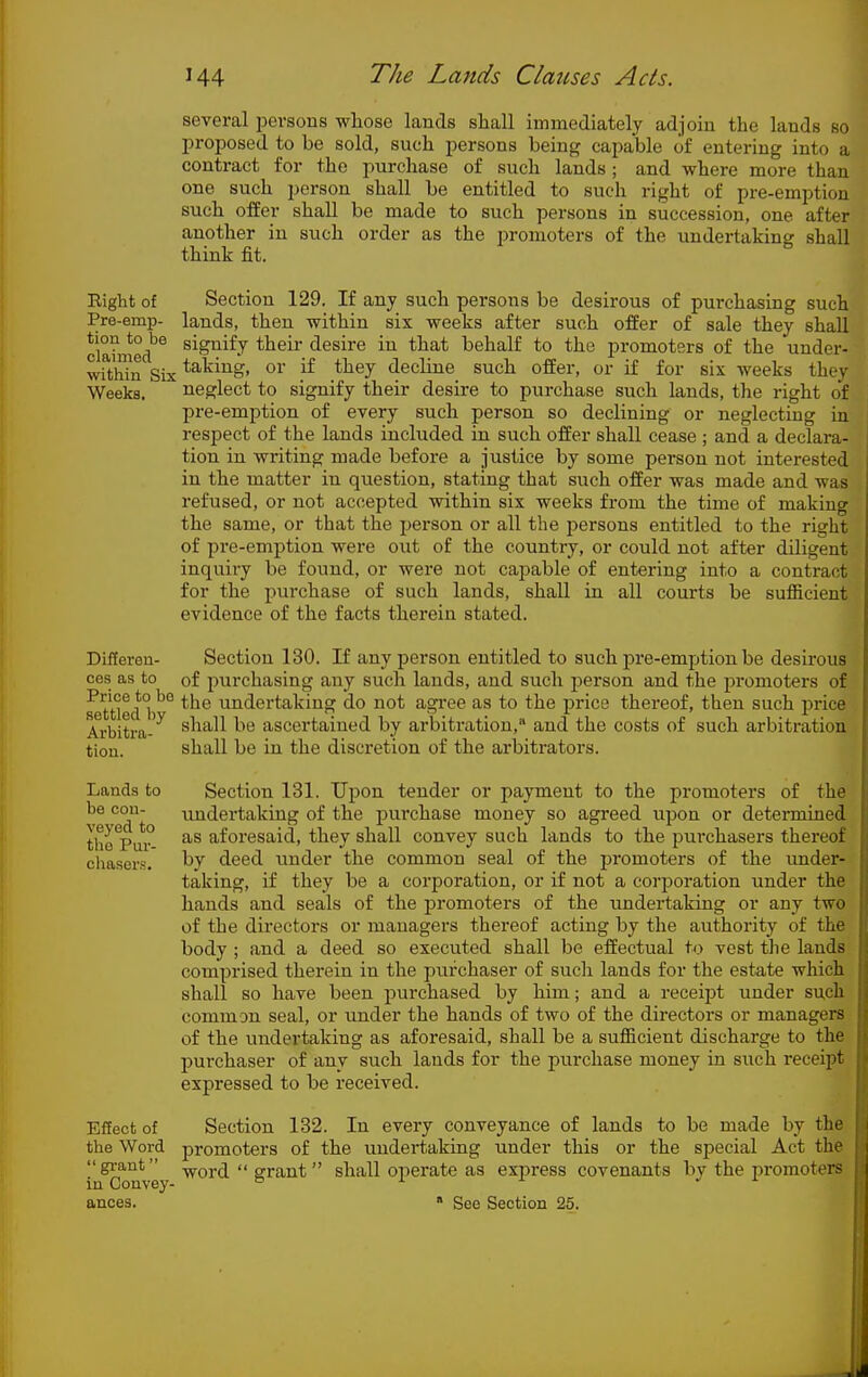 several i^ersous whose lands shall immediately adjoin the lands so proposed to be sold, such persons being capable of entering into a contract for the purchase of such lands; and where more than one such person shall be entitled to such right of pre-emption such offer shall be made to such persons in succession, one after another in such order as the promoters of the undertaking shall think fit. Eight of Section 129. If any such persons be desirous of purchasing such Pre-emp- lands, then within six weeks after such offer of sale they shall clahiied'^ signify their desire in that behalf to the promoters of the under- wrthdn Six ^^^i^ig' oi' if they decline such offer, or if for six weeks they Weeks. neglect to signify their desire to purchase such lands, tlie right of pre-emption of every such person so declining or neglecting in respect of the lands included in such offer shall cease ; and a declara- tion in writing made before a justice by some person not interested in the matter in question, stating that such offer was made and was refused, or not accepted within six weeks from the time of making the same, or that the person or all the persons entitled to the right of pre-emption were out of the country, or could not after diligent inquiry be found, or were not capable of entering into a contract for the purchase of such lands, shall in all courts be sufficient evidence of the facts therein stated. Differen- Section 130. If any person entitled to such pre-emption be desirous CCS as to of purchasing any such lands, and such person and the promoters of ^tUed the undertaking do not agi-ee as to the price thereof, then such price Arbitra- shall be ascertained by arbitration, and the costs of such arbitration tiou. shall be in the discretion of the arbitrators. Lands to be con- veyed to the Pur- chasers. Section 131. Upon tender or payment to the promoters of the undertaking of the purchase money so agreed upon or determined as aforesaid, they shall convey such lands to the purchasers thereof by deed under the common seal of the j)romoters of the imder- taking, if they be a corporation, or if not a corporation under the hands and seals of the promoters of the undertaking or any two of the directors or managers thereof acting by the authority of the body ; and a deed so executed shall be effectual to vest the lands comprised therein in the purchaser of sucli lands for the estate which shall so have been purchased by him; and a receij^t under such common seal, or under the hands of two of the directors or managers of the undertaking as aforesaid, shall be a sufficient discharge to the purchaser of any such lauds for the purchase money in such receipt expressed to be received. Effect of Section 132. In every conveyance of lands to be made by the the Word promoters of the undertaking under this or the special Act the grant -^ord  grant shall operate as express covenants bv the promoters' in Convey- ° ^  ' ances.  See Section 25. jj