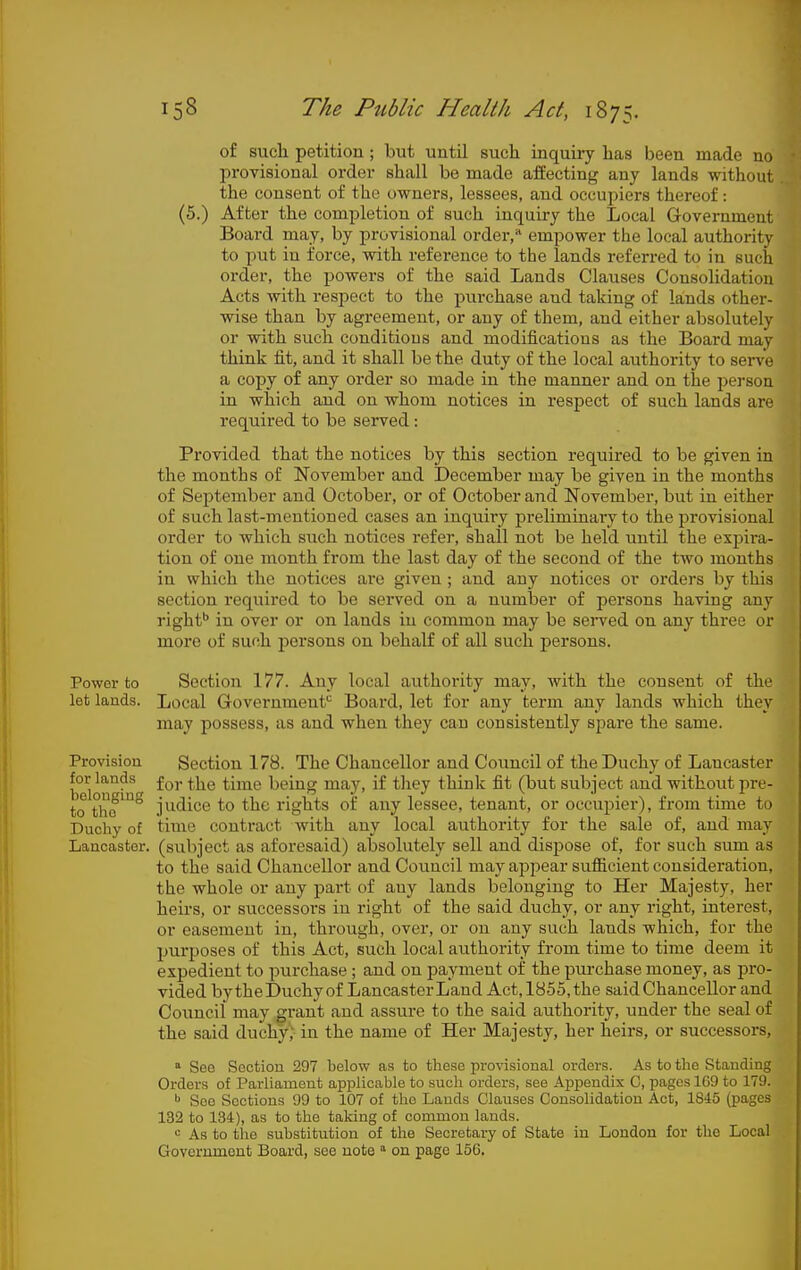 of such petition ; but until such inquiry has been made no provisional order shall be made affecting any lands without the consent of the owners, lessees, and occupiers thereof: (5.) After the completion of such inquiry the Local Grovernment Board may, by provisional order, empower the local authority to put in force, with reference to the lands referred to in such order, the powers of the said Lands Clauses Consolidation Acts with respect to the purchase and taking of lands other- wise than by agreement, or any of them, and either absolutely or with such conditions and modifications as the Board may think fit, and it shall be the duty of the local authority to serve a copy of any order so made in the manner and on the person in which and on whom notices in respect of such lands are required to be served: Provided that the notices by this section required to be given in the months of November and December may be given in the months of September and October, or of October and November, but in either of such last-mentioned cases an inquiry preliminaiy to the provisional order to which such notices refer, shall not be held until the expira- tion of one month from the last day of the second of the two months in which the notices ai'o given ; and any notices or orders by this section required to be served on a number of persons having any right'' in over or on lands in common may be served on any three or more of such persons on behalf of all such persons. Power to Section 177. Any local authority may, with the consent of the let lands. Local Governmenf^ Board, let for any term any lands which they may possess, as and when they can consistently spare the same. Provision for lands belonging to the Duchy of Lancaster. Section 178. The Chancellor and Council of the Duchy of Lancaster for the time being may, if tliey think fit (but subject and without pre- judice to the rights of any lessee, tenant, or occupier), from time to time contract with any local authority for the sale of, and may (subject as aforesaid) absolutely sell and dispose of, for such sum as to the said Chancellor and Council may appear sufiicient consideration, the whole or any part of any lands belonging to Her Majesty, her heirs, or successors in right of the said duchy, or any right, interest, or easement in, through, over, or on any such lands which, for the purposes of this Act, such local authority from time to time deem it expedient to purchase ; and on payment of the purchase money, as pro- vided by the Duchy of Lancaster Land Act, 1855, the said Chancellor and Council may gi-ant and assure to the said authority, under the seal of the said duchy, in the name of Her Majesty, her heirs, or successors, * See Section 297 below as to these provisional orders. As to the Standing Orders of Parliament applicable to such orders, see Appendix C, pages 1G9 to 179. See Sections 99 to 107 of the Lauds Clauses Consolidation Act, 1845 (pages 132 to 134), as to the taking of common lauds. As to the substitution of the Secretary of State in London for the Local Government Board, see note  on page 156.