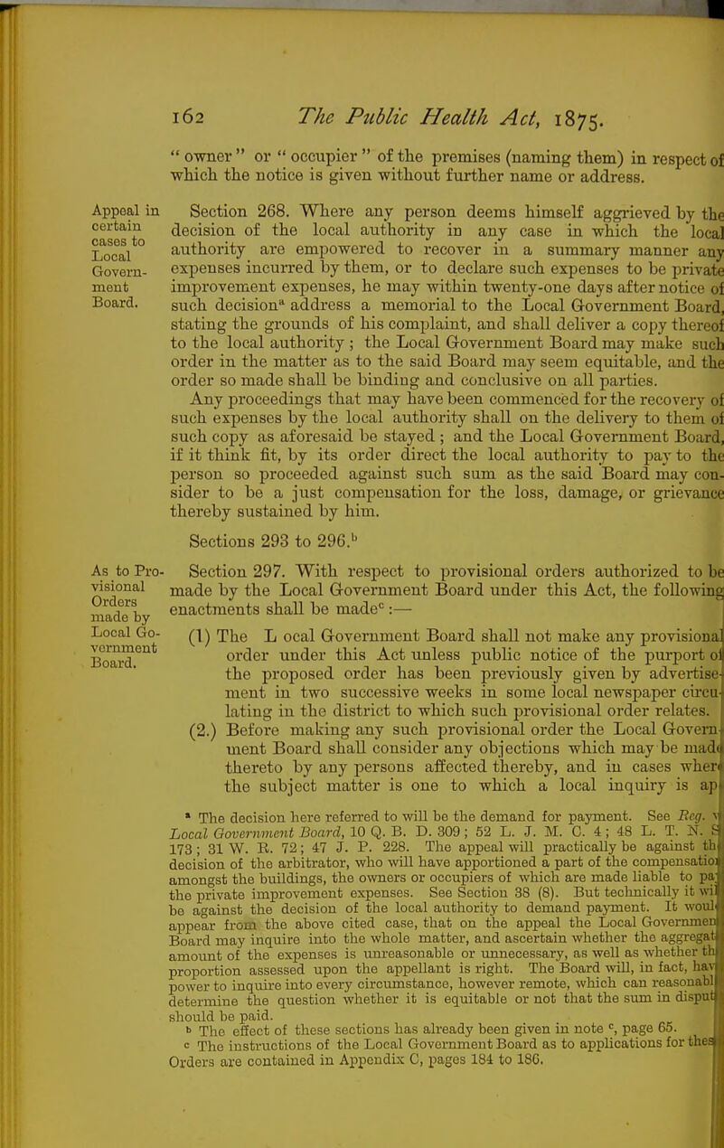 Appeal in certain cases to Local Govern- meut Board. As to Pro- visional Orders made by Local Go- vernment Board.  owner  or  occupier  of the premises (naming them) in respect of which the notice is given without further name or address. Section 268. Where any person deems himself aggrieved by the decision of the local authority in any case in which the local authority are empowered to recover in a summary manner any expenses incurred by them, or to declare such expenses to be jirivate improvement expenses, he may within twenty-one days after notice of such decision address a memorial to the Local Government Board, stating the grouiids of his complaint, and shall deliver a copy thereof to the local authority ; the Local Government Board may make such order in the matter as to the said Board may seem equitable, and the order so made shall be binding and conclusive on all parties. Any proceedings that may have been commenced for the recovery of such expenses by the local authority shall on the delivery to them of such copy as aforesaid be stayed ; and the Local Government Board, if it think fit, by its order direct the local authority to pay to the person so proceeded against such sum as the said Board may con- sider to be a just compensation for the loss, damage, or grievance thereby sustained by him. Sections 293 to 296.'' Section 297. With respect to provisional orders authorized to be made by the Local Government Board under this Act, the following enactments shall be made'=:— 1 (1) The L ocal Government Board shall not make any provisiona order under this Act unless public notice of the purport of the proposed order has been previously given by advertise ment in two successive weeks in some local newspaper circu lating in the district to which such provisional order relates. (2.) Before making any such provisional order the Local Govern ment Board shall consider any objections which may be mad( thereto by any persons affected thereby, and in cases wher the subject matter is one to which a local inquiry is ap * The decision here referred to will be the demand for payment. See Beg. Local Government Board, 10 Q. B. D. 309 ; 52 L. J. M. 0. 4 ; 48 L. T. N. 173 ; 31 W. R. 72; 47 J. P. 228. The appeal will practically be against th decision of the arbitrator, who will have apportioned a part of the compensatio: amongst the buildings, the owners or occupiers of which are made liable to pa^ the private improvement expenses. See Section 38 (8). But technically it wi be against the decision of the local authority to demand payment. It woul' appear from the above cited case, that on the appeal the Local Governmer Board may inquire into the whole matter, and ascertain whether the aggregat amount of the expenses is um-easonable or unnecessary, as well as whether th proportion assessed upon the appellant is right. The Board ^vill, in fact, hav power to inquire into every circumstance, however remote, which can reasonabl determine the question whether it is equitable or not that the sum in disput should be paid. •> The eSect of these sections has already been given in note page 65. = The instructions of the Local Government Board as to applications for the Orders are contained in Appendix C, pages 184 to 18G.